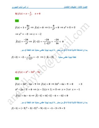 ‫التفاضل‬ ‫تطبيقات‬ : ‫الثالث‬ ‫الفصل‬
‫الجبوري‬ ‫ذياب‬ ‫أنس‬ .‫د‬
b) 𝒇(𝒙) = 𝒙 −
𝟒
𝒙𝟐
, 𝒙 ≠ 𝟎
Sol/
𝒇
́ (𝒙) = 𝟏 +
𝟖𝒙
𝒙𝟒
⟹ 𝒇
́ (𝒙) = 𝟎 ⟹ 𝟏 +
𝟖
𝒙𝟑
= 𝟎 ⟹ 𝒙𝟑
+ 8 = 0
⟹ 𝒙𝟑
= −8 ⟹ 𝑥 = −2
𝒇
́
́(𝒙) =
−𝟐𝟒
𝒙𝟒
⟹ 𝒇
́
́(−𝟐) =
−𝟐𝟒
(−𝟐)𝟒
=
−𝟐𝟒
𝟏𝟔
< 𝟎
‫للدالة‬ ‫الثانية‬ ‫المشتقة‬ ‫ان‬ ‫بما‬
f
‫النقطة‬ ‫عند‬ ‫محلية‬ ‫عظمى‬ ‫نهاية‬ ‫توجد‬ َ‫ا‬‫اذ‬ , ‫صفر‬ ‫من‬ ‫اقل‬
x=-2
.
𝒇(−𝟐) = −𝟐 −
𝟒
(−𝟐)𝟐
= −𝟑 ⟹ (−𝟐,−𝟑)
c) 𝒇(𝒙) = 𝒙𝟑
− 𝟑𝒙𝟐
− 𝟗𝒙
Sol/
𝒇
́ (𝒙) = 𝟑𝒙𝟐
− 𝟔𝒙 − 𝟗 ⟹ 𝒇
́ (𝒙) = 𝟎 ⟹ 𝟑𝒙𝟐
− 𝟔𝒙 − 𝟗 = 𝟎 ÷ 𝟑
𝒙𝟐
− 𝟐𝒙 − 𝟑 = 𝟎 ⟹ (𝑥 − 3)(𝑥 + 1) = 0 ⟹ 𝑥 = 3 𝑜𝑟 𝑥 = −1
𝒇
́
́(𝒙) = 𝟔𝒙 − 𝟔 ⟹ 𝒇
́
́(−𝟏) = 𝟔(−𝟏) − 𝟔 = −𝟏𝟐 < 𝟎
‫للدالة‬ ‫الثانية‬ ‫المشتقة‬ ‫ان‬ ‫بما‬
f
‫النقطة‬ ‫عند‬ ‫محلية‬ ‫عظمى‬ ‫نهاية‬ ‫توجد‬ َ‫ا‬‫اذ‬ , ‫صفر‬ ‫من‬ ‫اقل‬
x=-1
.
𝒇(−𝟏) = (−𝟏)𝟑
− 𝟑(−𝟏)𝟐
− 𝟗(−𝟏) = −𝟏 − 𝟑 + 𝟗 = 𝟓
‫نقطة‬
‫محلية‬ ‫عظمى‬ ‫نهاية‬
 