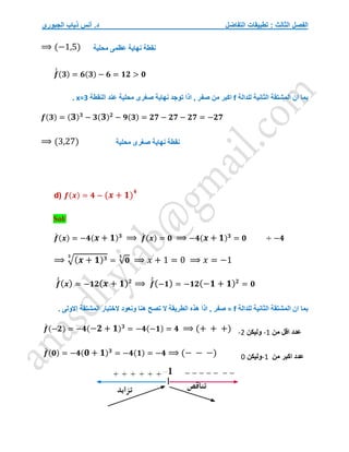 ‫التفاضل‬ ‫تطبيقات‬ : ‫الثالث‬ ‫الفصل‬
‫الجبوري‬ ‫ذياب‬ ‫أنس‬ .‫د‬
⟹ (−1,5)
𝒇
́
́ (𝟑) = 𝟔(𝟑) − 𝟔 = 𝟏𝟐 > 𝟎
‫للدالة‬ ‫الثانية‬ ‫المشتقة‬ ‫ان‬ ‫بما‬
f
‫النقطة‬ ‫عند‬ ‫محلية‬ ‫صغرى‬ ‫نهاية‬ ‫توجد‬ َ‫ا‬‫اذ‬ , ‫صفر‬ ‫من‬ ‫اكبر‬
x=3
.
𝒇(𝟑) = (𝟑)𝟑
− 𝟑(𝟑)𝟐
− 𝟗(𝟑) = 𝟐𝟕 − 𝟐𝟕 − 𝟐𝟕 = −𝟐𝟕
⟹ (3,27)
d) 𝒇(𝒙) = 𝟒 − (𝒙 + 𝟏)
𝟒
Sol/
𝒇
́ (𝒙) = −𝟒(𝒙 + 𝟏)𝟑
⟹ 𝒇
́ (𝒙) = 𝟎 ⟹ −𝟒(𝒙 + 𝟏)𝟑
= 𝟎 ÷ −𝟒
⟹ √(𝒙 + 𝟏)𝟑
𝟑
= √𝟎
𝟑
⟹ 𝑥 + 1 = 0 ⟹ 𝑥 = −1
𝒇
́
́(𝒙) = −𝟏𝟐(𝒙 + 𝟏)𝟐
⟹ 𝒇
́
́(−𝟏) = −𝟏𝟐(−𝟏 + 𝟏)𝟐
= 𝟎
‫للدالة‬ ‫الثانية‬ ‫المشتقة‬ ‫ان‬ ‫بما‬
f
=
َ‫ا‬‫اذ‬ , ‫صفر‬
‫االول‬ ‫المشتقة‬ ‫الختبار‬ ‫ونعود‬ ‫هنا‬ ‫تصح‬ ‫ال‬ ‫الطريقة‬ ‫هذه‬
. ‫ى‬
𝒇
́ (−𝟐) = −𝟒(−𝟐 + 𝟏)𝟑
= −𝟒(−𝟏) = 𝟒 ⟹ (+ + +)
𝒇
́ (𝟎) = −𝟒(𝟎 + 𝟏)𝟑
= −𝟒(𝟏) = −𝟒 ⟹ (− − −)
‫نقطة‬
‫محلية‬ ‫عظمى‬ ‫نهاية‬
‫نقطة‬
‫محلية‬ ‫صغرى‬ ‫نهاية‬
‫من‬ ‫اقل‬ ‫عدد‬
-1
‫وليكن‬
-2
‫من‬ ‫اكبر‬ ‫عدد‬
-1
‫وليكن‬
0
 
