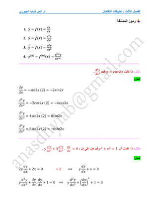 ‫التفاضل‬ ‫تطبيقات‬ : ‫الثالث‬ ‫الفصل‬
‫الجبوري‬ ‫ذياب‬ ‫أنس‬ .‫د‬
‫المشتقة‬ ‫رموز‬
1. 𝒚́ = 𝒇
́ (𝒙) =
𝒅𝒚
𝒅𝒙
2. 𝒚́
́ = 𝒇
́
́ (𝒙) =
𝒅𝟐𝒚
𝒅𝒙𝟐
3. 𝒚́
́
́ = 𝒇
́
́
́
(𝒙) =
𝒅𝟐𝒚
𝒅𝒙𝟐
4. 𝒚(𝒏)
= 𝒇(𝒏)(𝒙) =
𝒅(𝒏)𝒚
𝒅𝒙(𝒏)
===========================================================
:‫مثال‬
‫كانت‬ ‫اذا‬
𝒚 = 𝒄𝒐𝒔𝟐𝒙
‫فجد‬
𝒅𝟒𝒚
𝒅𝒙𝟒
.
:‫الحل‬
𝑑𝑦
𝑑𝑥
= −𝑠𝑖𝑛2𝑥 (2) = −2𝑠𝑖𝑛2𝑥
𝑑2
𝑦
𝑑𝑥2
= −2𝑐𝑜𝑠2𝑥 (2) = −4𝑐𝑜𝑠2𝑥
𝑑3
𝑦
𝑑𝑥3
= 4𝑠𝑖𝑛2𝑥 (2) = 8𝑠𝑖𝑛2𝑥
𝑑4
𝑦
𝑑𝑥4
= 8𝑠𝑖𝑛2𝑥 (2) = 16𝑠𝑖𝑛2𝑥
===========================================================
:‫مثال‬
‫اذا‬
‫أن‬ ‫علمت‬
𝑦2
+ 𝑥2
= 1
: ‫ان‬ ‫على‬ ‫فبرهن‬
𝑦
𝑑3𝑦
𝑑𝑥3
+ 3
𝑑2𝑦
𝑑𝑥2
.
𝑑𝑦
𝑑𝑥
= 0
.
‫ا‬
:‫لحل‬
2𝑦
𝑑𝑦
𝑑𝑥
+ 2𝑥 = 0 ÷ 2 ⟹ 𝑦
𝑑𝑦
𝑑𝑥
+ 𝑥 = 0
𝑦
𝑑2
𝑦
𝑑𝑥2
+
𝑑𝑦
𝑑𝑥
.
𝑑𝑦
𝑑𝑥
+ 1 = 0 ⟹ 𝑦
𝑑2
𝑦
𝑑𝑥2
+ (
𝑑𝑦
𝑑𝑥
)
2
+ 1 = 0
 