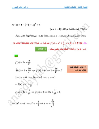 ‫التفاضل‬ ‫تطبيقات‬ : ‫الثالث‬ ‫الفصل‬
‫الجبوري‬ ‫ذياب‬ ‫أنس‬ .‫د‬
𝒇(−𝟏) = 𝟒 − (−𝟏 + 𝟏)
𝟒
= 𝟒
∴
‫الدالة‬
f
‫الفترة‬ ‫في‬ ‫متناقصة‬ ‫تكون‬
{𝐱: 𝐱 > −𝟏}
‫والدالة‬
f
‫الفترة‬ ‫في‬ ‫متزايدة‬ ‫تكون‬
{𝐱: 𝒙 < −𝟏}
‫والنقطة‬
(-1,4)
‫نه‬ ‫نقطة‬ ‫هي‬
. ‫محلية‬ ‫عظمى‬ ‫اية‬
:‫مثال‬
‫لتكن‬
𝒇(𝒙) = 𝒙𝟐
+
𝒂
𝒙
, 𝒙 ≠ 𝟎, 𝒂 ∈ 𝑹
‫قيمة‬ ‫فجد‬
a
‫عن‬ ‫انقالب‬ ‫نقطة‬ ‫تمتلك‬ ‫الدالة‬ ‫ان‬ ‫علما‬ ,
x=1
. ‫محلية‬ ‫عظمى‬ ‫نهاية‬ ‫تمتلك‬ ‫ال‬ ‫الدالة‬ ‫ان‬ ‫بين‬ ‫ثم‬ ,
sol/
𝒇
́ (𝒙) = 𝟐𝒙 −
𝒂
𝒙𝟐
𝒇
́
́(𝒙) = 𝟐 +
𝟐𝒂
𝒙𝟑
⟹ 𝒇
́
́(𝟏) = 𝟎 ⟹ 𝟐 +
𝟐𝒂
𝟏𝟑 = 0
𝟐 + 𝟐𝒂 = 0 ⟹ 2𝑎 = −2 ⟹ 𝑎 = −1
∴ 𝒇(𝒙) = 𝒙𝟐
−
𝟏
𝒙
𝒇
́ (𝒙) = 𝟐𝒙 +
𝟏
𝒙𝟐
⟹ 𝒇
́ (𝒙) = 𝟎 ⟹ 𝟐𝒙 +
𝟏
𝒙𝟐
= 𝟎
⟹ 𝟐𝒙𝟑
= −𝟏 ⟹ 𝒙𝟑
= −
𝟏
𝟐
⟹ 𝑥 = −√
𝟏
𝟐
𝟑
‫الدالة‬ ‫الن‬
f
‫نقطة‬ ‫تمتلك‬
‫عند‬ ‫انقالب‬
x=1
2013 - 1
 