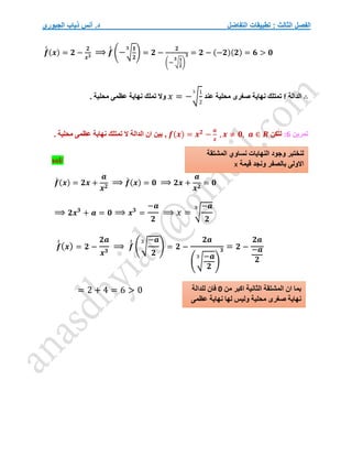 ‫التفاضل‬ ‫تطبيقات‬ : ‫الثالث‬ ‫الفصل‬
‫الجبوري‬ ‫ذياب‬ ‫أنس‬ .‫د‬
𝒇
́
́ (𝒙) = 𝟐 −
𝟐
𝒙𝟑
⟹ 𝒇
́
́ (−√
𝟏
𝟐
𝟑
) = 𝟐 −
𝟐
(− √
𝟏
𝟐
𝟑
)
𝟑 = 𝟐 − (−𝟐)(𝟐) = 𝟔 > 𝟎
∴
‫الدالة‬
f
‫ت‬
‫عند‬ ‫محلية‬ ‫صغرى‬ ‫نهاية‬ ‫متلك‬
𝑥 = −√
1
2
3
. ‫محلية‬ ‫عظمى‬ ‫نهاية‬ ‫تملك‬ ‫وال‬
‫تمرين‬
6
:
‫لتكن‬
𝒇(𝒙) = 𝒙𝟐
−
𝒂
𝒙
, 𝒙 ≠ 𝟎, 𝒂 ∈ 𝑹
,
. ‫محلية‬ ‫عظمى‬ ‫نهاية‬ ‫تمتلك‬ ‫ال‬ ‫الدالة‬ ‫ان‬ ‫بين‬
sol/
𝒇
́ (𝒙) = 𝟐𝒙 +
𝒂
𝒙𝟐
⟹ 𝒇
́ (𝒙) = 𝟎 ⟹ 𝟐𝒙 +
𝒂
𝒙𝟐
= 𝟎
⟹ 𝟐𝒙𝟑
+ 𝒂 = 𝟎 ⟹ 𝒙𝟑
=
−𝒂
𝟐
⟹ 𝑥 = √
−𝒂
𝟐
3
𝒇
́
́(𝒙) = 𝟐 −
𝟐𝒂
𝒙𝟑
⟹ 𝒇
́
́ (√
−𝒂
𝟐
3
) = 𝟐 −
𝟐𝒂
(√
−𝒂
𝟐
3
)
𝟑 = 𝟐 −
𝟐𝒂
−𝒂
𝟐
= 2 + 4 = 6 > 0 ‫من‬ ‫اكبر‬ ‫الثانية‬ ‫المشتقة‬ ‫ان‬ ‫بما‬
0
‫للدالة‬ ‫فان‬
‫عظمى‬ ‫نهاية‬ ‫لها‬ ‫وليس‬ ‫محلية‬ ‫صغرى‬ ‫نهاية‬
‫نساوي‬ ‫النهايات‬ ‫وجود‬ ‫لنختبر‬
‫المشتقة‬
‫قيمة‬ ‫ونجد‬ ‫بالصفر‬ ‫االولى‬
x
 