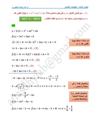 ‫التفاضل‬ ‫تطبيقات‬ : ‫الثالث‬ ‫الفصل‬
‫الجبوري‬ ‫ذياب‬ ‫أنس‬ .‫د‬
: ‫مثال‬
‫الثابتين‬ ‫قيمتي‬ ‫عين‬
a , b
‫الدالة‬ ‫لمنحني‬ ‫يكون‬ ‫لكي‬
𝑦 = 𝑥3
+ 𝑎𝑥2
+ 𝑏𝑥
‫عند‬ ‫عظمى‬ ‫نهاية‬
x=-1
‫عند‬ ‫محلية‬ ‫صغرى‬ ‫ونهاية‬
x=2
. ‫االنقالب‬ ‫نقطة‬ ‫جد‬ ‫ثم‬
sol/
𝒚 = 𝒇(𝒙) = 𝒙𝟑
+ 𝒂𝒙𝟐
+ 𝒃𝒙
𝒇
́ (𝒙) = 𝟑𝒙𝟐
+ 𝟐𝒂𝒙 + 𝒃
𝒇
́(−𝟏) = 𝟎 ⟹ 𝟑(−𝟏)𝟐
+ 𝟐𝒂(−𝟏) + 𝒃 = 0
⟹ 𝟑 − 𝟐𝒂 + 𝒃 = 0 … (𝟏)
𝒇
́ (𝟐) = 𝟎 ⟹ 𝟑(𝟐)𝟐
+ 𝟐𝒂(𝟐) + 𝒃 = 0
⟹ 𝟏𝟐 + 𝟒𝒂 + 𝒃 = 0 … (𝟐)
𝟑 − 𝟐𝒂 + 𝒃 = 0 …(𝟏)
−𝟏𝟐 ∓ 𝟒𝒂 ∓ 𝒃 = 0… (𝟐)
−𝟗 − 𝟔𝒂 = 𝟎 ⟹ 6𝑎 = −9 ⟹ 𝑎 =
−9
6
=
−3
2
𝟑 − 𝟐 (
−3
2
) + 𝒃 = 0 ⟹ 3 + 3 + 𝑏 = 0 ⟹ 𝑏 = −6
𝒇(𝒙) = 𝒙𝟑
−
𝟑
𝟐
𝒙𝟐
− 𝟔𝒙
𝒇
́ (𝒙) = 𝟑𝒙𝟐
− 𝟑𝒙 − 𝟔
𝒇
́
́ (𝒙) = 𝟔𝒙 − 𝟑 ⟹ 𝒇
́
́ (𝒙) = 𝟎 ⟹ 𝟔𝒙 − 𝟑 = 𝟎 ⟹ 𝒙 =
𝟑
𝟔
=
𝟏
𝟐
‫الدالة‬ ‫الن‬
f
‫نهاية‬ ‫تمتلك‬
‫عند‬ ‫عظمى‬
x=-1
‫الدالة‬ ‫الن‬
f
‫تمت‬
‫نهاية‬ ‫لك‬
‫عند‬ ‫صغرى‬
x=2
‫قيمة‬ ‫وبتعويض‬
a
‫في‬
‫معادلة‬
1
... ‫نحصل‬
2013 – 3 , 2012-1
‫قيمتي‬ ‫وبتعويض‬
b,a
‫االصلية‬ ‫المعادلة‬ ‫في‬
... ‫نحصل‬ ‫وبالمشتقة‬
 