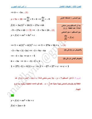 ‫التفاضل‬ ‫تطبيقات‬ : ‫الثالث‬ ‫الفصل‬
‫الجبوري‬ ‫ذياب‬ ‫أنس‬ .‫د‬
⟹ 𝒃 = −𝟑𝒂 … (𝟏)
𝒚 + 𝟗𝒙 = 𝟐𝟖 ⟹
𝒅𝒚
𝒅𝒙
+ 𝟗 = 𝟎 ⟹
𝒅𝒚
𝒅𝒙
= −𝟗
𝒇
́ (𝟑) = 𝟑𝒂(𝟑)𝟐
+ 𝟐𝒃(𝟑) = 𝟐𝟕𝒂 + 𝟔𝒃
−𝟗 = 𝟐𝟕𝒂 + 𝟔𝒃 (÷ 𝟑) ⟹ −𝟑 = 𝟗𝒂 + 𝟐𝒃 … (𝟐)
𝒚 = 𝒇(𝒙) = 𝒂𝒙𝟑
+ 𝒃𝒙𝟐
+ 𝒄
⟹ 𝟏 = 𝒂(𝟑)𝟑
+ 𝒃(𝟑)𝟐
+ 𝒄 ⟹ 𝟏 = 𝟐𝟕𝒂 + 𝟗𝒃 + 𝒄 … (𝟑)
−𝟑 = 𝟗𝒂 + 𝟐(−𝟑𝒂) ⟹ −𝟑 = 𝟗𝒂 − 𝟔𝒂
⟹ −𝟑 = 𝟑𝒂 ⟹ 𝒂 = −𝟏
𝒃 = −𝟑𝒂 ⟹ 𝒃 = −𝟑(−𝟏) = 𝟑
𝟏 = 𝟐𝟕(−𝟏) + 𝟗(𝟑) + 𝒄 ⟹ 𝟏 = −𝟐𝟕 + 𝟐𝟕 + 𝒄 ⟹ 𝒄 = 𝟏
‫تمرين‬
7
:
‫كان‬ ‫اذا‬
‫المستقيم‬
𝟑𝒙 − 𝒚 = 𝟕
‫يمس‬
‫الدالة‬ ‫منحني‬
𝒇(𝒙) = 𝒂𝒙𝟐
+ 𝒃𝒙 + 𝒄
‫عن‬
‫د‬
‫النقطة‬
(2,-1)
‫عند‬ ‫محلية‬ ‫نهاية‬ ‫للمنحني‬ ‫وكان‬
𝒙 =
𝟏
𝟐
‫الحقيقية‬ ‫االعداد‬ ‫قيم‬ ‫فجد‬ .
a,b,c
.
‫نوع‬ ‫وما‬
.‫النهاية‬
sol/
𝒚 = 𝒇(𝒙) = 𝒂𝒙𝟐
+ 𝒃𝒙 + 𝒄
𝒇
́ (𝒙) = 𝟐𝒂𝒙 + 𝒃
‫االولى‬ ‫المشتقه‬ = ‫المماس‬ ‫ميل‬
‫منحني‬ ‫يمس‬ ‫المستقيم‬ ‫ان‬ ‫بما‬
‫الدالة‬
f
‫النقطة‬ ‫عند‬
(3,1)
‫المنحني‬ ‫ميل‬ = ‫المستقيم‬ ‫ميل‬
𝒅𝒚
𝒅𝒙
= 𝒇
́ (𝒙)
( ‫من‬ ‫بالتعويض‬
1
‫ف‬ )
( ‫ي‬
2
)
‫قيمتي‬ ‫بتعويض‬
a,b
( ‫في‬
3
)
 