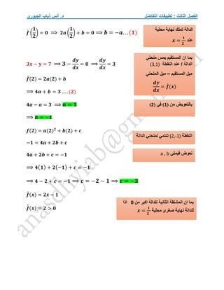 ‫التفاضل‬ ‫تطبيقات‬ : ‫الثالث‬ ‫الفصل‬
‫الجبوري‬ ‫ذياب‬ ‫أنس‬ .‫د‬
𝒇
́ (
𝟏
𝟐
) = 𝟎 ⟹ 𝟐𝒂 (
𝟏
𝟐
) + 𝒃 = 𝟎 ⟹ 𝒃 = −𝒂...(𝟏)
𝟑𝒙 − 𝒚 = 𝟕 ⟹ 𝟑 −
𝒅𝒚
𝒅𝒙
= 𝟎 ⟹
𝒅𝒚
𝒅𝒙
= 𝟑
𝒇
́ (𝟐) = 𝟐𝒂(𝟐) + 𝒃
⟹ 𝟒𝒂 + 𝒃 = 𝟑 … . (𝟐)
𝟒𝒂 − 𝒂 = 𝟑 ⟹ 𝒂 = 𝟏
⟹ 𝒃 = −𝟏
𝒇(𝟐) = 𝒂(𝟐)𝟐
+ 𝒃(𝟐) + 𝒄
−𝟏 = 𝟒𝒂 + 𝟐𝒃 + 𝒄
𝟒𝒂 + 𝟐𝒃 + 𝒄 = −𝟏
⟹ 𝟒(𝟏) + 𝟐(−𝟏) + 𝒄 = −𝟏
⟹ 𝟒 − 𝟐 + 𝒄 = −𝟏 ⟹ 𝒄 = −𝟐 − 𝟏 ⟹ 𝒄 = −𝟑
𝒇
́ (𝒙) = 𝟐𝒙 − 𝟏
𝒇
́
́ (𝒙) = 𝟐 > 𝟎
( ‫من‬ ‫بالتعويض‬
1
( ‫في‬ )
2
)
‫النقطة‬
(2,-1)
‫الدالة‬ ‫لمنحني‬ ‫تنتمي‬
‫قيمتي‬ ‫نعوض‬
a , b
‫من‬ ‫اكبر‬ ‫للدالة‬ ‫الثانية‬ ‫المشتقة‬ ‫ان‬ ‫بما‬
0
‫اذا‬
‫محلية‬ ‫صغرى‬ ‫نهاية‬ ‫للدالة‬
𝒙 =
𝟏
𝟐
‫منحني‬ ‫يمس‬ ‫المستقيم‬ ‫ان‬ ‫بما‬
‫الدالة‬
f
‫النقطة‬ ‫عند‬
(3,1)
‫المستقيم‬ ‫ميل‬
‫المنحني‬ ‫ميل‬ =
𝒅𝒚
𝒅𝒙
= 𝒇
́ (𝒙)
‫محلية‬ ‫نهاية‬ ‫تملك‬ ‫الدالة‬
‫عند‬
𝒙 =
𝟏
𝟐
 