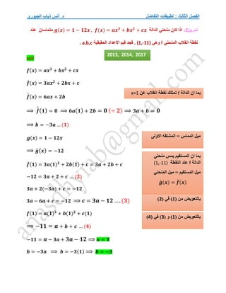 ‫التفاضل‬ ‫تطبيقات‬ : ‫الثالث‬ ‫الفصل‬
‫الجبوري‬ ‫ذياب‬ ‫أنس‬ .‫د‬
‫تمرين‬
3
:
‫الدالة‬ ‫منحني‬ ‫كان‬ ‫اذا‬
𝒇(𝒙) = 𝒂𝒙𝟑
+ 𝒃𝒙𝟐
+ 𝒄𝒙
𝒈(𝒙) = 𝟏 − 𝟏𝟐𝒙 ,
‫متماسان‬
‫عن‬
‫د‬
‫نقطة‬
‫انقالب‬
‫المنحني‬
f
‫وهي‬
(1,-11)
‫الحقيقية‬ ‫االعداد‬ ‫قيم‬ ‫فجد‬ .
a,b,c
.
sol/
𝒇(𝒙) = 𝒂𝒙𝟑
+ 𝒃𝒙𝟐
+ 𝒄𝒙
𝒇
́ (𝒙) = 𝟑𝒂𝒙𝟐
+ 𝟐𝒃𝒙 + 𝒄
𝒇
́
́ (𝒙) = 𝟔𝒂𝒙 + 𝟐𝒃
⟹ 𝒇
́
́(𝟏) = 𝟎 ⟹ 𝟔𝒂(𝟏) + 𝟐𝒃 = 𝟎 (÷ 𝟐) ⟹ 𝟑𝒂 + 𝒃 = 𝟎
⟹ 𝒃 = −𝟑𝒂 … (𝟏)
𝒈(𝒙) = 𝟏 − 𝟏𝟐𝒙
⟹ 𝒈
́ (𝒙) = −𝟏𝟐
𝒇
́ (𝟏) = 𝟑𝒂(𝟏)𝟐
+ 𝟐𝒃(𝟏) + 𝒄 = 𝟑𝒂 + 𝟐𝒃 + 𝒄
−𝟏𝟐 = 𝟑𝒂 + 𝟐 + 𝒄 … (𝟐)
𝟑𝒂 + 𝟐(−𝟑𝒂) + 𝒄 = −𝟏𝟐
𝟑𝒂 − 𝟔𝒂 + 𝒄 = −𝟏𝟐 ⟹ 𝒄 = 𝟑𝒂 − 𝟏𝟐….(𝟑)
𝒇(𝟏) = 𝒂(𝟏)𝟑
+ 𝒃(𝟏)𝟐
+ 𝒄(𝟏)
⟹ −𝟏𝟏 = 𝒂 + 𝒃 + 𝒄 … (𝟒)
−𝟏𝟏 = 𝒂 − 𝟑𝒂 + 𝟑𝒂 − 𝟏𝟐 ⟹ 𝒂 = 𝟏
𝒃 = −𝟑𝒂 ⟹ 𝒃 = −𝟑(𝟏) ⟹ 𝒃 = −𝟑
‫الدالة‬ ‫ان‬ ‫بما‬
f
‫عن‬ ‫انقالب‬ ‫نقطة‬ ‫تمتلك‬
x=1
‫االولى‬ ‫المشتقه‬ = ‫المماس‬ ‫ميل‬
‫منحني‬ ‫يمس‬ ‫المستقيم‬ ‫ان‬ ‫بما‬
‫الدالة‬
f
‫النقطة‬ ‫عند‬
(1,-11)
‫المنحني‬ ‫ميل‬ = ‫المستقيم‬ ‫ميل‬
𝒈
́ (𝒙) = 𝒇
́ (𝒙)
( ‫من‬ ‫بالتعويض‬
1
)
( ‫في‬
2
)
( ‫من‬ ‫بالتعويض‬
1
( ‫و‬ )
3
( ‫في‬ )
4
)
2013, 2014, 2017
 