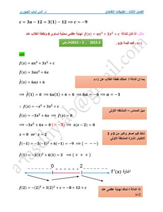 ‫التفاضل‬ ‫تطبيقات‬ : ‫الثالث‬ ‫الفصل‬
‫الجبوري‬ ‫ذياب‬ ‫أنس‬ .‫د‬
𝒄 = 𝟑𝒂 − 𝟏𝟐 = 𝟑(𝟏) − 𝟏𝟐 ⟹ 𝒄 = −𝟗
:‫مثال‬
‫كان‬ ‫اذا‬
‫ل‬
‫لدالة‬
𝒇(𝒙) = 𝒂𝒙𝟑
+ 𝟑𝒙𝟐
+ 𝒄
‫تساوي‬ ‫محلية‬ ‫عظمى‬ ‫نهاية‬
8
‫عند‬ ‫انقالب‬ ‫ونقطة‬
x=1
.
‫فجد‬
‫قيمة‬
a,b
.
sol/
𝒇(𝒙) = 𝒂𝒙𝟑
+ 𝟑𝒙𝟐
+ 𝒄
𝒇
́ (𝒙) = 𝟑𝒂𝒙𝟐
+ 𝟔𝒙
𝒇
́
́ (𝒙) = 𝟔𝒂𝒙 + 𝟔
⟹ 𝒇
́
́(𝟏) = 𝟎 ⟹ 𝟔𝒂(𝟏) + 𝟔 = 𝟎 ⟹ 𝟔𝒂 = −𝟔 ⟹ 𝒂 = −𝟏
∴ 𝒇(𝒙) = −𝒙𝟑
+ 𝟑𝒙𝟐
+ 𝒄
𝒇
́ (𝒙) = −𝟑𝒙𝟐
+ 𝟔𝒙 ⟹ 𝒇
́ (𝒙) = 𝟎
⟹ −𝟑𝒙𝟐
+ 𝟔𝒙 = 𝟎 (÷ −𝟑) ⟹ 𝒙(𝒙 − 𝟐) = 𝟎
𝒙 = 𝟎 𝒐𝒓 𝒙 = 𝟐
𝒇
́ (−𝟏) = −𝟑(−𝟏)𝟐
+ 𝟔(−𝟏) = −𝟗 ⟹ ( − − −)
𝒇
́ (𝟏) = −𝟑(𝟏)𝟐
+ 𝟔(𝟏) = 𝟑 ⟹ ( + + + )
𝒇(𝟐) = −(𝟐)𝟑
+ 𝟑(𝟐)𝟐
+ 𝒄 = −𝟖 + 𝟏𝟐 + 𝒄
2015 – 2 , 2015-2
‫خارجي‬
‫الدالة‬ ‫ان‬ ‫بما‬
f
‫عن‬ ‫انقالب‬ ‫نقطة‬ ‫تمتلك‬
x=1
‫االولى‬ ‫المشتقه‬ = ‫المماس‬ ‫ميل‬
‫من‬ ‫واكبر‬ ‫اصغر‬ ‫قيم‬ ‫ناخذ‬
0
‫و‬
2
‫اشا‬ ‫الختبار‬
‫االولى‬ ‫المشتقة‬ ‫رة‬
‫الدالة‬ ‫اذا‬
f
‫عند‬ ‫عظمى‬ ‫نهاية‬ ‫تملك‬
x=2
 