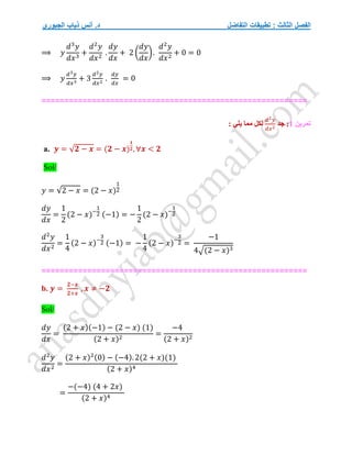 ‫التفاضل‬ ‫تطبيقات‬ : ‫الثالث‬ ‫الفصل‬
‫الجبوري‬ ‫ذياب‬ ‫أنس‬ .‫د‬
⟹ 𝑦
𝑑3
𝑦
𝑑𝑥3
+
𝑑2
𝑦
𝑑𝑥2
.
𝑑𝑦
𝑑𝑥
+ 2 (
𝑑𝑦
𝑑𝑥
).
𝑑2
𝑦
𝑑𝑥2
+ 0 = 0
⟹ 𝑦
𝑑3𝑦
𝑑𝑥3
+ 3
𝑑2𝑦
𝑑𝑥2
.
𝑑𝑦
𝑑𝑥
= 0
==========================================================
‫تمرين‬
1
‫جد‬ :
𝑑2𝑦
𝑑𝑥2
: ‫يلي‬ ‫مما‬ ‫لكل‬
a. 𝒚 = √𝟐 − 𝒙 = (𝟐 − 𝒙)
𝟏
𝟐, ∀𝒙 < 𝟐
Sol/
𝑦 = √2 − 𝑥 = (2 − 𝑥)
1
2
𝑑𝑦
𝑑𝑥
=
1
2
(2 − 𝑥)−
1
2 (−1) = −
1
2
(2 − 𝑥)−
1
2
𝑑2
𝑦
𝑑𝑥2
=
1
4
(2 − 𝑥)−
3
2 (−1) = −
1
4
(2 − 𝑥)−
3
2 =
−1
4√(2 − 𝑥)3
==========================================================
b. 𝒚 =
𝟐−𝒙
𝟐+𝒙
, 𝒙 ≠ −𝟐
Sol/
𝑑𝑦
𝑑𝑥
=
(2 + 𝑥)(−1) − (2 − 𝑥) (1)
(2 + 𝑥)2
=
−4
(2 + 𝑥)2
𝑑2
𝑦
𝑑𝑥2
=
(2 + 𝑥)2(0) − (−4). 2(2 + 𝑥)(1)
(2 + 𝑥)4
=
−(−4) (4 + 2𝑥)
(2 + 𝑥)4
 