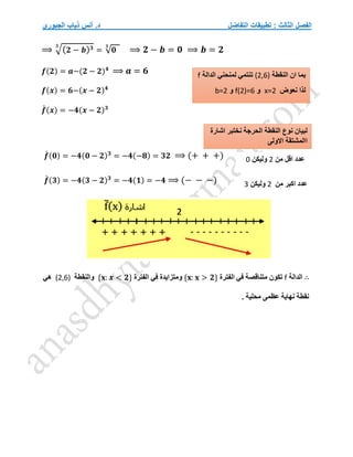 ‫التفاضل‬ ‫تطبيقات‬ : ‫الثالث‬ ‫الفصل‬
‫الجبوري‬ ‫ذياب‬ ‫أنس‬ .‫د‬
⟹ √(𝟐 − 𝒃)𝟑
𝟑
= √𝟎
𝟑
⟹ 𝟐 − 𝒃 = 𝟎 ⟹ 𝒃 = 𝟐
𝒇(𝟐) = 𝒂−(𝟐 − 𝟐)𝟒
⟹ 𝒂 = 𝟔
𝒇(𝒙) = 𝟔−(𝒙 − 𝟐)𝟒
𝒇
́ (𝒙) = −𝟒(𝒙 − 𝟐)𝟑
𝒇
́ (𝟎) = −𝟒(𝟎 − 𝟐)𝟑
= −𝟒(−𝟖) = 𝟑𝟐 ⟹ (+ + +)
𝒇
́ (𝟑) = −𝟒(𝟑 − 𝟐)𝟑
= −𝟒(𝟏) = −𝟒 ⟹ (− − −)
∴
‫الدالة‬
f
‫الفترة‬ ‫في‬ ‫متناقصة‬ ‫تكون‬
{𝐱: 𝐱 > 𝟐}
‫و‬
‫الفترة‬ ‫في‬ ‫متزايدة‬
{𝐱: 𝒙 < 𝟐}
‫وال‬
‫نقطة‬
(2,6)
‫هي‬
. ‫محلية‬ ‫عظمى‬ ‫نهاية‬ ‫نقطة‬
‫النقطة‬ ‫ان‬ ‫بما‬
(2,6)
‫لمنحني‬ ‫تنتمي‬
‫الدالة‬
f
‫نعوض‬ ‫لذا‬
x=2
‫و‬
f(2)=6
‫و‬
b=2
‫اشارة‬ ‫نختبر‬ ‫الحرجة‬ ‫النقطة‬ ‫نوع‬ ‫لبيان‬
‫االولى‬ ‫االمشتقة‬
‫من‬ ‫اقل‬ ‫عدد‬
2
‫ول‬
‫يكن‬
0
‫من‬ ‫اكبر‬ ‫عدد‬
2
‫وليكن‬
3
 