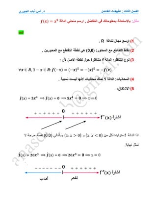 ‫التفاضل‬ ‫تطبيقات‬ : ‫الثالث‬ ‫الفصل‬
‫الجبوري‬ ‫ذياب‬ ‫أنس‬ .‫د‬
:‫مثال‬
‫الدالة‬ ‫منحني‬ ‫ارسم‬ , ‫التفاضل‬ ‫في‬ ‫بمعلوماتك‬ ‫باالستعانة‬
𝒇(𝒙) = 𝒙𝟓
sol/
1
)
‫للدالة‬ ‫مجال‬ ‫اوسع‬
R
.
2
)
( :‫المحاور‬ ‫مع‬ ‫التقاطع‬ ‫نقاط‬
0,0
. ‫المحورين‬ ‫مع‬ ‫التقاطع‬ ‫نقطة‬ ‫هي‬ )
3
)
‫ن‬
‫الدالة‬ :‫التناظر‬ ‫وع‬
f
: ‫ألن‬ ‫االصل‬ ‫نقطة‬ ‫حول‬ ‫متناظرة‬
∀𝒙 ∈ 𝑹, ∃ − 𝒙 ∈ 𝑹: 𝒇(−𝒙) = (−𝒙)𝟓
= −(𝒙)𝟓
= −𝒇(𝒙)
4
)
. ‫نسبية‬ ‫ليست‬ ‫النها‬ ‫محاذيات‬ ‫تملك‬ ‫ال‬ ‫الدالة‬ :‫المحاذيات‬
5
)
:‫االشتقاق‬
𝒇
́ (𝒙) = 𝟓𝒙𝟒 ⟹ 𝒇
́ (𝒙) = 𝟎 ⟹ 𝟓𝒙𝟒 = 𝟎 ⟹ 𝑥 = 0
‫الدالة‬ ‫اذا‬
f
‫من‬ ‫لكل‬ ‫متزايدة‬
{𝑥: 𝑥 < 0}
‫و‬
{𝑥: 𝑥 > 0}
( ‫وبالتالي‬
0,0
‫ال‬ ‫حرجة‬ ‫نقطة‬ )
.‫نهاية‬ ‫تمثل‬
𝒇
́
́ (𝒙) = 𝟐𝟎𝒙𝟑 ⟹ 𝒇
́
́ (𝒙) = 𝟎 ⟹ 𝟐𝟎𝒙𝟑 = 𝟎 ⟹ 𝑥 = 0
 