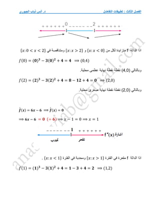 ‫التفاضل‬ ‫تطبيقات‬ : ‫الثالث‬ ‫الفصل‬
‫الجبوري‬ ‫ذياب‬ ‫أنس‬ .‫د‬
‫الدالة‬ ‫اذا‬
f
‫من‬ ‫لكل‬ ‫متزايدة‬
{𝑥: 𝑥 < 0}
‫و‬
{𝑥: 𝑥 > 2}
‫في‬ ‫ومتناقصة‬
{𝑥: 0 < 𝑥 < 2}
𝑓(0) = (𝟎)𝟑
− 𝟑(𝟎)𝟐
+ 𝟒 = 𝟒 ⟹ (0,4)
‫وبالتالي‬
(
4,0
)
‫نقطة‬
.‫محلية‬ ‫عظمى‬ ‫نهاية‬ ‫نقطة‬
𝑓(2) = (𝟐)𝟑
− 𝟑(𝟐)𝟐
+ 𝟒 = 𝟖 − 𝟏𝟐 + 𝟒 = 𝟎 ⟹ (2,0)
( ‫وبالتالي‬
2,0
.‫محلية‬ ‫صغرى‬ ‫نهاية‬ ‫نقطة‬ ‫نقطة‬ )
𝒇
́
́ (𝒙) = 𝟔𝒙 − 𝟔 ⟹ 𝒇
́
́ (𝒙) = 𝟎
⟹ 𝟔𝒙 − 𝟔 = 𝟎 (÷ 𝟔) ⟹ 𝑥 − 1 = 0 ⟹ 𝑥 = 1
‫الدالة‬ ‫اذا‬
f
‫في‬ ‫مقعرة‬
‫الفترة‬
{𝑥: 𝑥 > 1}
‫الفترة‬ ‫في‬ ‫ومحدبة‬
{𝑥: 𝑥 < 1}
.
𝑓(1) = (𝟏)𝟑
− 𝟑(𝟏)𝟐
+ 𝟒 = 𝟏 − 𝟑 + 𝟒 = 𝟐 ⟹ (1,2)
 