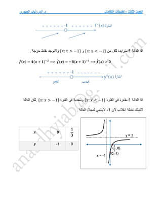 ‫التفاضل‬ ‫تطبيقات‬ : ‫الثالث‬ ‫الفصل‬
‫الجبوري‬ ‫ذياب‬ ‫أنس‬ .‫د‬
‫الدالة‬ ‫اذا‬
f
‫من‬ ‫لكل‬ ‫متزايدة‬
{𝑥: 𝑥 < −1}
‫و‬
{𝑥: 𝑥 > −1}
. ‫حرجة‬ ‫نقاط‬ ‫والتوجد‬
𝒇
́ (𝒙) = 𝟒(𝒙 + 𝟏)−𝟐
⟹ 𝒇
́
́ (𝒙) = −𝟖(𝒙 + 𝟏)−𝟑
⟹ 𝒇
́
́ (𝒙) > 𝟎
‫الدالة‬ ‫اذا‬
f
‫الفترة‬ ‫في‬ ‫مقعرة‬
{𝑥: 𝑥 < −1}
‫الفترة‬ ‫في‬ ‫ومحدبة‬
{𝑥: 𝑥 > −1}
.
‫الدالة‬ ‫لكن‬
‫التملك‬
‫انقالب‬ ‫نقطة‬
‫الن‬
-1
‫الدالة‬ ‫لمجال‬ ‫الينتمي‬
.
𝒙 0
𝟏
𝟑
𝒚 -1 0
 