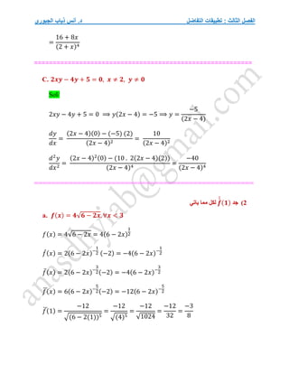 ‫التفاضل‬ ‫تطبيقات‬ : ‫الثالث‬ ‫الفصل‬
‫الجبوري‬ ‫ذياب‬ ‫أنس‬ .‫د‬
=
16 + 8𝑥
(2 + 𝑥)4
==========================================================
C. 𝟐𝒙𝒚 − 𝟒𝒚 + 𝟓 = 𝟎, 𝒙 ≠ 𝟐, 𝒚 ≠ 𝟎
Sol/
2𝑥𝑦 − 4𝑦 + 5 = 0 ⟹ 𝑦(2𝑥 − 4) = −5 ⟹ 𝑦 =
−5
(2𝑥 − 4)
𝑑𝑦
𝑑𝑥
=
(2𝑥 − 4)(0) − (−5) (2)
(2𝑥 − 4)2
=
10
(2𝑥 − 4)2
𝑑2
𝑦
𝑑𝑥2
=
(2𝑥 − 4)2(0) − (10 . 2(2𝑥 − 4)(2))
(2𝑥 − 4)4
=
−40
(2𝑥 − 4)4
==========================
==========
===============
2
)
‫جد‬
𝒇
́
́
́
(𝟏)
‫ياتي‬ ‫مما‬ ‫لكل‬
a. 𝒇(𝒙) = 𝟒√𝟔 − 𝟐𝒙, ∀𝒙 < 𝟑
𝑓(𝑥) = 4√6 − 2𝑥 = 4(6 − 2𝑥)
1
2
𝑓
́(𝑥) = 2(6 − 2𝑥)−
1
2 (−2) = −4(6 − 2𝑥)−
1
2
𝑓̈(𝑥) = 2(6 − 2𝑥)−
3
2(−2) = −4(6 − 2𝑥)−
3
2
𝑓
⃛(𝑥) = 6(6 − 2𝑥)−
5
2(−2) = −12(6 − 2𝑥)−
5
2
𝑓
⃛(1) =
−12
√(6 − 2(1))5
=
−12
√(4)5
=
−12
√1024
=
−12
32
=
−3
8
 