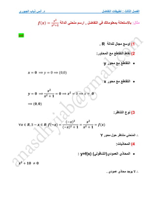 ‫التفاضل‬ ‫تطبيقات‬ : ‫الثالث‬ ‫الفصل‬
‫الجبوري‬ ‫ذياب‬ ‫أنس‬ .‫د‬
:‫مثال‬
‫الدالة‬ ‫منحني‬ ‫ارسم‬ , ‫التفاضل‬ ‫في‬ ‫بمعلوماتك‬ ‫باالستعانة‬
𝒇(𝒙) =
𝒙𝟐
𝒙𝟐+𝟏
sol/
1
)
‫للدالة‬ ‫مجال‬ ‫اوسع‬
R
.
2
)
:‫المحاور‬ ‫مع‬ ‫التقاطع‬ ‫نقاط‬

‫محور‬ ‫مع‬ ‫التقاطع‬
y
𝒙 = 𝟎 ⟹ 𝑦 = 0 ⟹ (0,0)

‫محور‬ ‫مع‬ ‫التقاطع‬
x
𝒚 = 𝟎 ⟹
𝒙𝟐
𝒙𝟐 + 𝟏
= 𝟎 ⟹ 𝒙𝟐
= 0 ⟹ 𝑥 = 𝟎
⟹ (𝟎, 𝟎)
3
)
:‫التناظر‬ ‫نوع‬
∀𝒙 ∈ 𝑹, ∃ − 𝒙 ∈ 𝑹: 𝒇(−𝒙) =
(−𝒙)𝟐
(−𝒙)𝟐 + 𝟏
=
𝒙𝟐
𝒙𝟐 + 𝟏
= 𝒇(𝒙)
∴
‫محور‬ ‫حول‬ ‫متناظر‬ ‫المنحني‬
Y
4
)
:‫المحاذيات‬

)‫العمودي(الشاقولي‬ ‫المحاذي‬
y=f(x)
:
𝒙𝟐
+ 𝟏𝟎 ≠ 𝟎
∴
. ‫عمودي‬ ‫محاذي‬ ‫يوجد‬ ‫ال‬
 