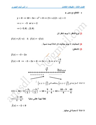 ‫التفاضل‬ ‫تطبيقات‬ : ‫الثالث‬ ‫الفصل‬
‫الجبوري‬ ‫ذياب‬ ‫أنس‬ .‫د‬

‫محور‬ ‫مع‬ ‫التقاطع‬
x
𝒚 = 𝟎 ⟹ 𝟏𝟎 − 𝟑𝒙 − 𝒙𝟐
= 𝟎 ⟹ (𝟓 + 𝒙)(𝟐 − 𝒙) = 0
⟹ 𝑥 = −𝟓 𝒐𝒓 𝒙 = 𝟐
⟹ (−𝟓, 𝟎) , (𝟐, 𝟎)
3
)
:‫التناظر‬ ‫نوع‬
‫الن‬ ‫تناظر‬ ‫يوجد‬ ‫ال‬
𝒇(𝒙) ≠ 𝒇(−𝒙) & 𝒇(𝒙) ≠ −𝒇(𝒙)
4
)
:‫المحاذيات‬
. ‫نسبية‬ ‫ليست‬ ‫الدالة‬ ‫الن‬ ‫محاذيات‬ ‫يوجد‬ ‫ال‬
5
)
:‫االشتقاق‬
𝒇
́ (𝒙) = −𝟑 − 𝟐𝒙
𝒇
́ (𝒙) = 𝟎 ⟹ −𝟑 − 𝟐𝒙 = 𝟎 ⟹ 𝟐𝒙 = −𝟑 ⟹ 𝒙 =
−𝟑
𝟐
‫الدالة‬ ‫اذا‬
f
‫متزايدة‬
‫في‬
{𝑥: 𝑥 <
−𝟑
𝟐
}
‫و‬
‫في‬ ‫متناقصة‬
{𝑥: 𝑥 >
−𝟑
𝟐
}
f(0) = 𝟏𝟎 − 𝟑 (
−𝟑
𝟐
) − (
−𝟑
𝟐
)
𝟐
= 𝟏𝟎 +
𝟗
𝟐
−
𝟗
𝟒
= 𝟏𝟎 +
𝟏𝟖 − 𝟗
𝟒
=
𝟒𝟗
𝟒
⟹ (
−𝟑
𝟐
,
𝟒𝟗
𝟒
)
𝒇
́
́ (𝒙) = −𝟐 < 𝟎
‫الدالة‬ ‫اذا‬
f
‫محدبة‬
‫في‬
. ‫مجالها‬
‫نهاية‬ ‫نقطة‬
‫عظمى‬
‫محلية‬
 