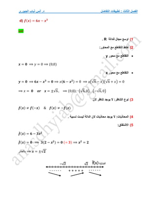 ‫التفاضل‬ ‫تطبيقات‬ : ‫الثالث‬ ‫الفصل‬
‫الجبوري‬ ‫ذياب‬ ‫أنس‬ .‫د‬
d) 𝒇(𝒙) = 𝟔𝒙 − 𝒙𝟑
sol/
1
)
‫للدالة‬ ‫مجال‬ ‫اوسع‬
R
.
2
)
:‫المحاور‬ ‫مع‬ ‫التقاطع‬ ‫نقاط‬

‫محور‬ ‫مع‬ ‫التقاطع‬
y
𝒙 = 𝟎 ⟹ 𝑦 = 0 ⟹ (0,0)

‫محور‬ ‫مع‬ ‫التقاطع‬
x
𝒚 = 𝟎 ⟹ 𝟔𝒙 − 𝒙𝟑
= 𝟎 ⟹ 𝑥(𝟔 − 𝒙𝟐) = 0 ⟹ 𝑥(√6 − 𝑥)(√6 + 𝑥) = 0
⟹ 𝑥 = 𝟎 𝒐𝒓 𝒙 = ±√6, ⟹ (0,0), (√6, 0), (−√6, 0)
3
)
:‫التناظر‬ ‫نوع‬
‫الن‬ ‫تناظر‬ ‫يوجد‬ ‫ال‬
𝒇(𝒙) ≠ 𝒇(−𝒙) & 𝒇(𝒙) ≠ −𝒇(𝒙)
4
)
:‫المحاذيات‬
. ‫نسبية‬ ‫ليست‬ ‫الدالة‬ ‫الن‬ ‫محاذيات‬ ‫يوجد‬ ‫ال‬
5
)
‫االشتقا‬
:‫ق‬
𝒇
́ (𝒙) = 𝟔 − 𝟑𝒙𝟐
𝒇
́ (𝒙) = 𝟎 ⟹ 𝟑(𝟐 − 𝒙𝟐
) = 𝟎 (÷ 𝟑) ⟹ 𝒙𝟐
= 𝟐
‫بالجذر‬ ⟹ 𝒙 = ±√𝟐
 