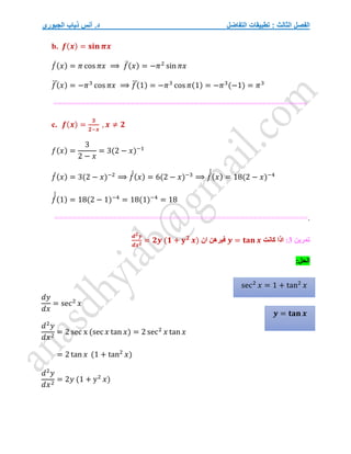 ‫التفاضل‬ ‫تطبيقات‬ : ‫الثالث‬ ‫الفصل‬
‫الجبوري‬ ‫ذياب‬ ‫أنس‬ .‫د‬
b. 𝒇(𝒙) = 𝐬𝐢𝐧 𝝅𝒙
𝑓
́(𝑥) = 𝜋 cos 𝜋𝑥 ⟹ 𝑓̈(𝑥) = −𝜋2
sin 𝜋𝑥
𝑓
⃛(𝑥) = −𝜋3
cos 𝜋𝑥 ⟹ 𝑓
⃛(1) = −𝜋3
cos 𝜋(1) = −𝜋3
(−1) = 𝜋3
========================================================
c. 𝒇(𝒙) =
𝟑
𝟐−𝒙
, 𝒙 ≠ 𝟐
𝑓(𝑥) =
3
2 − 𝑥
= 3(2 − 𝑥)−1
𝑓
́(𝑥) = 3(2 − 𝑥)−2
⟹ 𝑓
́
́(𝑥) = 6(2 − 𝑥)−3
⟹ 𝑓
́
́
́
(𝑥) = 18(2 − 𝑥)−4
𝑓
́
́
́
(1) = 18(2 − 1)−4
= 18(1)−4
= 18
.
========================================================
‫تمرين‬
3
:
‫كانت‬ ‫اذا‬
𝒚 = 𝐭𝐚𝐧 𝒙
‫ان‬ ‫فبرهن‬
𝒅𝟐𝒚
𝒅𝒙𝟐
= 𝟐𝒚 (𝟏 + 𝐲𝟐
𝒙)
:‫الحل‬
𝑑𝑦
𝑑𝑥
= sec2
𝑥
𝑑2
𝑦
𝑑𝑥2
= 2 sec x (sec 𝑥 tan 𝑥) = 2 sec2
𝑥 tan 𝑥
= 2 tan 𝑥 (1 + tan2
𝑥)
𝑑2
𝑦
𝑑𝑥2
= 2𝑦 (1 + y2
𝑥)
𝒚 = 𝐭𝐚𝐧 𝒙
sec2
𝑥 = 1 + tan2
𝑥
 