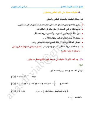 ‫التفاضل‬ ‫تطبيقات‬ : ‫الثالث‬ ‫الفصل‬
‫الجبوري‬ ‫ذياب‬ ‫أنس‬ .‫د‬
‫والصغرى‬ ‫العظمى‬ ‫القيم‬ ‫على‬ ‫عملية‬ ‫تطبيقات‬
‫مسا‬ ‫لحل‬
:‫والصغى‬ ‫العظمى‬ ‫بالنهايات‬ ‫المتعلقة‬ ‫ئل‬

. ‫يمكن‬ ‫ما‬ ‫اكبر‬ ‫او‬ ‫يمكن‬ ‫ما‬ ‫اصغر‬ ‫عبارة‬ ‫على‬ ‫عادة‬ ‫المسائل‬ ‫من‬ ‫النوع‬ ‫هذا‬ ‫يحوي‬

. ‫المتغيرات‬ ‫ونفرض‬ ‫امكن‬ ‫ان‬ ‫المسألة‬ ‫يوضح‬ ‫شكال‬ ‫نرسم‬

.‫المسألة‬ ‫شروط‬ ‫من‬ ‫وذلك‬ ‫المتغيرات‬ ‫بين‬ ‫االرتباط‬ ‫دالة‬ ‫نعين‬

‫م‬ ‫بعالقة‬ ‫بينها‬ ‫فيما‬ ‫المتغيرات‬ ‫نربط‬ ‫ان‬ ‫نحاول‬
. ‫ا‬

. ‫واحد‬ ‫بمتغير‬ ‫دالة‬ ‫لدينا‬ ‫لتصبح‬ ‫االرتباط‬ ‫دالة‬ ‫في‬ ‫العالقة‬ ‫نعوض‬

( , ‫النهايات‬ ‫انوع‬ ‫ونحدد‬ ‫للدالة‬ ‫الحرجة‬ ‫النقاط‬ ‫نجد‬
‫اكبر‬ |‫صغرى‬ ‫نهاية‬ = ‫يمكن‬ ‫ما‬ ‫اصغر‬
‫عظمى‬ ‫نعاية‬ = ‫يمكن‬ ‫ما‬
)
:‫مثال‬
. ‫يمكن‬ ‫ما‬ ‫اصغر‬ ‫الناتج‬ ‫يكون‬ ‫مربعه‬ ‫الى‬ ‫اضيف‬ ‫اذا‬ ‫الذي‬ ‫العدد‬ ‫جد‬
/‫الحل‬
‫العدد‬ ‫نفرض‬
=
x
⟸
= ‫العدد‬ ‫مربع‬
𝒙𝟐
.
𝒇(𝒙) = 𝒙 + 𝒙𝟐
𝒇
́ (𝒙) = 𝟏 + 𝟐𝒙 = 𝟎 ⟹ 𝟐𝒙 = −𝟏 ⟹ 𝒙 = −
𝟏
𝟐
𝒇
́
́ (𝒙) = 𝟐 > 𝟎
∴
‫هو‬ ‫العدد‬
−
1
2
.
‫الدالة‬
‫الحرج‬ ‫العدد‬
‫عند‬ ‫محلية‬ ‫صغرى‬ ‫نهاية‬ ‫توجد‬ ‫اذا‬
𝒙 = −
𝟏
𝟐
 