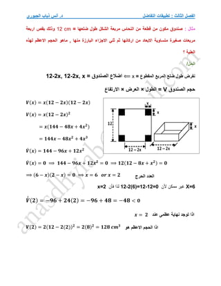 ‫التفاضل‬ ‫تطبيقات‬ : ‫الثالث‬ ‫الفصل‬
‫الجبوري‬ ‫ذياب‬ ‫أنس‬ .‫د‬
: ‫مثال‬
= ‫ضلعها‬ ‫طول‬ ‫الشكل‬ ‫مربعة‬ ‫النحاس‬ ‫من‬ ‫قطعة‬ ‫من‬ ‫مكون‬ ‫صندوق‬
12 cm
‫اربعة‬ ‫بقص‬ ‫وذلك‬
‫اركانه‬ ‫من‬ ‫االبعاد‬ ‫متساوية‬ ‫صغيرة‬ ‫مربعات‬
‫ا‬
‫لهذه‬ ‫االعظم‬ ‫الحجم‬ ‫ماهو‬ , ‫منها‬ ‫البارزة‬ ‫االجزاء‬ ‫ثني‬ ‫ثم‬
‫؟‬ ‫العلبة‬
/‫الحل‬
= ‫المقطوع‬ ‫المربع‬ ‫ضلع‬ ‫طول‬ ‫نفرض‬
x
⟸
= ‫الصندوق‬ ‫اضالع‬
12-2x, 12-2x, x
‫الصندوق‬ ‫حجم‬
V
‫الطول‬ =
×
‫العرض‬
×
‫االرتفاع‬
𝑽(𝒙) = 𝒙(𝟏𝟐 − 𝟐𝒙)(𝟏𝟐 − 𝟐𝒙)
𝑽(𝒙) = 𝒙(𝟏𝟐 − 𝟐𝒙)𝟐
= 𝒙(𝟏𝟒𝟒 − 𝟒𝟖𝒙 + 𝟒𝒙𝟐
)
= 𝟏𝟒𝟒𝒙 − 𝟒𝟖𝒙𝟐
+ 𝟒𝒙𝟑
𝑽
́ (𝒙) = 𝟏𝟒𝟒 − 𝟗𝟔𝒙 + 𝟏𝟐𝒙𝟐
𝑽
́ (𝒙) = 𝟎 ⟹ 𝟏𝟒𝟒 − 𝟗𝟔𝒙 + 𝟏𝟐𝒙𝟐
= 𝟎 ⟹ 𝟏𝟐(𝟏𝟐 − 𝟖𝒙 + 𝒙𝟐) = 𝟎
⟹ (𝟔 − 𝒙)(𝟐 − 𝒙) = 𝟎 ⟹ 𝒙 = 𝟔 𝒐𝒓 𝒙 = 𝟐
X=6
‫ألن‬ ‫ممكن‬ ‫غير‬
12-2(6)=12-12=0
‫فأن‬ ‫لذا‬
x=2
𝑽
́
́ (𝟐) = −𝟗𝟔 + 𝟐𝟒(𝟐) = −𝟗𝟔 + 𝟒𝟖 = −𝟒𝟖 < 𝟎
𝑽(𝟐) = 𝟐(𝟏𝟐 − 𝟐(𝟐))𝟐
= 𝟐(𝟖)𝟐
= 𝟏𝟐𝟖 𝒄𝒎𝟑
‫الحرج‬ ‫العدد‬
‫عند‬ ‫عظمى‬ ‫نهاية‬ ‫توجد‬ ‫اذا‬
𝒙 = 𝟐
‫اذا‬
‫هو‬ ‫االعظم‬ ‫الحجم‬
 