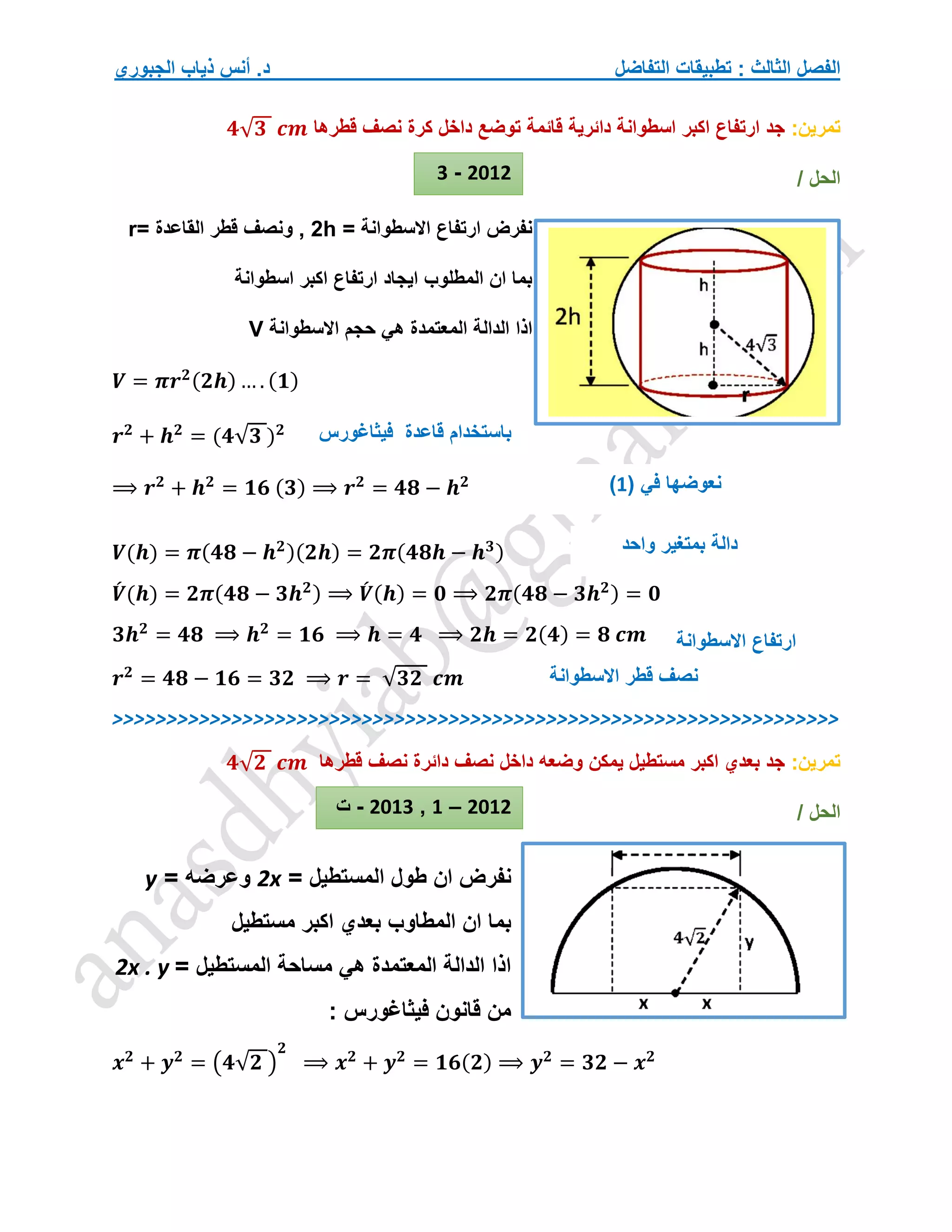 ‫التفاضل‬ ‫تطبيقات‬ : ‫الثالث‬ ‫الفصل‬
‫الجبوري‬ ‫ذياب‬ ‫أنس‬ .‫د‬
‫تمرين‬
:
‫قطرها‬ ‫نصف‬ ‫كرة‬ ‫داخل‬ ‫توضع‬ ‫قائمة‬ ‫دائرية‬ ‫اسطوانة‬ ‫اكبر‬ ‫ارتفاع‬ ‫جد‬
𝟒√𝟑 𝒄𝒎
/ ‫الحل‬
‫ارتفاع‬ ‫نفرض‬
‫االسطوانة‬
=
h
2
,
= ‫القاعدة‬ ‫قطر‬ ‫ونصف‬
r
‫اسطوانة‬ ‫اكبر‬ ‫ارتفاع‬ ‫ايجاد‬ ‫المطلوب‬ ‫ان‬ ‫بما‬
‫ه‬ ‫المعتمدة‬ ‫الدالة‬ ‫اذا‬
‫االسطوانة‬ ‫حجم‬ ‫ي‬
V
𝑽 = 𝝅𝒓𝟐(𝟐𝒉) … . (𝟏)
𝒓𝟐
+ 𝒉𝟐
= (𝟒√𝟑 )𝟐
⟹ 𝒓𝟐
+ 𝒉𝟐
= 𝟏𝟔 (𝟑) ⟹ 𝒓𝟐
= 𝟒𝟖 − 𝒉𝟐
𝑽(𝒉) = 𝝅(𝟒𝟖 − 𝒉𝟐)(𝟐𝒉) = 𝟐𝝅(𝟒𝟖𝒉 − 𝒉𝟑)
𝑽
́ (𝒉) = 𝟐𝝅(𝟒𝟖 − 𝟑𝒉𝟐) ⟹ 𝑽
́ (𝒉) = 𝟎 ⟹ 𝟐𝝅(𝟒𝟖 − 𝟑𝒉𝟐) = 𝟎
𝟑𝒉𝟐
= 𝟒𝟖 ⟹ 𝒉𝟐
= 𝟏𝟔 ⟹ 𝒉 = 𝟒 ⟹ 𝟐𝒉 = 𝟐(𝟒) = 𝟖 𝒄𝒎
𝒓𝟐
= 𝟒𝟖 − 𝟏𝟔 = 𝟑𝟐 ⟹ 𝒓 = √𝟑𝟐 𝒄𝒎
>>>>>>>>>>>>>>>>>>>>>>>>>>>>>>>>>>>>>>>>>>>>>>>>>>>>>>>>>>>>>>>>>>>
‫تمرين‬
:
‫قطرها‬ ‫نصف‬ ‫دائرة‬ ‫نصف‬ ‫داخل‬ ‫وضعه‬ ‫يمكن‬ ‫مستطيل‬ ‫اكبر‬ ‫بعدي‬ ‫جد‬
𝟒√𝟐 𝒄𝒎
/ ‫الحل‬
‫ال‬ ‫طول‬ ‫ان‬ ‫نفرض‬
= ‫مستطيل‬
2x
= ‫وعرضه‬
y
‫مستطيل‬ ‫اكبر‬ ‫بعدي‬ ‫المطاوب‬ ‫ان‬ ‫بما‬
= ‫المستطيل‬ ‫مساحة‬ ‫هي‬ ‫المعتمدة‬ ‫الدالة‬ ‫اذا‬
2x . y
: ‫فيثاغورس‬ ‫قانون‬ ‫من‬
𝒙𝟐
+ 𝒚𝟐
= (𝟒√𝟐 )
𝟐
⟹ 𝒙𝟐
+ 𝒚𝟐
= 𝟏𝟔(𝟐) ⟹ 𝒚𝟐
= 𝟑𝟐 − 𝒙𝟐
‫فيثاغورس‬ ‫قاعدة‬ ‫باستخدام‬
( ‫في‬ ‫نعوضها‬
1
)
‫واحد‬ ‫بمتغير‬ ‫دالة‬
‫ارتفاع‬
‫االسطوانة‬
‫قطر‬ ‫نصف‬
‫االسطوانة‬
2012
-
3
2012
–
1
,
2013
-
‫ت‬
 