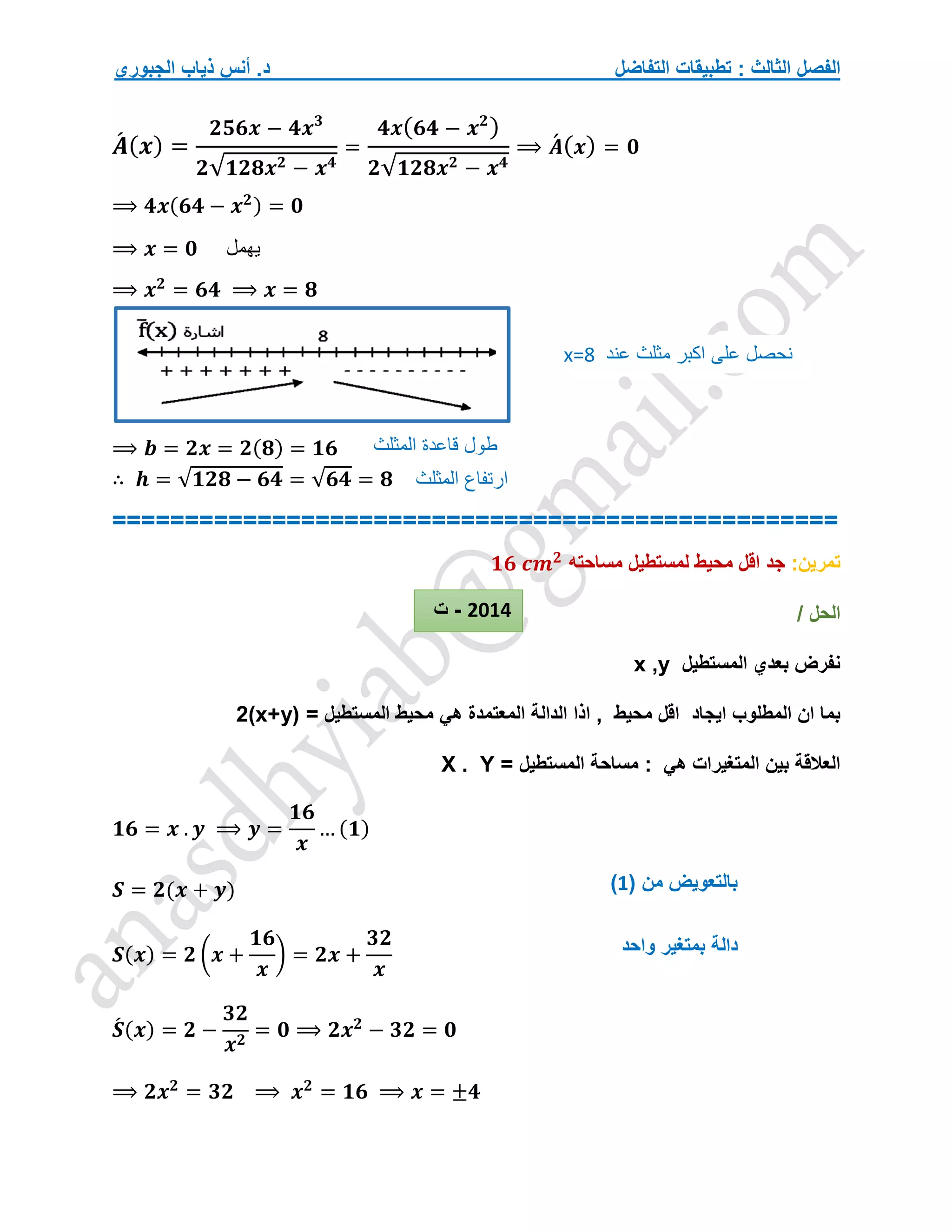 ‫التفاضل‬ ‫تطبيقات‬ : ‫الثالث‬ ‫الفصل‬
‫الجبوري‬ ‫ذياب‬ ‫أنس‬ .‫د‬
𝑨
́ (𝒙) =
𝟐𝟓𝟔𝒙 − 𝟒𝒙𝟑
𝟐√𝟏𝟐𝟖𝒙𝟐 − 𝒙𝟒
=
𝟒𝒙(𝟔𝟒 − 𝒙𝟐
)
𝟐√𝟏𝟐𝟖𝒙𝟐 − 𝒙𝟒
⟹ 𝑨
́ (𝒙) = 𝟎
⟹ 𝟒𝒙(𝟔𝟒 − 𝒙𝟐) = 𝟎
⟹ 𝒙 = 𝟎 ‫يهمل‬
⟹ 𝒙𝟐
= 𝟔𝟒 ⟹ 𝒙 = 𝟖
⟹ 𝒃 = 𝟐𝒙 = 𝟐(𝟖) = 𝟏𝟔
∴ 𝒉 = √𝟏𝟐𝟖 − 𝟔𝟒 = √𝟔𝟒 = 𝟖
==================================================
‫تمرين‬
:
‫اق‬ ‫جد‬
‫مساحته‬ ‫لمستطيل‬ ‫محيط‬ ‫ل‬
𝟏𝟔 𝒄𝒎𝟐
/ ‫الحل‬
‫المستطيل‬ ‫بعدي‬ ‫نفرض‬
x ,y
‫ايجاد‬ ‫المطلوب‬ ‫ان‬ ‫بما‬
= ‫المستطيل‬ ‫محيط‬ ‫هي‬ ‫المعتمدة‬ ‫الدالة‬ ‫اذا‬ , ‫محيط‬ ‫اقل‬
2(x+y)
= ‫المستطيل‬ ‫مساحة‬ : ‫هي‬ ‫المتغيرات‬ ‫بين‬ ‫العالقة‬
X . Y
𝟏𝟔 = 𝒙 . 𝒚 ⟹ 𝒚 =
𝟏𝟔
𝒙
… (𝟏)
𝑺 = 𝟐(𝒙 + 𝒚)
𝑺(𝒙) = 𝟐 (𝒙 +
𝟏𝟔
𝒙
) = 𝟐𝒙 +
𝟑𝟐
𝒙
𝑺
́ (𝒙) = 𝟐 −
𝟑𝟐
𝒙𝟐
= 𝟎 ⟹ 𝟐𝒙𝟐
− 𝟑𝟐 = 𝟎
⟹ 𝟐𝒙𝟐
= 𝟑𝟐 ⟹ 𝒙𝟐
= 𝟏𝟔 ⟹ 𝒙 = ±𝟒
‫عند‬ ‫مثلث‬ ‫اكبر‬ ‫على‬ ‫نحصل‬
x=8
‫المثلث‬ ‫قاعدة‬ ‫طول‬
‫المثلث‬ ‫ارتفاع‬
( ‫من‬ ‫بالتعويض‬
1
)
‫دال‬
‫واحد‬ ‫بمتغير‬ ‫ة‬
2014
-
‫ت‬
 