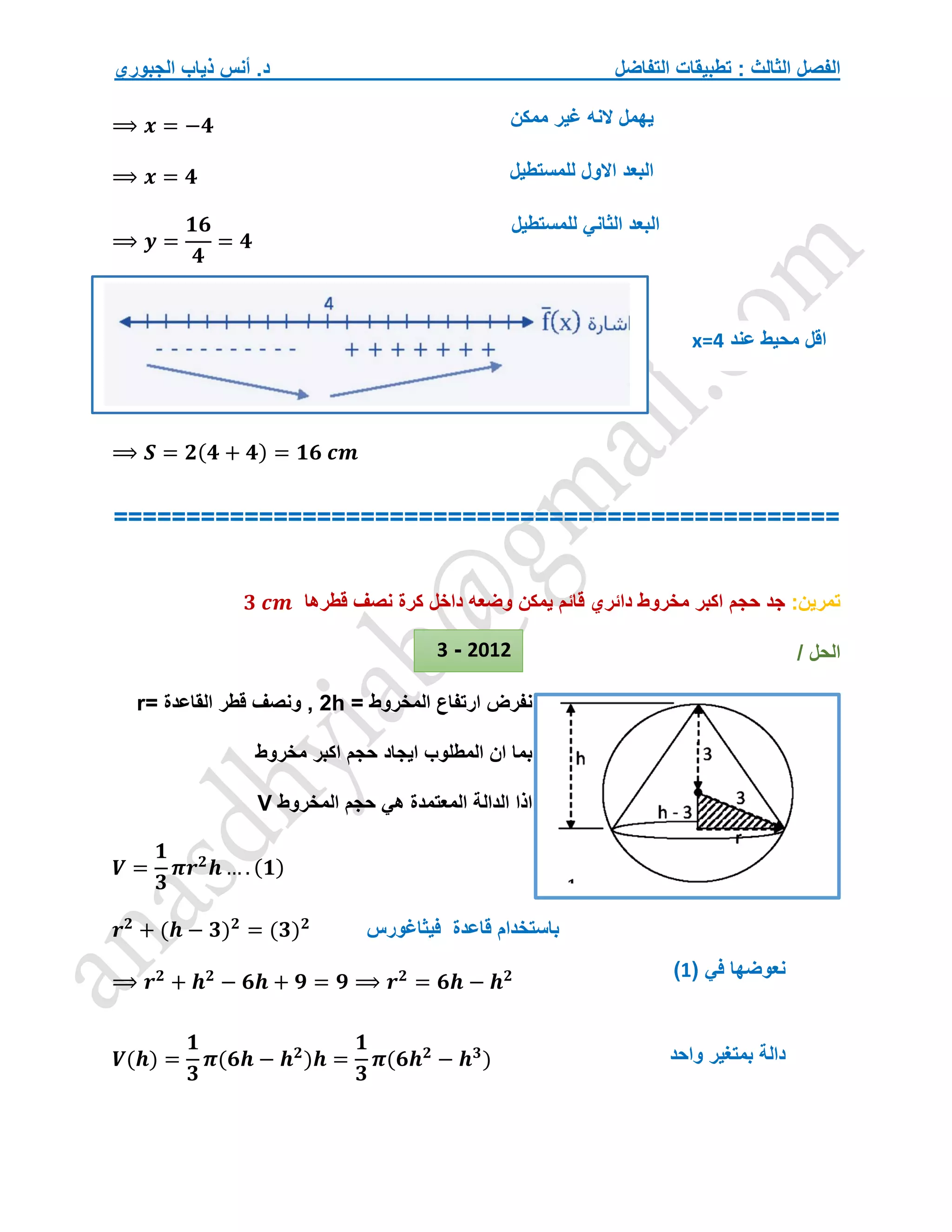 ‫التفاضل‬ ‫تطبيقات‬ : ‫الثالث‬ ‫الفصل‬
‫الجبوري‬ ‫ذياب‬ ‫أنس‬ .‫د‬
⟹ 𝒙 = −𝟒
⟹ 𝒙 = 𝟒
⟹ 𝒚 =
𝟏𝟔
𝟒
= 𝟒
⟹ 𝑺 = 𝟐(𝟒 + 𝟒) = 𝟏𝟔 𝒄𝒎
==================================================
‫تمرين‬
:
‫حجم‬ ‫جد‬
‫قطرها‬ ‫نصف‬ ‫كرة‬ ‫داخل‬ ‫وضعه‬ ‫يمكن‬ ‫قائم‬ ‫دائري‬ ‫مخروط‬ ‫اكبر‬
𝟑 𝒄𝒎
/ ‫الحل‬
‫ارتفاع‬ ‫نفرض‬
‫المخروط‬
=
h
2
= ‫القاعدة‬ ‫قطر‬ ‫ونصف‬ ,
r
‫ايجاد‬ ‫المطلوب‬ ‫ان‬ ‫بما‬
‫مخروط‬ ‫اكبر‬ ‫حجم‬
‫حجم‬ ‫هي‬ ‫المعتمدة‬ ‫الدالة‬ ‫اذا‬
‫المخروط‬
V
𝑽 =
𝟏
𝟑
𝝅𝒓𝟐
𝒉 … . (𝟏)
𝒓𝟐
+ (𝒉 − 𝟑)𝟐
= (𝟑)𝟐
⟹ 𝒓𝟐
+ 𝒉𝟐
− 𝟔𝒉 + 𝟗 = 𝟗 ⟹ 𝒓𝟐
= 𝟔𝒉 − 𝒉𝟐
𝑽(𝒉) =
𝟏
𝟑
𝝅(𝟔𝒉 − 𝒉𝟐
)𝒉 =
𝟏
𝟑
𝝅(𝟔𝒉𝟐
− 𝒉𝟑
)
‫فيثاغورس‬ ‫قاعدة‬ ‫باستخدام‬
( ‫في‬ ‫نعوضها‬
1
)
‫واحد‬ ‫بمتغير‬ ‫دالة‬
2012
-
3
‫ممكن‬ ‫غير‬ ‫النه‬ ‫يهمل‬
‫للمستطيل‬ ‫االول‬ ‫البعد‬
‫للمستطيل‬ ‫الثاني‬ ‫البعد‬
‫عند‬ ‫محيط‬ ‫اقل‬
x=4
 