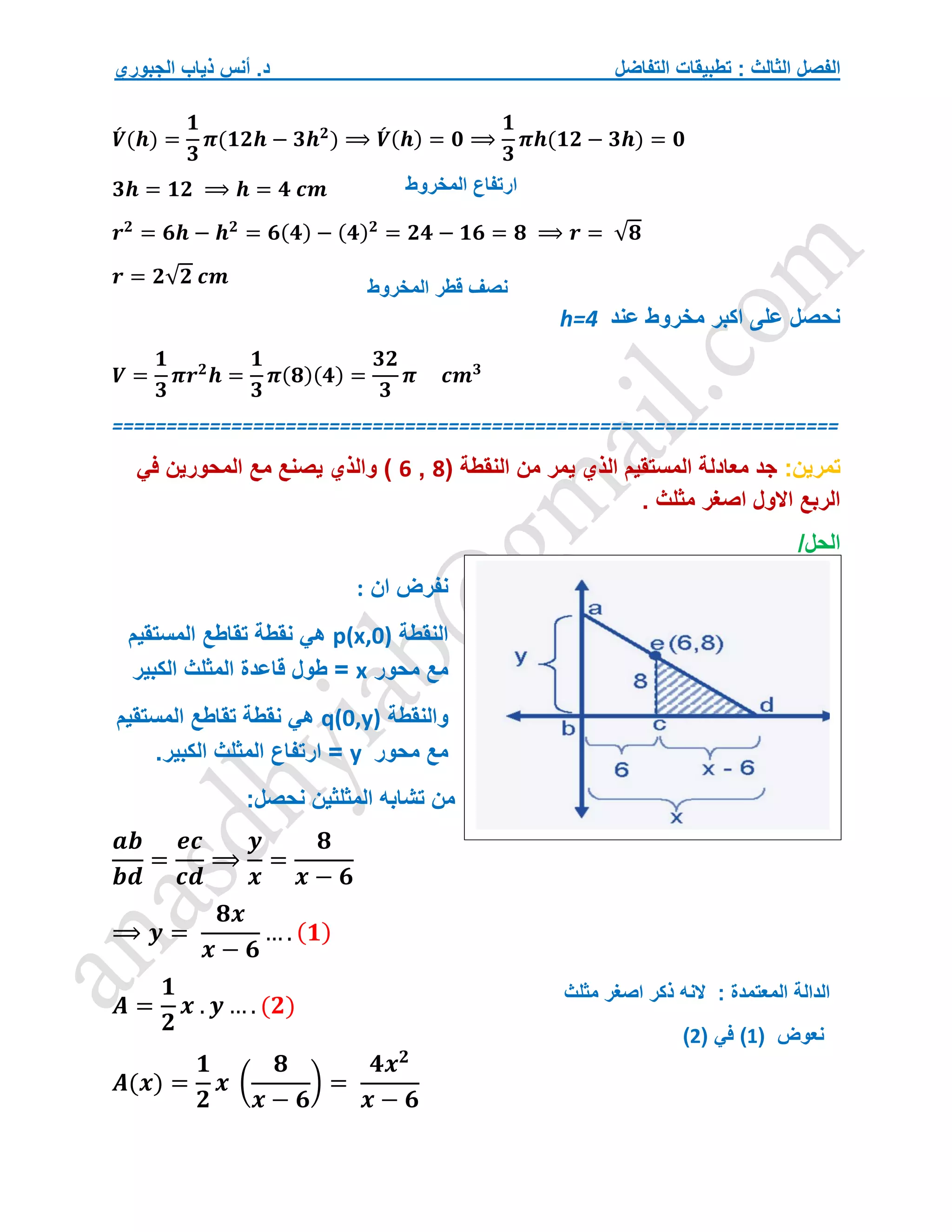 ‫التفاضل‬ ‫تطبيقات‬ : ‫الثالث‬ ‫الفصل‬
‫الجبوري‬ ‫ذياب‬ ‫أنس‬ .‫د‬
𝑽
́ (𝒉) =
𝟏
𝟑
𝝅(𝟏𝟐𝒉 − 𝟑𝒉𝟐
) ⟹ 𝑽
́ (𝒉) = 𝟎 ⟹
𝟏
𝟑
𝝅𝒉(𝟏𝟐 − 𝟑𝒉) = 𝟎
𝟑𝒉 = 𝟏𝟐 ⟹ 𝒉 = 𝟒 𝒄𝒎
𝒓𝟐
= 𝟔𝒉 − 𝒉𝟐
= 𝟔(𝟒) − (𝟒)𝟐
= 𝟐𝟒 − 𝟏𝟔 = 𝟖 ⟹ 𝒓 = √𝟖
𝒓 = 𝟐√𝟐 𝒄𝒎
‫عند‬ ‫مخروط‬ ‫اكبر‬ ‫على‬ ‫نحصل‬
h=4
𝑽 =
𝟏
𝟑
𝝅𝒓𝟐
𝒉 =
𝟏
𝟑
𝝅(𝟖)(𝟒) =
𝟑𝟐
𝟑
𝝅 𝒄𝒎𝟑
===================================================================
‫تمرين‬
:
( ‫النقطة‬ ‫من‬ ‫يمر‬ ‫الذي‬ ‫المستقيم‬ ‫معادلة‬ ‫جد‬
8
,
6
‫والذي‬ )
‫في‬ ‫المحورين‬ ‫مع‬ ‫يصنع‬
. ‫مثلث‬ ‫اصغر‬ ‫االول‬ ‫الربع‬
/‫الحل‬
‫ان‬ ‫نفرض‬
:
‫النقطة‬
p(x,0)
‫المستقيم‬ ‫تقاطع‬ ‫نقطة‬ ‫هي‬
‫محور‬ ‫مع‬
x
‫الكبير‬ ‫المثلث‬ ‫قاعدة‬ ‫طول‬ =
‫والنقطة‬
q(0,y)
‫المستقيم‬ ‫تقاطع‬ ‫نقطة‬ ‫هي‬
‫محور‬ ‫مع‬
y
‫الكبير‬ ‫المثلث‬ ‫ارتفاع‬ =
.
:‫نحصل‬ ‫المثلثين‬ ‫تشابه‬ ‫من‬
𝒂𝒃
𝒃𝒅
=
𝒆𝒄
𝒄𝒅
⟹
𝒚
𝒙
=
𝟖
𝒙 − 𝟔
⟹ 𝒚 =
𝟖𝒙
𝒙 − 𝟔
… . (𝟏)
𝑨 =
𝟏
𝟐
𝒙 . 𝒚 … . (𝟐)
𝑨(𝒙) =
𝟏
𝟐
𝒙 (
𝟖
𝒙 − 𝟔
) =
𝟒𝒙𝟐
𝒙 − 𝟔
‫قطر‬ ‫نصف‬
‫المخروط‬
‫ارتفاع‬
‫المخروط‬
‫نعوض‬
(
1
)
( ‫في‬
2
)
‫الم‬ ‫الدالة‬
‫مثلث‬ ‫اصغر‬ ‫ذكر‬ ‫النه‬ : ‫عتمدة‬
 