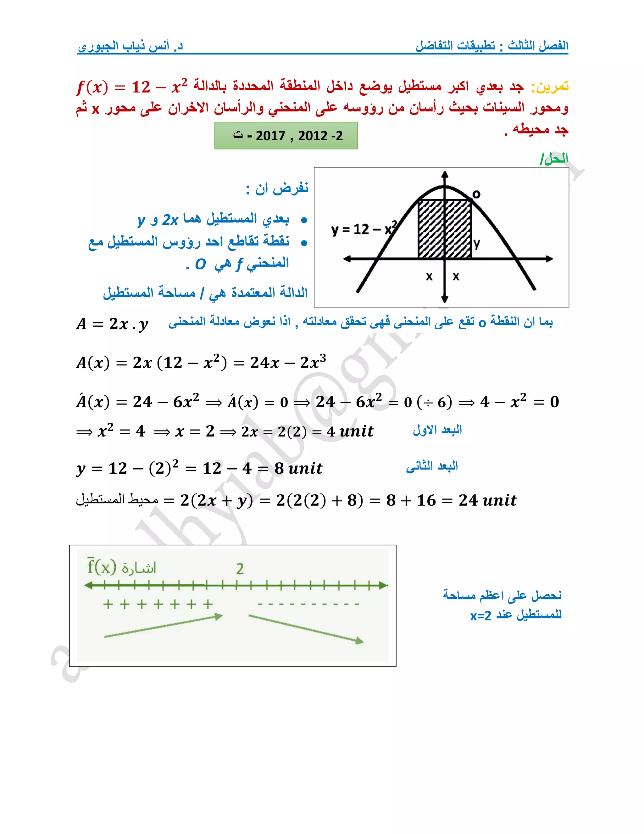 ‫التفاضل‬ ‫تطبيقات‬ : ‫الثالث‬ ‫الفصل‬
‫الجبوري‬ ‫ذياب‬ ‫أنس‬ .‫د‬
‫تمرين‬
:
‫بالدالة‬ ‫المحددة‬ ‫المنطقة‬ ‫داخل‬ ‫يوضع‬ ‫مستطيل‬ ‫اكبر‬ ‫بعدي‬ ‫جد‬
𝒇(𝒙) = 𝟏𝟐 − 𝒙𝟐
‫محور‬ ‫على‬ ‫االخران‬ ‫والرأسان‬ ‫المنحني‬ ‫على‬ ‫رؤوسه‬ ‫من‬ ‫رأسان‬ ‫بحيث‬ ‫السينات‬ ‫ومحور‬
x
‫ثم‬
. ‫محيطه‬ ‫جد‬
/‫الحل‬
: ‫ان‬ ‫نفرض‬

‫هما‬ ‫المستطيل‬ ‫بعدي‬
2x
‫و‬
y

‫مع‬ ‫المستطيل‬ ‫رؤوس‬ ‫احد‬ ‫تقاطع‬ ‫نقطة‬
‫المنحني‬
f
‫هي‬
O
.
‫المستطيل‬ ‫مساحة‬ / ‫هي‬ ‫المعتمدة‬ ‫الدالة‬
𝑨 = 𝟐𝒙 . 𝒚
𝑨(𝒙) = 𝟐𝒙 (𝟏𝟐 − 𝒙𝟐) = 𝟐𝟒𝒙 − 𝟐𝒙𝟑
𝑨
́ (𝒙) = 𝟐𝟒 − 𝟔𝒙𝟐
⟹ 𝑨
́ (𝒙) = 𝟎 ⟹ 𝟐𝟒 − 𝟔𝒙𝟐
= 𝟎 (÷ 𝟔) ⟹ 𝟒 − 𝒙𝟐
= 𝟎
⟹ 𝒙𝟐 = 𝟒 ⟹ 𝒙 = 𝟐 ⟹ 𝟐𝒙 = 𝟐(𝟐) = 𝟒 𝒖𝒏𝒊𝒕
𝒚 = 𝟏𝟐 − (𝟐)𝟐
= 𝟏𝟐 − 𝟒 = 𝟖 𝒖𝒏𝒊𝒕
‫المستطيل‬ ‫محيط‬ = 𝟐(𝟐𝒙 + 𝒚) = 𝟐(𝟐(𝟐) + 𝟖) = 𝟖 + 𝟏𝟔 = 𝟐𝟒 𝒖𝒏𝒊𝒕
2012 -2
,
2017
-
‫ت‬
‫النقطة‬ ‫ان‬ ‫بما‬
o
‫نعوض‬ ‫اذا‬ , ‫معادلته‬ ‫تحقق‬ ‫فهي‬ ‫المنحني‬ ‫على‬ ‫تقع‬
‫المنحني‬ ‫معادلة‬
‫االول‬ ‫البعد‬
‫الثاني‬ ‫البعد‬
‫مساحة‬ ‫اعظم‬ ‫على‬ ‫نحصل‬
‫عند‬ ‫للمستطيل‬
x=2
 