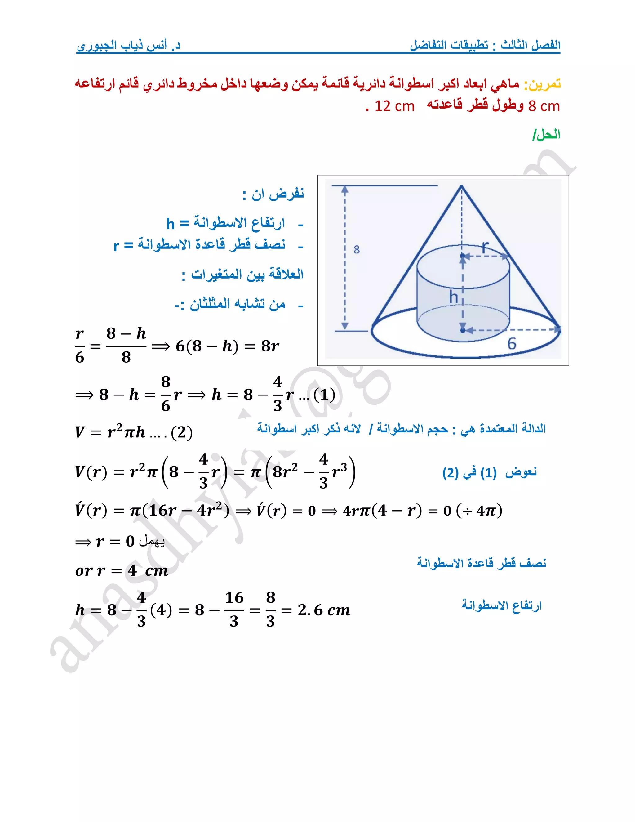 ‫التفاضل‬ ‫تطبيقات‬ : ‫الثالث‬ ‫الفصل‬
‫الجبوري‬ ‫ذياب‬ ‫أنس‬ .‫د‬
‫تمرين‬
:
‫ارتفاعه‬ ‫قائم‬ ‫دائري‬ ‫مخروط‬ ‫داخل‬ ‫وضعها‬ ‫يمكن‬ ‫قائمة‬ ‫دائرية‬ ‫اسطوانة‬ ‫اكبر‬ ‫ابعاد‬ ‫ماهي‬
8 cm
‫قاعدته‬ ‫قطر‬ ‫وطول‬
12 cm
.
/‫الحل‬
: ‫ان‬ ‫نفرض‬
-
= ‫االسطوانة‬ ‫ارتفاع‬
h
-
= ‫االسطوانة‬ ‫قاعدة‬ ‫قطر‬ ‫نصف‬
r
: ‫المتغيرات‬ ‫بين‬ ‫العالقة‬
-
: ‫المثلثان‬ ‫تشابه‬ ‫من‬
-
𝒓
𝟔
=
𝟖 − 𝒉
𝟖
⟹ 𝟔(𝟖 − 𝒉) = 𝟖𝒓
⟹ 𝟖 − 𝒉 =
𝟖
𝟔
𝒓 ⟹ 𝒉 = 𝟖 −
𝟒
𝟑
𝒓 … (𝟏)
𝑽 = 𝒓𝟐
𝝅𝒉 … . (𝟐)
𝑽(𝒓) = 𝒓𝟐
𝝅 (𝟖 −
𝟒
𝟑
𝒓) = 𝝅 (𝟖𝒓𝟐
−
𝟒
𝟑
𝒓𝟑
)
𝑽
́ (𝒓) = 𝝅(𝟏𝟔𝒓 − 𝟒𝒓𝟐) ⟹ 𝑽́ (𝒓) = 𝟎 ⟹ 𝟒𝒓𝝅(𝟒 − 𝒓) = 𝟎 (÷ 𝟒𝝅)
⟹ 𝒓 = 𝟎 ‫يهمل‬
𝒐𝒓 𝒓 = 𝟒 𝒄𝒎
𝒉 = 𝟖 −
𝟒
𝟑
(𝟒) = 𝟖 −
𝟏𝟔
𝟑
=
𝟖
𝟑
= 𝟐. 𝟔 𝒄𝒎
‫اسطوانة‬ ‫اكبر‬ ‫ذكر‬ ‫النه‬ / ‫االسطوانة‬ ‫حجم‬ : ‫هي‬ ‫المعتمدة‬ ‫الدالة‬
‫نعوض‬
(
1
)
( ‫في‬
2
)
‫االسطوانة‬ ‫ارتفاع‬
‫االسطوانة‬ ‫قاعدة‬ ‫قطر‬ ‫نصف‬
 