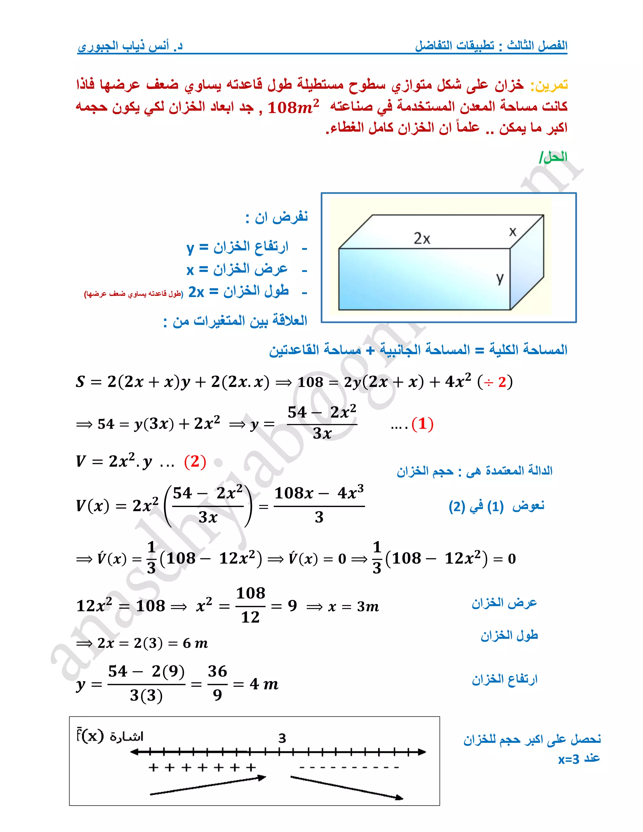 ‫التفاضل‬ ‫تطبيقات‬ : ‫الثالث‬ ‫الفصل‬
‫الجبوري‬ ‫ذياب‬ ‫أنس‬ .‫د‬
‫تمرين‬
:
‫فاذا‬ ‫عرضها‬ ‫ضعف‬ ‫يساوي‬ ‫قاعدته‬ ‫طول‬ ‫مستطيلة‬ ‫سطوح‬ ‫متوازي‬ ‫شكل‬ ‫على‬ ‫خزان‬
‫صناعته‬ ‫في‬ ‫المستخدمة‬ ‫المعدن‬ ‫مساحة‬ ‫كانت‬
𝟏𝟎𝟖𝒎𝟐
‫حجمه‬ ‫يكون‬ ‫لكي‬ ‫الخزان‬ ‫ابعاد‬ ‫جد‬ ,
.‫الغطاء‬ ‫كامل‬ ‫الخزان‬ ‫ان‬ ً‫ا‬‫علم‬ .. ‫يمكن‬ ‫ما‬ ‫اكبر‬
/‫الحل‬
: ‫ان‬ ‫نفرض‬
-
‫ارتفاع‬
‫ا‬
‫لخزان‬
=
y
-
‫الخزان‬ ‫عرض‬
=
x
-
= ‫الخزان‬ ‫طول‬
2x
(
)‫عرضها‬ ‫ضعف‬ ‫يساوي‬ ‫قاعدته‬ ‫طول‬
‫المتغيرات‬ ‫بين‬ ‫العالقة‬
‫من‬
:
‫الكلية‬ ‫المساحة‬
‫القاعدتين‬ ‫مساحة‬ + ‫الجانبية‬ ‫المساحة‬ =
𝑺 = 𝟐(𝟐𝒙 + 𝒙)𝒚 + 𝟐(𝟐𝒙. 𝒙) ⟹ 𝟏𝟎𝟖 = 𝟐𝒚(𝟐𝒙 + 𝒙) + 𝟒𝒙𝟐 (÷ 𝟐)
⟹ 𝟓𝟒 = 𝒚(𝟑𝒙) + 𝟐𝒙𝟐 ⟹ 𝒚 =
𝟓𝟒 − 𝟐𝒙𝟐
𝟑𝒙
… .(𝟏)
𝑽 = 𝟐𝒙𝟐
. 𝒚 . .. (𝟐)
𝑽(𝒙) = 𝟐𝒙𝟐
(
𝟓𝟒 − 𝟐𝒙𝟐
𝟑𝒙
) =
𝟏𝟎𝟖𝒙 − 𝟒𝒙𝟑
𝟑
⟹ 𝑽
́ (𝒙) =
𝟏
𝟑
(𝟏𝟎𝟖 − 𝟏𝟐𝒙𝟐) ⟹ 𝑽
́ (𝒙) = 𝟎 ⟹
𝟏
𝟑
(𝟏𝟎𝟖 − 𝟏𝟐𝒙𝟐) = 𝟎
𝟏𝟐𝒙𝟐
= 𝟏𝟎𝟖 ⟹ 𝒙𝟐
=
𝟏𝟎𝟖
𝟏𝟐
= 𝟗 ⟹ 𝒙 = 𝟑𝒎
⟹ 𝟐𝒙 = 𝟐(𝟑) = 𝟔 𝒎
𝒚 =
𝟓𝟒 − 𝟐(𝟗)
𝟑(𝟑)
=
𝟑𝟔
𝟗
= 𝟒 𝒎
‫الخزان‬ ‫حجم‬ : ‫هي‬ ‫المعتمدة‬ ‫الدالة‬
‫نعوض‬
(
1
)
( ‫في‬
2
)
‫الخزان‬ ‫عرض‬
‫الخزان‬ ‫ارتفاع‬
‫للخزان‬ ‫حجم‬ ‫اكبر‬ ‫على‬ ‫نحصل‬
‫عند‬
x=3
‫الخزان‬ ‫طول‬
 