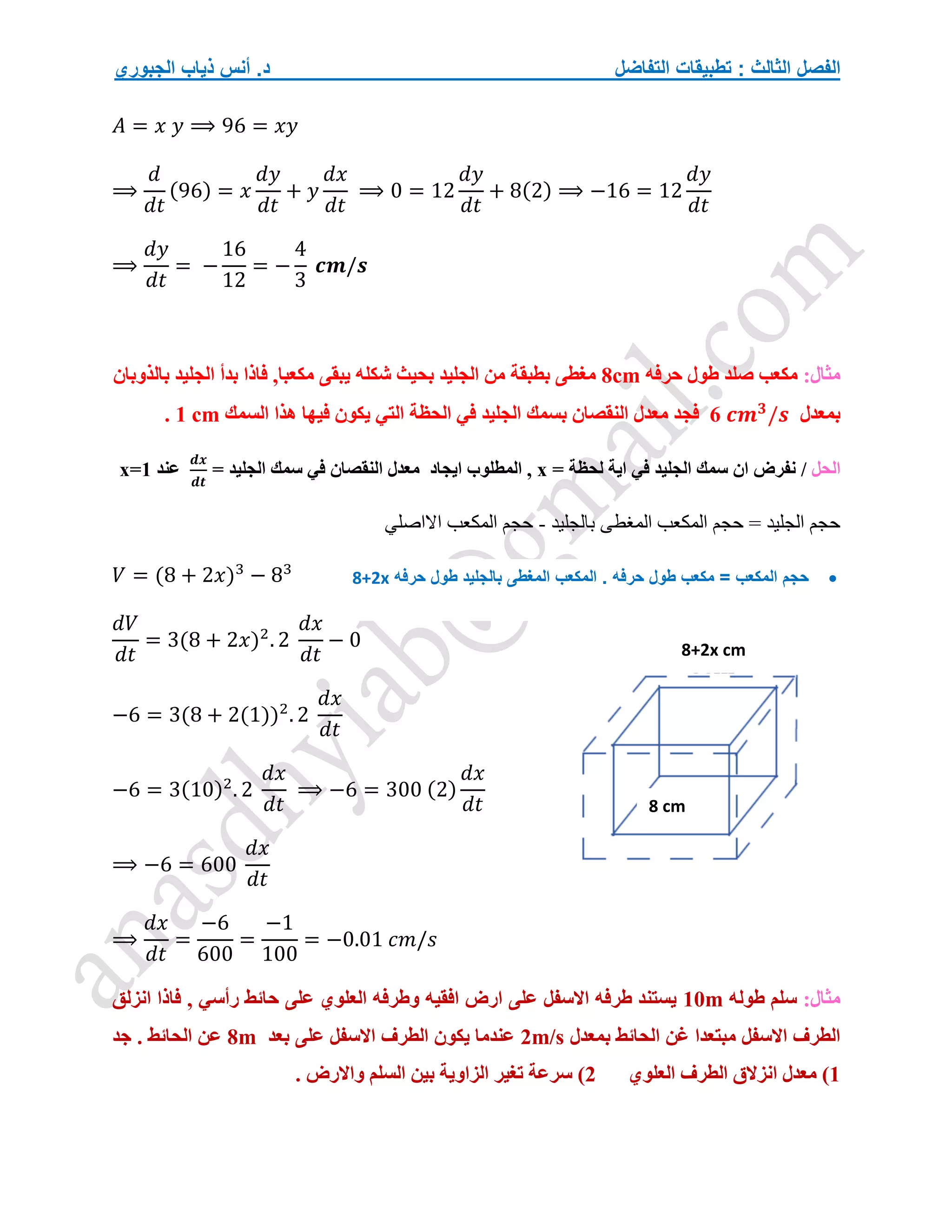 ‫التفاضل‬ ‫تطبيقات‬ : ‫الثالث‬ ‫الفصل‬
‫الجبوري‬ ‫ذياب‬ ‫أنس‬ .‫د‬
𝐴 = 𝑥 𝑦 ⟹ 96 = 𝑥𝑦
⟹
𝑑
𝑑𝑡
(96) = 𝑥
𝑑𝑦
𝑑𝑡
+ 𝑦
𝑑𝑥
𝑑𝑡
⟹ 0 = 12
𝑑𝑦
𝑑𝑡
+ 8(2) ⟹ −16 = 12
𝑑𝑦
𝑑𝑡
⟹
𝑑𝑦
𝑑𝑡
= −
16
12
= −
4
3
𝒄𝒎/𝒔
:‫مثال‬
‫حرفه‬ ‫طول‬ ‫صلد‬ ‫مكعب‬
8cm
‫بالذوبان‬ ‫الجليد‬ ‫بدأ‬ ‫فاذا‬ ,‫مكعبا‬ ‫يبقى‬ ‫شكله‬ ‫بحيث‬ ‫الجليد‬ ‫من‬ ‫بطبقة‬ ‫مغطى‬
‫بمعدل‬
6 𝒄𝒎𝟑
/𝒔
‫بسمك‬ ‫النقصان‬ ‫معدل‬ ‫فجد‬
‫السمك‬ ‫هذا‬ ‫فيها‬ ‫يكون‬ ‫التي‬ ‫الحظة‬ ‫في‬ ‫الجليد‬
1 cm
.
‫الحل‬
/
= ‫لحظة‬ ‫اية‬ ‫في‬ ‫الجليد‬ ‫سمك‬ ‫ان‬ ‫نفرض‬
x
‫ايجاد‬ ‫المطلوب‬ ,
= ‫الجليد‬ ‫سمك‬ ‫في‬ ‫النقصان‬ ‫معدل‬
𝒅𝒙
𝒅𝒕
‫عند‬
x=1
‫بالجليد‬ ‫المغطى‬ ‫المكعب‬ ‫حجم‬ = ‫الجليد‬ ‫حجم‬
-
‫االاصلي‬ ‫المكعب‬ ‫حجم‬
𝑉 = (8 + 2𝑥)3
− 83
𝑑𝑉
𝑑𝑡
= 3(8 + 2𝑥)2
. 2
𝑑𝑥
𝑑𝑡
− 0
−6 = 3(8 + 2(1))2
. 2
𝑑𝑥
𝑑𝑡
−6 = 3(10)2
. 2
𝑑𝑥
𝑑𝑡
⟹ −6 = 300 (2)
𝑑𝑥
𝑑𝑡
⟹ −6 = 600
𝑑𝑥
𝑑𝑡
⟹
𝑑𝑥
𝑑𝑡
=
−6
600
=
−1
100
= −0.01 𝑐𝑚/𝑠
:‫مثال‬
‫طوله‬ ‫سلم‬
10m
, ‫رأسي‬ ‫حائط‬ ‫على‬ ‫العلوي‬ ‫وطرفه‬ ‫افقيه‬ ‫ارض‬ ‫على‬ ‫االسفل‬ ‫طرفه‬ ‫يستند‬
‫انزلق‬ ‫فاذا‬
‫بمعدل‬ ‫الحائط‬ ‫غن‬ ‫مبتعدا‬ ‫االسفل‬ ‫الطرف‬
2m/s
‫بعد‬ ‫على‬ ‫االسفل‬ ‫الطرف‬ ‫يكون‬ ‫عندما‬
8m
‫جد‬ . ‫الحائط‬ ‫عن‬
1
‫العلوي‬ ‫الطرف‬ ‫انزالق‬ ‫معدل‬ )
2
. ‫واالرض‬ ‫السلم‬ ‫بين‬ ‫الزاوية‬ ‫تغير‬ ‫سرعة‬ )
8 cm
8+2x cm

‫حرفه‬ ‫طول‬ ‫مكعب‬ = ‫المكعب‬ ‫حجم‬
.
‫حرفه‬ ‫طول‬ ‫بالجليد‬ ‫المغطى‬ ‫المكعب‬
8+2x
 