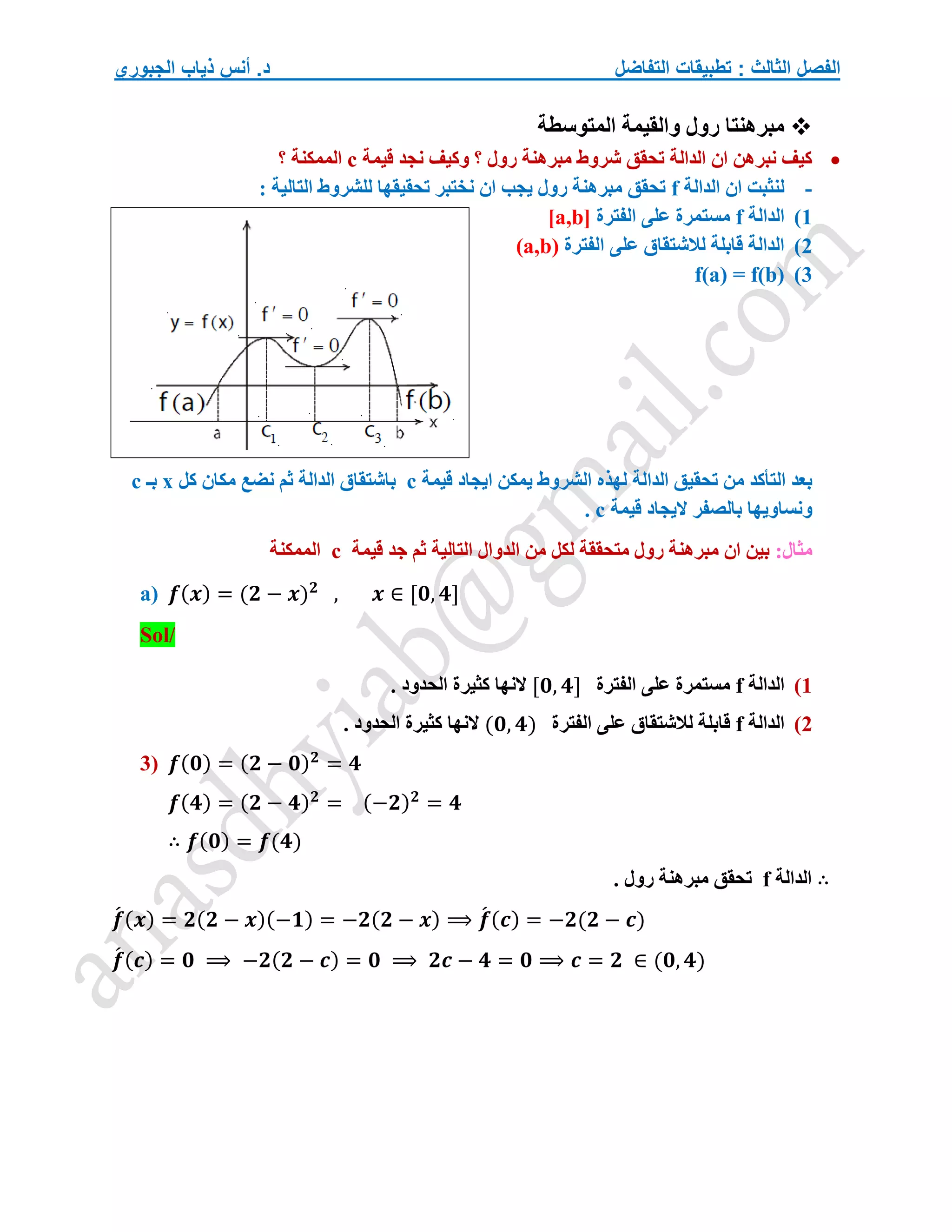 ‫التفاضل‬ ‫تطبيقات‬ : ‫الثالث‬ ‫الفصل‬
‫الجبوري‬ ‫ذياب‬ ‫أنس‬ .‫د‬

‫المتوسطة‬ ‫والقيمة‬ ‫رول‬ ‫مبرهنتا‬

‫قيمة‬ ‫نجد‬ ‫وكيف‬ ‫؟‬ ‫رول‬ ‫مبرهنة‬ ‫شروط‬ ‫تحقق‬ ‫الدالة‬ ‫ان‬ ‫نبرهن‬ ‫كيف‬
c
‫؟‬ ‫الممكنة‬
-
‫الدالة‬ ‫ان‬ ‫لنثبت‬
f
: ‫التالية‬ ‫للشروط‬ ‫تحقيقها‬ ‫نختبر‬ ‫ان‬ ‫يجب‬ ‫رول‬ ‫مبرهنة‬ ‫تحقق‬
1
)
‫الدالة‬
f
‫الفترة‬ ‫على‬ ‫مستمرة‬
[a,b]
2
)
‫الفترة‬ ‫على‬ ‫لالشتقاق‬ ‫قابلة‬ ‫الدالة‬
(a,b)
3
)
f(a) = f(b)
‫قيمة‬ ‫ايجاد‬ ‫يمكن‬ ‫الشروط‬ ‫لهذه‬ ‫الدالة‬ ‫تحقيق‬ ‫من‬ ‫التأكد‬ ‫بعد‬
c
‫كل‬ ‫مكان‬ ‫نضع‬ ‫ثم‬ ‫الدالة‬ ‫باشتقاق‬
x
‫بـ‬
c
‫بالصفر‬ ‫ونساويها‬
‫قيمة‬ ‫اليجاد‬
c
.
:‫مثال‬
‫قيمة‬ ‫جد‬ ‫ثم‬ ‫التالية‬ ‫الدوال‬ ‫من‬ ‫لكل‬ ‫متحققة‬ ‫رول‬ ‫مبرهنة‬ ‫ان‬ ‫بين‬
c
‫الممكنة‬
a) 𝒇(𝒙) = (𝟐 − 𝒙)𝟐
, 𝒙 ∈ [𝟎, 𝟒]
Sol/
1
)
‫الدالة‬
f
‫الفترة‬ ‫على‬ ‫مستمرة‬
[𝟎, 𝟒]
. ‫الحدود‬ ‫كثيرة‬ ‫النها‬
2
)
‫الدالة‬
f
‫الفترة‬ ‫على‬ ‫لالشتقاق‬ ‫قابلة‬
(𝟎, 𝟒)
‫كثير‬ ‫النها‬
. ‫الحدود‬ ‫ة‬
3) 𝒇(𝟎) = (𝟐 − 𝟎)𝟐
= 𝟒
𝒇(𝟒) = (𝟐 − 𝟒)𝟐
= (−𝟐)𝟐
= 𝟒
∴ 𝒇(𝟎) = 𝒇(𝟒)
∴
‫الدالة‬
f
. ‫رول‬ ‫مبرهنة‬ ‫تحقق‬
𝒇
́ (𝒙) = 𝟐(𝟐 − 𝒙)(−𝟏) = −𝟐(𝟐 − 𝒙) ⟹ 𝒇
́ (𝒄) = −𝟐(𝟐 − 𝒄)
𝒇
́ (𝒄) = 𝟎 ⟹ −𝟐(𝟐 − 𝒄) = 𝟎 ⟹ 𝟐𝒄 − 𝟒 = 𝟎 ⟹ 𝒄 = 𝟐 ∈ (𝟎, 𝟒)
 