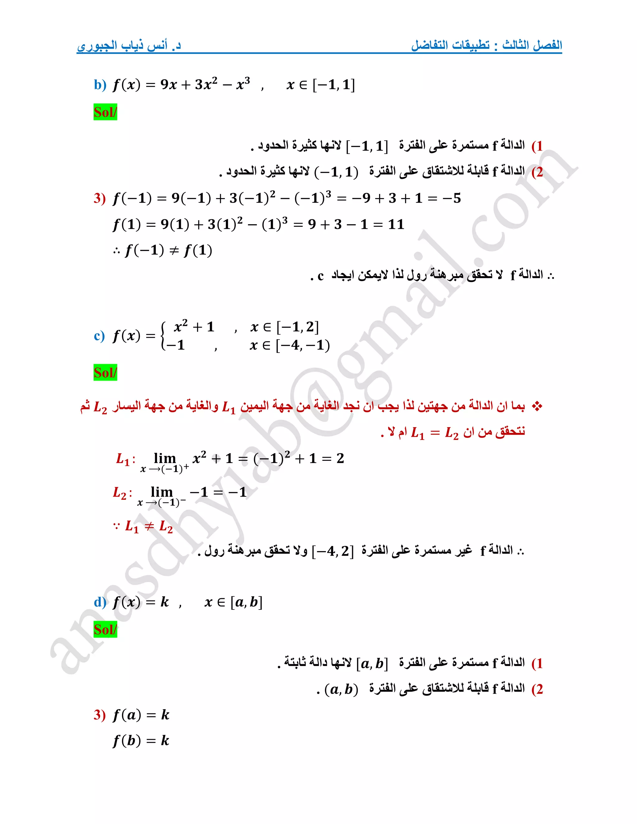 ‫التفاضل‬ ‫تطبيقات‬ : ‫الثالث‬ ‫الفصل‬
‫الجبوري‬ ‫ذياب‬ ‫أنس‬ .‫د‬
b) 𝒇(𝒙) = 𝟗𝒙 + 𝟑𝒙𝟐
− 𝒙𝟑
, 𝒙 ∈ [−𝟏, 𝟏]
Sol/
1
)
‫الدالة‬
f
‫الفترة‬ ‫على‬ ‫مستمرة‬
[−𝟏, 𝟏]
. ‫الحدود‬ ‫كثيرة‬ ‫النها‬
2
)
‫الدالة‬
f
‫الفترة‬ ‫على‬ ‫لالشتقاق‬ ‫قابلة‬
(−𝟏, 𝟏)
. ‫الحدود‬ ‫كثيرة‬ ‫النها‬
3) 𝒇(−𝟏) = 𝟗(−𝟏) + 𝟑(−𝟏)𝟐
− (−𝟏)𝟑
= −𝟗 + 𝟑 + 𝟏 = −𝟓
𝒇(𝟏) = 𝟗(𝟏) + 𝟑(𝟏)𝟐
− (𝟏)𝟑
= 𝟗 + 𝟑 − 𝟏 = 𝟏𝟏
∴ 𝒇(−𝟏) ≠ 𝒇(𝟏)
∴
‫الدالة‬
f
‫ايجاد‬ ‫اليمكن‬ ‫لذا‬ ‫رول‬ ‫مبرهنة‬ ‫تحقق‬ ‫ال‬
c
.
c) 𝒇(𝒙) = {
𝒙𝟐
+ 𝟏 , 𝒙 ∈ [−𝟏, 𝟐]
−𝟏 , 𝒙 ∈ [−𝟒, −𝟏)
Sol/

‫اليمين‬ ‫جهة‬ ‫من‬ ‫الغاية‬ ‫نجد‬ ‫ان‬ ‫يجب‬ ‫لذا‬ ‫جهتين‬ ‫من‬ ‫الدالة‬ ‫ان‬ ‫بما‬
𝑳𝟏
‫ا‬ ‫جهة‬ ‫من‬ ‫والغاية‬
‫ليسار‬
𝑳𝟐
‫ثم‬
‫ان‬ ‫من‬ ‫نتحقق‬
𝑳𝟏 = 𝑳𝟐
. ‫ال‬ ‫ام‬
𝑳𝟏 : 𝐥𝐢𝐦
𝒙 ⟶(−𝟏)+
𝒙𝟐
+ 𝟏 = (−𝟏)𝟐
+ 𝟏 = 𝟐
𝑳𝟐 : 𝐥𝐢𝐦
𝒙 ⟶(−𝟏)−
−𝟏 = −𝟏
∵ 𝑳𝟏 ≠ 𝑳𝟐
∴
‫الدالة‬
f
‫الفترة‬ ‫على‬ ‫مستمرة‬ ‫غير‬
[−𝟒, 𝟐]
. ‫رول‬ ‫مبرهنة‬ ‫تحقق‬ ‫وال‬
d) 𝒇(𝒙) = 𝒌 , 𝒙 ∈ [𝒂, 𝒃]
Sol/
1
)
‫الدالة‬
f
‫الفترة‬ ‫على‬ ‫مستمرة‬
[𝒂, 𝒃]
‫النها‬
‫ثابتة‬ ‫دالة‬
.
2
)
‫الدالة‬
f
‫الفترة‬ ‫على‬ ‫لالشتقاق‬ ‫قابلة‬
(𝒂, 𝒃)
.
3) 𝒇(𝒂) = 𝒌
𝒇(𝒃) = 𝒌
 