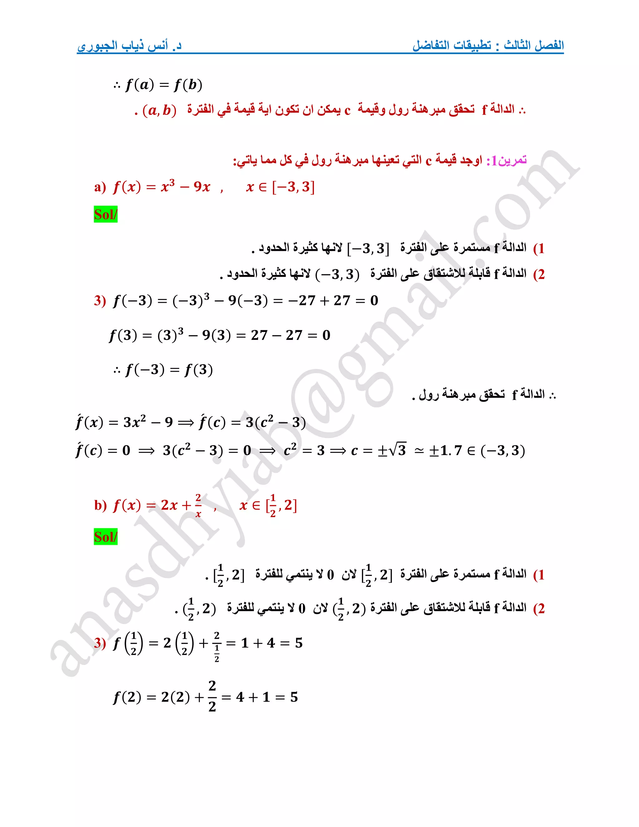 ‫التفاضل‬ ‫تطبيقات‬ : ‫الثالث‬ ‫الفصل‬
‫الجبوري‬ ‫ذياب‬ ‫أنس‬ .‫د‬
∴ 𝒇(𝒂) = 𝒇(𝒃)
∴
‫الدالة‬
f
‫وقيمة‬ ‫رول‬ ‫مبرهنة‬ ‫تحقق‬
c
‫الفترة‬ ‫في‬ ‫قيمة‬ ‫اية‬ ‫تكون‬ ‫ان‬ ‫يمكن‬
(𝒂, 𝒃)
.
‫تمرين‬
1
:
‫اوجد‬
‫قيمة‬
c
:‫ياتي‬ ‫مما‬ ‫كل‬ ‫في‬ ‫رول‬ ‫مبرهنة‬ ‫تعينها‬ ‫التي‬
a) 𝒇(𝒙) = 𝒙𝟑
− 𝟗𝒙 , 𝒙 ∈ [−𝟑, 𝟑]
Sol/
1
)
‫الدالة‬
f
‫الفترة‬ ‫على‬ ‫مستمرة‬
[−𝟑, 𝟑]
. ‫الحدود‬ ‫كثيرة‬ ‫النها‬
2
)
‫الدالة‬
f
‫الفترة‬ ‫على‬ ‫لالشتقاق‬ ‫قابلة‬
(−𝟑, 𝟑)
. ‫الحدود‬ ‫كثيرة‬ ‫النها‬
3) 𝒇(−𝟑) = (−𝟑)𝟑
− 𝟗(−𝟑) = −𝟐𝟕 + 𝟐𝟕 = 𝟎
𝒇(𝟑) = (𝟑)𝟑
− 𝟗(𝟑) = 𝟐𝟕 − 𝟐𝟕 = 𝟎
∴ 𝒇(−𝟑) = 𝒇(𝟑)
∴
‫الدالة‬
f
. ‫رول‬ ‫مبرهنة‬ ‫تحقق‬
𝒇
́ (𝒙) = 𝟑𝒙𝟐
− 𝟗 ⟹ 𝒇
́ (𝒄) = 𝟑(𝒄𝟐
− 𝟑)
𝒇
́ (𝒄) = 𝟎 ⟹ 𝟑(𝒄𝟐
− 𝟑) = 𝟎 ⟹ 𝒄𝟐
= 𝟑 ⟹ 𝒄 = ±√𝟑 ≃ ±𝟏. 𝟕 ∈ (−𝟑, 𝟑)
b) 𝒇(𝒙) = 𝟐𝒙 +
𝟐
𝒙
, 𝒙 ∈ [
𝟏
𝟐
, 𝟐]
Sol/
1
)
‫الدالة‬
f
‫الفترة‬ ‫على‬ ‫مستمرة‬
[
𝟏
𝟐
, 𝟐]
‫الن‬
0
‫للفترة‬ ‫ينتمي‬ ‫ال‬
[
𝟏
𝟐
, 𝟐]
.
2
)
‫الدالة‬
f
‫الفترة‬ ‫على‬ ‫لالشتقاق‬ ‫قابلة‬
(
𝟏
𝟐
, 𝟐)
‫الن‬
0
‫للفترة‬ ‫ينتمي‬ ‫ال‬
(
𝟏
𝟐
, 𝟐)
.
3) 𝒇 (
𝟏
𝟐
) = 𝟐 (
𝟏
𝟐
) +
𝟐
𝟏
𝟐
= 𝟏 + 𝟒 = 𝟓
𝒇(𝟐) = 𝟐(𝟐) +
𝟐
𝟐
= 𝟒 + 𝟏 = 𝟓
 