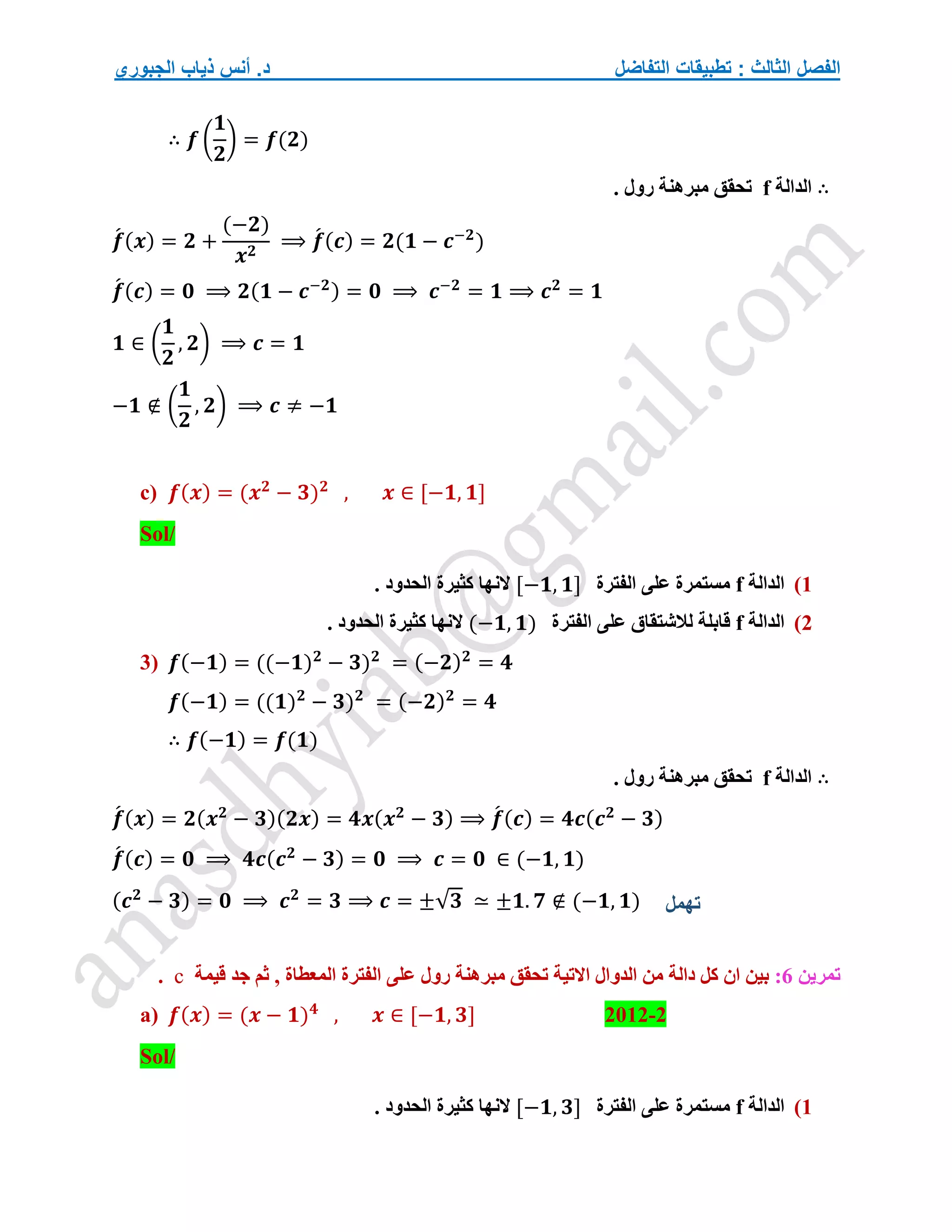 ‫التفاضل‬ ‫تطبيقات‬ : ‫الثالث‬ ‫الفصل‬
‫الجبوري‬ ‫ذياب‬ ‫أنس‬ .‫د‬
∴ 𝒇 (
𝟏
𝟐
) = 𝒇(𝟐)
∴
‫الدالة‬
f
. ‫رول‬ ‫مبرهنة‬ ‫تحقق‬
𝒇
́ (𝒙) = 𝟐 +
(−𝟐)
𝒙𝟐
⟹ 𝒇
́ (𝒄) = 𝟐(𝟏 − 𝒄−𝟐
)
𝒇
́ (𝒄) = 𝟎 ⟹ 𝟐(𝟏 − 𝒄−𝟐) = 𝟎 ⟹ 𝒄−𝟐
= 𝟏 ⟹ 𝒄𝟐
= 𝟏
𝟏 ∈ (
𝟏
𝟐
, 𝟐) ⟹ 𝒄 = 𝟏
−𝟏 ∉ (
𝟏
𝟐
, 𝟐) ⟹ 𝒄 ≠ −𝟏
c) 𝒇(𝒙) = (𝒙𝟐
− 𝟑)𝟐
, 𝒙 ∈ [−𝟏, 𝟏]
Sol/
1
)
‫الدالة‬
f
‫الفترة‬ ‫على‬ ‫مستمرة‬
[−𝟏, 𝟏]
. ‫الحدود‬ ‫كثيرة‬ ‫النها‬
2
)
‫الدالة‬
f
‫الفترة‬ ‫على‬ ‫لالشتقاق‬ ‫قابلة‬
(−𝟏, 𝟏)
. ‫الحدود‬ ‫كثيرة‬ ‫النها‬
3) 𝒇(−𝟏) = ((−𝟏)𝟐
− 𝟑)𝟐
= (−𝟐)𝟐
= 𝟒
𝒇(−𝟏) = ((𝟏)𝟐
− 𝟑)𝟐
= (−𝟐)𝟐
= 𝟒
∴ 𝒇(−𝟏) = 𝒇(𝟏)
∴
‫الدالة‬
f
. ‫رول‬ ‫مبرهنة‬ ‫تحقق‬
𝒇
́ (𝒙) = 𝟐(𝒙𝟐
− 𝟑)(𝟐𝒙) = 𝟒𝒙(𝒙𝟐
− 𝟑) ⟹ 𝒇
́ (𝒄) = 𝟒𝒄(𝒄𝟐
− 𝟑)
𝒇
́ (𝒄) = 𝟎 ⟹ 𝟒𝒄(𝒄𝟐
− 𝟑) = 𝟎 ⟹ 𝒄 = 𝟎 ∈ (−𝟏, 𝟏)
(𝒄𝟐
− 𝟑) = 𝟎 ⟹ 𝒄𝟐
= 𝟑 ⟹ 𝒄 = ±√𝟑 ≃ ±𝟏. 𝟕 ∉ (−𝟏, 𝟏)
‫تمرين‬
6
:
‫مب‬ ‫تحقق‬ ‫االتية‬ ‫الدوال‬ ‫من‬ ‫دالة‬ ‫كل‬ ‫ان‬ ‫بين‬
‫رول‬ ‫رهنة‬
‫قيمة‬ ‫جد‬ ‫ثم‬ , ‫المعطاة‬ ‫الفترة‬ ‫على‬
c
.
a) 𝒇(𝒙) = (𝒙 − 𝟏)𝟒
, 𝒙 ∈ [−𝟏, 𝟑] 2012-2
Sol/
1
)
‫الدالة‬
f
‫الفترة‬ ‫على‬ ‫مستمرة‬
[−𝟏, 𝟑]
. ‫الحدود‬ ‫كثيرة‬ ‫النها‬
‫تهمل‬
 