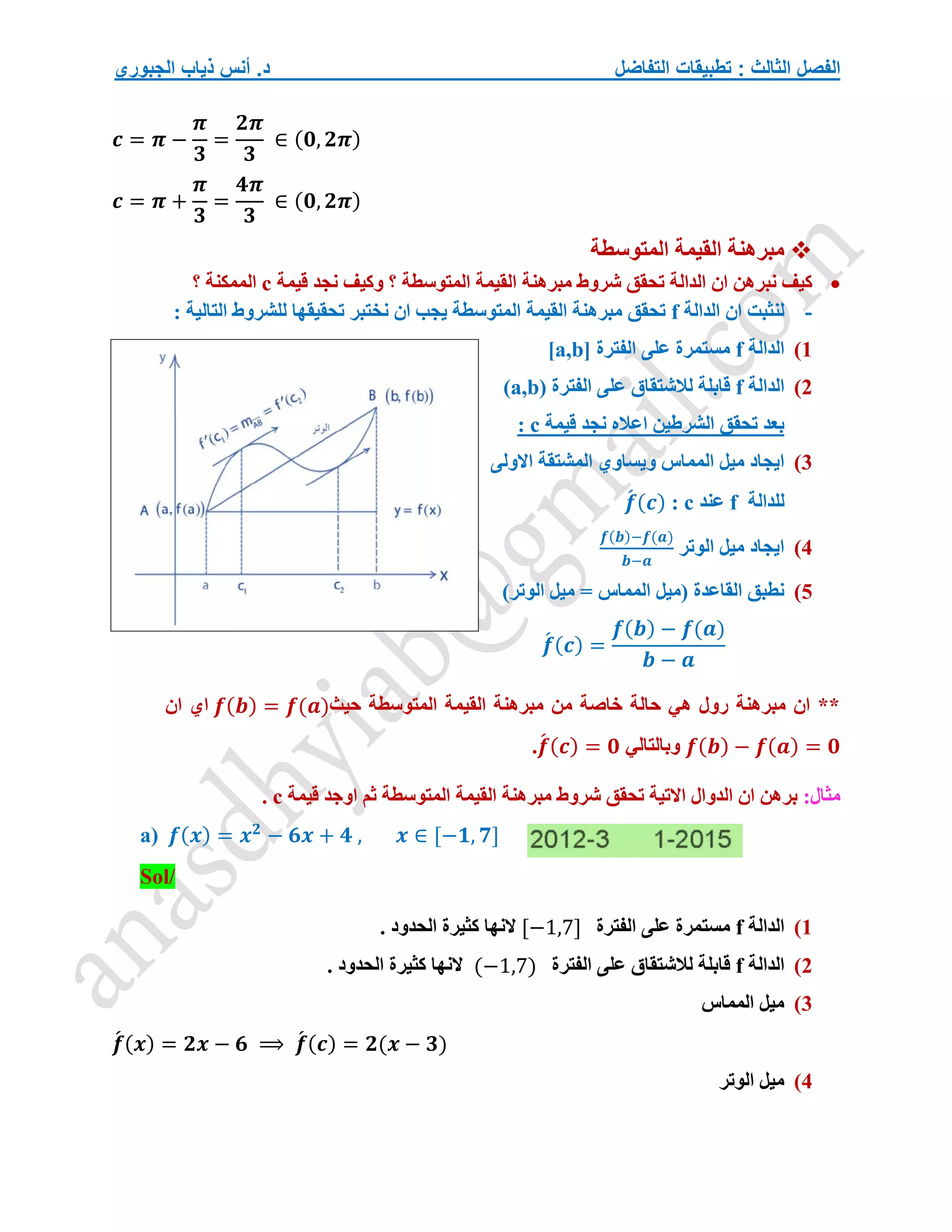 ‫التفاضل‬ ‫تطبيقات‬ : ‫الثالث‬ ‫الفصل‬
‫الجبوري‬ ‫ذياب‬ ‫أنس‬ .‫د‬
𝒄 = 𝝅 −
𝝅
𝟑
=
𝟐𝝅
𝟑
∈ (𝟎, 𝟐𝝅)
𝒄 = 𝝅 +
𝝅
𝟑
=
𝟒𝝅
𝟑
∈ (𝟎, 𝟐𝝅)

‫المتوسطة‬ ‫القيمة‬ ‫مبرهنة‬

‫مبرهنة‬ ‫شروط‬ ‫تحقق‬ ‫الدالة‬ ‫ان‬ ‫نبرهن‬ ‫كيف‬
‫قيمة‬ ‫نجد‬ ‫وكيف‬ ‫؟‬ ‫المتوسطة‬ ‫القيمة‬
c
‫؟‬ ‫الممكنة‬
-
‫الدالة‬ ‫ان‬ ‫لنثبت‬
f
: ‫التالية‬ ‫للشروط‬ ‫تحقيقها‬ ‫نختبر‬ ‫ان‬ ‫يجب‬ ‫المتوسطة‬ ‫القيمة‬ ‫مبرهنة‬ ‫تحقق‬
1
)
‫الدالة‬
f
‫الفترة‬ ‫على‬ ‫مستمرة‬
[a,b]
2
)
‫الدالة‬
f
‫الفترة‬ ‫على‬ ‫لالشتقاق‬ ‫قابلة‬
(a,b)
‫نجد‬ ‫اعاله‬ ‫الشرطين‬ ‫تحقق‬ ‫بعد‬
‫قيمة‬
c
:
3
)
‫المم‬ ‫ميل‬ ‫ايجاد‬
‫االولى‬ ‫المشتقة‬ ‫ويساوي‬ ‫اس‬
‫للدالة‬
f
‫عند‬
c
:
𝒇
́ (𝒄)
4
)
‫الوتر‬ ‫ميل‬ ‫ايجاد‬
𝒇(𝒃)−𝒇(𝒂)
𝒃−𝒂
5
)
)‫الوتر‬ ‫ميل‬ = ‫المماس‬ ‫(ميل‬ ‫القاعدة‬ ‫نطبق‬
𝒇
́ (𝒄) =
𝒇(𝒃) − 𝒇(𝒂)
𝒃 − 𝒂
‫حيث‬ ‫المتوسطة‬ ‫القيمة‬ ‫مبرهنة‬ ‫من‬ ‫خاصة‬ ‫حالة‬ ‫هي‬ ‫رول‬ ‫مبرهنة‬ ‫ان‬ **
𝒇(𝒃) = 𝒇(𝒂)
‫ان‬ ‫اي‬
𝒇(𝒃) − 𝒇(𝒂) = 𝟎
‫وبالتالي‬
𝒇
́ (𝒄) = 𝟎
.
:‫مثال‬
‫قيمة‬ ‫اوجد‬ ‫ثم‬ ‫المتوسطة‬ ‫القيمة‬ ‫مبرهنة‬ ‫شروط‬ ‫تحقق‬ ‫االتية‬ ‫الدوال‬ ‫ان‬ ‫برهن‬
c
.
a) 𝒇(𝒙) = 𝒙𝟐
− 𝟔𝒙 + 𝟒 , 𝒙 ∈ [−𝟏, 𝟕]
Sol/
1
)
‫الدالة‬
f
‫الفترة‬ ‫على‬ ‫مستمرة‬
[−1,7]
. ‫الحدود‬ ‫كثيرة‬ ‫النها‬
2
)
‫الدالة‬
f
‫الفترة‬ ‫على‬ ‫لالشتقاق‬ ‫قابلة‬
(−1,7)
. ‫الحدود‬ ‫كثيرة‬ ‫النها‬
3
)
‫المماس‬ ‫ميل‬
𝒇
́ (𝒙) = 𝟐𝒙 − 𝟔 ⟹ 𝒇
́ (𝒄) = 𝟐(𝒙 − 𝟑)
4
)
‫الوتر‬ ‫ميل‬
 