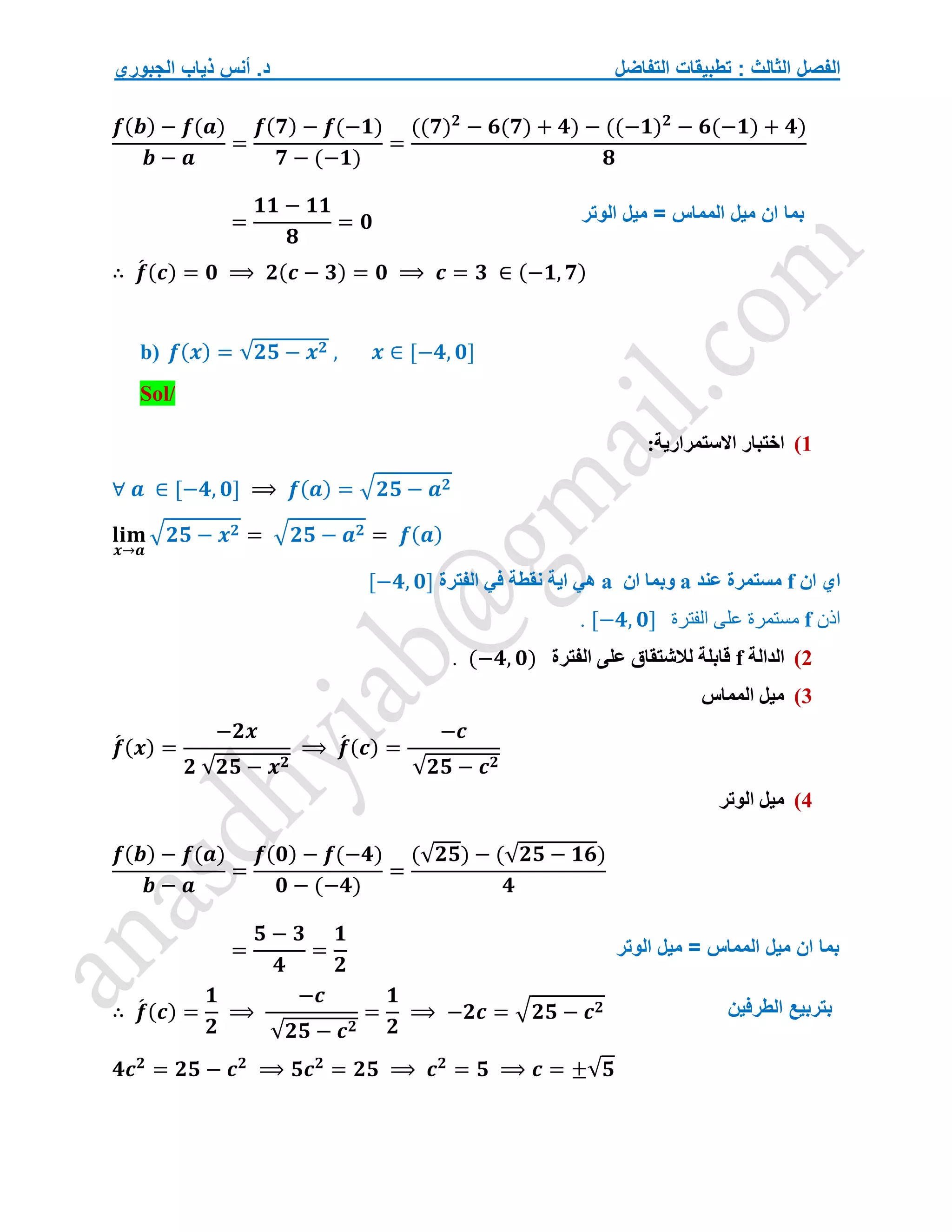‫التفاضل‬ ‫تطبيقات‬ : ‫الثالث‬ ‫الفصل‬
‫الجبوري‬ ‫ذياب‬ ‫أنس‬ .‫د‬
𝒇(𝒃) − 𝒇(𝒂)
𝒃 − 𝒂
=
𝒇(𝟕) − 𝒇(−𝟏)
𝟕 − (−𝟏)
=
((𝟕)𝟐
− 𝟔(𝟕) + 𝟒) − ((−𝟏)𝟐
− 𝟔(−𝟏) + 𝟒)
𝟖
=
𝟏𝟏 − 𝟏𝟏
𝟖
= 𝟎
∴ 𝒇
́ (𝒄) = 𝟎 ⟹ 𝟐(𝒄 − 𝟑) = 𝟎 ⟹ 𝒄 = 𝟑 ∈ (−𝟏, 𝟕)
b) 𝒇(𝒙) = √𝟐𝟓 − 𝒙𝟐 , 𝒙 ∈ [−𝟒, 𝟎]
Sol/
1
)
:‫االستمرارية‬ ‫اختبار‬
∀ 𝒂 ∈ [−𝟒, 𝟎] ⟹ 𝒇(𝒂) = √𝟐𝟓 − 𝒂𝟐
𝐥𝐢𝐦
𝒙→𝒂
√𝟐𝟓 − 𝒙𝟐 = √𝟐𝟓 − 𝒂𝟐 = 𝒇(𝒂)
‫ان‬ ‫اي‬
f
‫عند‬ ‫مستمرة‬
a
‫ان‬ ‫وبما‬
a
‫الفترة‬ ‫في‬ ‫نقطة‬ ‫اية‬ ‫هي‬
[−𝟒, 𝟎]
‫اذن‬
f
‫الفترة‬ ‫على‬ ‫مستمرة‬
[−𝟒, 𝟎]
.
2
)
‫الدالة‬
f
‫الفترة‬ ‫على‬ ‫لالشتقاق‬ ‫قابلة‬
(−𝟒, 𝟎)
.
3
)
‫المماس‬ ‫ميل‬
𝒇
́ (𝒙) =
−𝟐𝒙
𝟐 √𝟐𝟓 − 𝒙𝟐
⟹ 𝒇
́ (𝒄) =
−𝒄
√𝟐𝟓 − 𝒄𝟐
4
)
‫الوتر‬ ‫ميل‬
𝒇(𝒃) − 𝒇(𝒂)
𝒃 − 𝒂
=
𝒇(𝟎) − 𝒇(−𝟒)
𝟎 − (−𝟒)
=
(√𝟐𝟓) − (√𝟐𝟓 − 𝟏𝟔)
𝟒
=
𝟓 − 𝟑
𝟒
=
𝟏
𝟐
∴ 𝒇
́ (𝒄) =
𝟏
𝟐
⟹
−𝒄
√𝟐𝟓 − 𝒄𝟐
=
𝟏
𝟐
⟹ −𝟐𝒄 = √𝟐𝟓 − 𝒄𝟐
𝟒𝒄𝟐
= 𝟐𝟓 − 𝒄𝟐
⟹ 𝟓𝒄𝟐
= 𝟐𝟓 ⟹ 𝒄𝟐
= 𝟓 ⟹ 𝒄 = ±√𝟓
‫الوتر‬ ‫ميل‬ = ‫المماس‬ ‫ميل‬ ‫ان‬ ‫بما‬
‫ال‬ ‫ميل‬ ‫ان‬ ‫بما‬
‫الوتر‬ ‫ميل‬ = ‫مماس‬
‫الطرفين‬ ‫بتربيع‬
 