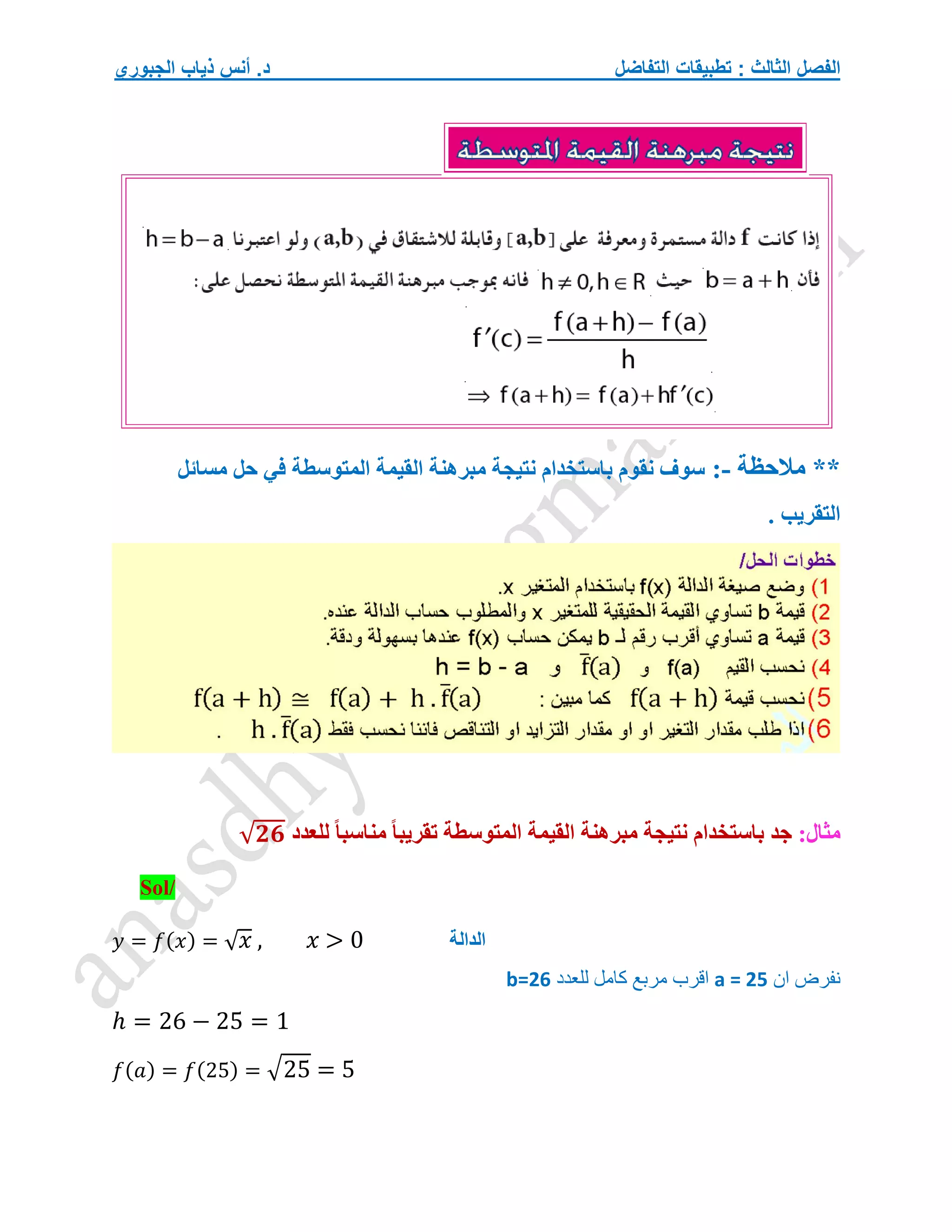 ‫التفاضل‬ ‫تطبيقات‬ : ‫الثالث‬ ‫الفصل‬
‫الجبوري‬ ‫ذياب‬ ‫أنس‬ .‫د‬
**
‫مالحظة‬
:-
‫سوف‬
‫نقوم‬
‫باستخدام‬
‫نتيجة‬
‫مبرهنة‬
‫القيمة‬
‫المتوسطة‬
‫في‬
‫حل‬
‫مسائل‬
. ‫التقريب‬
:‫مثال‬
‫جد‬
‫باستخدام‬
‫نتيجة‬
‫مبرهنة‬
‫القيمة‬
‫المتوسطة‬
‫تقريبا‬
‫مناسبا‬
‫للعدد‬
√𝟐𝟔
Sol/
𝑦 = 𝑓(𝑥) = √𝑥 , 𝑥 > 0
‫ان‬ ‫نفرض‬
a = 25
‫للعدد‬ ‫كامل‬ ‫مربع‬ ‫اقرب‬
b=26
ℎ = 26 − 25 = 1
𝑓(𝑎) = 𝑓(25) = √25 = 5
‫الدالة‬
 