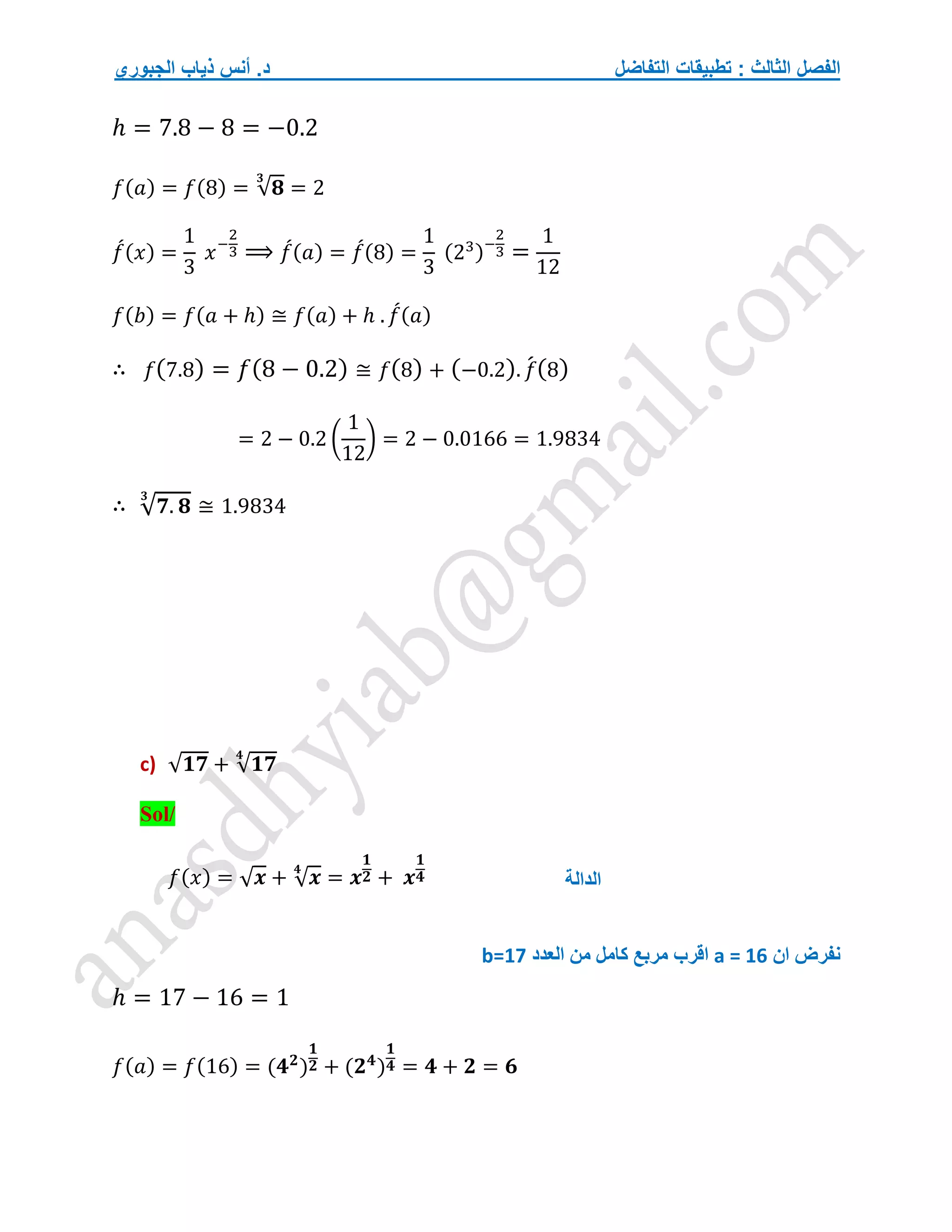 ‫التفاضل‬ ‫تطبيقات‬ : ‫الثالث‬ ‫الفصل‬
‫الجبوري‬ ‫ذياب‬ ‫أنس‬ .‫د‬
ℎ = 7.8 − 8 = −0.2
𝑓(𝑎) = 𝑓(8) = √𝟖
𝟑
= 2
𝑓
́(𝑥) =
1
3
𝑥−
2
3 ⟹ 𝑓
́(𝑎) = 𝑓
́(8) =
1
3
(23)−
2
3 =
1
12
𝑓(𝑏) = 𝑓(𝑎 + ℎ) ≅ 𝑓(𝑎) + ℎ . 𝑓
́(𝑎)
∴ 𝑓(7.8) = 𝑓(8 − 0.2) ≅ 𝑓(8) + (−0.2). 𝑓
́(8)
= 2 − 0.2 (
1
12
) = 2 − 0.0166 = 1.9834
∴ √𝟕. 𝟖
𝟑
≅ 1.9834
c) √𝟏𝟕 + √𝟏𝟕
𝟒
Sol/
𝑓(𝑥) = √𝒙 + √𝒙
𝟒
= 𝒙
𝟏
𝟐 + 𝒙
𝟏
𝟒
‫ان‬ ‫نفرض‬
a = 16
‫اقرب‬
‫العدد‬ ‫من‬ ‫كامل‬ ‫مربع‬
b=17
ℎ = 17 − 16 = 1
𝑓(𝑎) = 𝑓(16) = (𝟒𝟐
)
𝟏
𝟐 + (𝟐𝟒
)
𝟏
𝟒 = 𝟒 + 𝟐 = 𝟔
‫الدالة‬
 