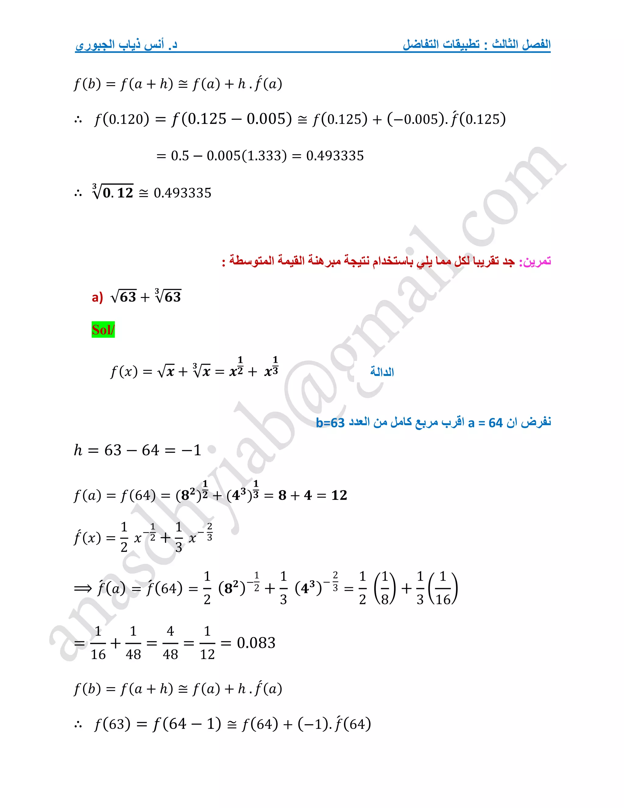‫التفاضل‬ ‫تطبيقات‬ : ‫الثالث‬ ‫الفصل‬
‫الجبوري‬ ‫ذياب‬ ‫أنس‬ .‫د‬
𝑓(𝑏) = 𝑓(𝑎 + ℎ) ≅ 𝑓(𝑎) + ℎ . 𝑓
́(𝑎)
∴ 𝑓(0.120) = 𝑓(0.125 − 0.005) ≅ 𝑓(0.125) + (−0.005). 𝑓
́(0.125)
= 0.5 − 0.005(1.333) = 0.493335
∴ √𝟎. 𝟏𝟐
𝟑
≅ 0.493335
:‫تمرين‬
: ‫المتوسطة‬ ‫القيمة‬ ‫مبرهنة‬ ‫نتيجة‬ ‫باستخدام‬ ‫يلي‬ ‫مما‬ ‫لكل‬ ‫تقريبا‬ ‫جد‬
a) √𝟔𝟑 + √𝟔𝟑
𝟑
Sol/
𝑓(𝑥) = √𝒙 + √𝒙
𝟑
= 𝒙
𝟏
𝟐 + 𝒙
𝟏
𝟑
‫ان‬ ‫نفرض‬
a = 64
‫اقرب‬
‫العدد‬ ‫من‬ ‫كامل‬ ‫مربع‬
b=63
ℎ = 63 − 64 = −1
𝑓(𝑎) = 𝑓(64) = (𝟖𝟐
)
𝟏
𝟐 + (𝟒𝟑
)
𝟏
𝟑 = 𝟖 + 𝟒 = 𝟏𝟐
𝑓
́(𝑥) =
1
2
𝑥−
1
2 +
1
3
𝑥−
2
3
⟹ 𝑓
́(𝑎) = 𝑓
́(64) =
1
2
(𝟖𝟐
)−
1
2 +
1
3
(𝟒𝟑
)−
2
3 =
1
2
(
1
8
) +
1
3
(
1
16
)
=
1
16
+
1
48
=
4
48
=
1
12
= 0.083
𝑓(𝑏) = 𝑓(𝑎 + ℎ) ≅ 𝑓(𝑎) + ℎ . 𝑓
́(𝑎)
∴ 𝑓(63) = 𝑓(64 − 1) ≅ 𝑓(64) + (−1). 𝑓
́(64)
‫الدالة‬
 