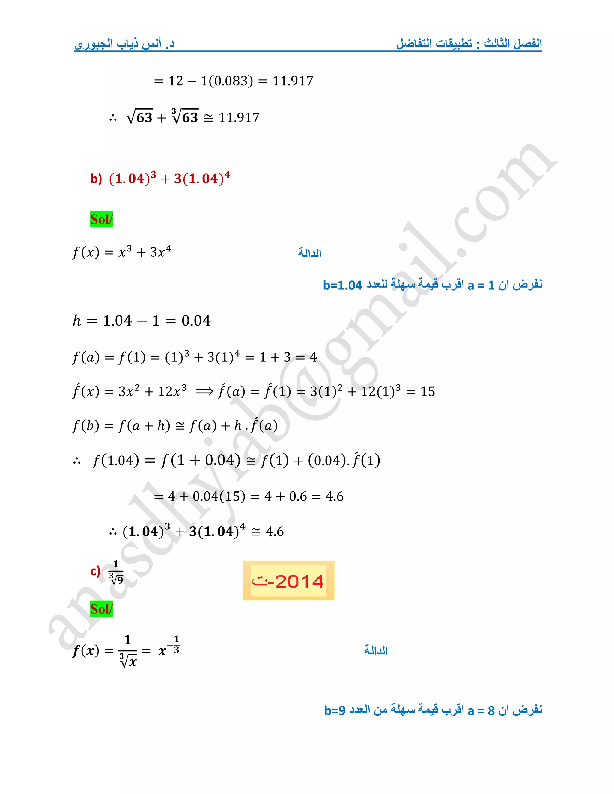 ‫التفاضل‬ ‫تطبيقات‬ : ‫الثالث‬ ‫الفصل‬
‫الجبوري‬ ‫ذياب‬ ‫أنس‬ .‫د‬
= 12 − 1(0.083) = 11.917
∴ √𝟔𝟑 + √𝟔𝟑
𝟑
≅ 11.917
b) (𝟏. 𝟎𝟒)𝟑
+ 𝟑(𝟏. 𝟎𝟒)𝟒
Sol/
𝑓(𝑥) = 𝑥3
+ 3𝑥4
‫ان‬ ‫نفرض‬
a = 1
‫للعدد‬ ‫سهلة‬ ‫قيمة‬ ‫اقرب‬
b=1.04
ℎ = 1.04 − 1 = 0.04
𝑓(𝑎) = 𝑓(1) = (1)3
+ 3(1)4
= 1 + 3 = 4
𝑓
́(𝑥) = 3𝑥2
+ 12𝑥3
⟹ 𝑓
́(𝑎) = 𝑓
́(1) = 3(1)2
+ 12(1)3
= 15
𝑓(𝑏) = 𝑓(𝑎 + ℎ) ≅ 𝑓(𝑎) + ℎ . 𝑓
́(𝑎)
∴ 𝑓(1.04) = 𝑓(1 + 0.04) ≅ 𝑓(1) + (0.04). 𝑓
́(1)
= 4 + 0.04(15) = 4 + 0.6 = 4.6
∴ (𝟏. 𝟎𝟒)𝟑
+ 𝟑(𝟏. 𝟎𝟒)𝟒
≅ 4.6
c)
𝟏
√𝟗
𝟑
Sol/
𝒇(𝒙) =
𝟏
√𝒙
𝟑 = 𝒙−
𝟏
𝟑
‫ان‬ ‫نفرض‬
a = 8
‫اقرب‬
‫سهلة‬ ‫قيمة‬
‫العدد‬ ‫من‬
b=9
‫الدالة‬
‫الدالة‬
 