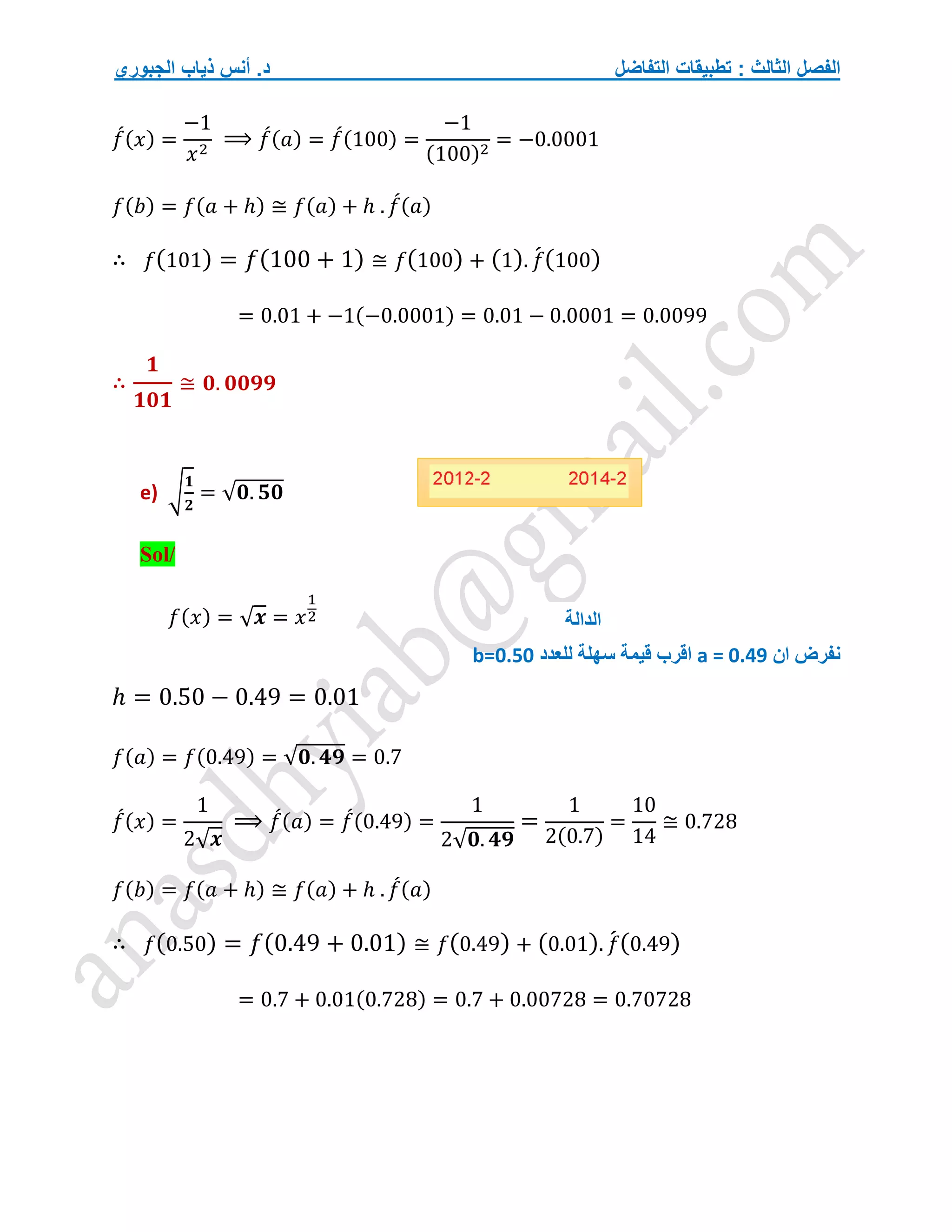 ‫التفاضل‬ ‫تطبيقات‬ : ‫الثالث‬ ‫الفصل‬
‫الجبوري‬ ‫ذياب‬ ‫أنس‬ .‫د‬
𝑓
́(𝑥) =
−1
𝑥2
⟹ 𝑓
́(𝑎) = 𝑓
́(100) =
−1
(100)2
= −0.0001
𝑓(𝑏) = 𝑓(𝑎 + ℎ) ≅ 𝑓(𝑎) + ℎ . 𝑓
́(𝑎)
∴ 𝑓(101) = 𝑓(100 + 1) ≅ 𝑓(100) + (1). 𝑓
́(100)
= 0.01 + −1(−0.0001) = 0.01 − 0.0001 = 0.0099
∴
𝟏
𝟏𝟎𝟏
≅ 𝟎. 𝟎𝟎𝟗𝟗
e) √
𝟏
𝟐
= √𝟎. 𝟓𝟎
Sol/
𝑓(𝑥) = √𝒙 = 𝑥
1
2
‫ان‬ ‫نفرض‬
a = 0.49
‫للعدد‬ ‫سهلة‬ ‫قيمة‬ ‫اقرب‬
b=0.50
ℎ = 0.50 − 0.49 = 0.01
𝑓(𝑎) = 𝑓(0.49) = √𝟎. 𝟒𝟗 = 0.7
𝑓
́(𝑥) =
1
2√𝒙
⟹ 𝑓
́(𝑎) = 𝑓
́(0.49) =
1
2√𝟎. 𝟒𝟗
=
1
2(0.7)
=
10
14
≅ 0.728
𝑓(𝑏) = 𝑓(𝑎 + ℎ) ≅ 𝑓(𝑎) + ℎ . 𝑓
́(𝑎)
∴ 𝑓(0.50) = 𝑓(0.49 + 0.01) ≅ 𝑓(0.49) + (0.01). 𝑓
́(0.49)
= 0.7 + 0.01(0.728) = 0.7 + 0.00728 = 0.70728
‫الدالة‬
 