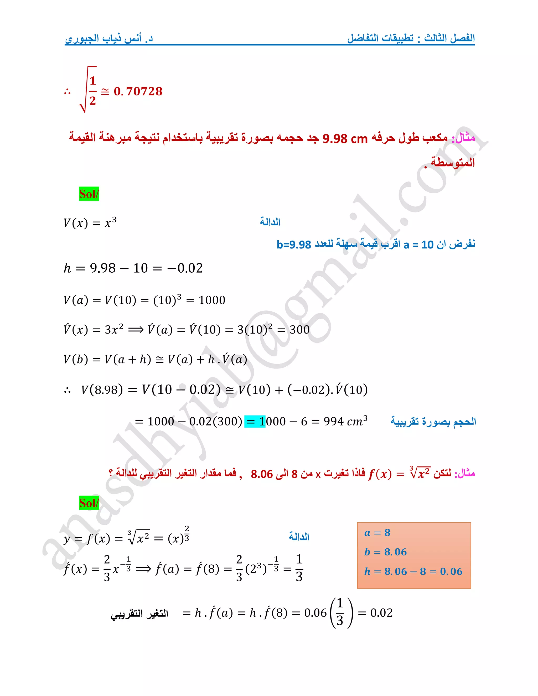 ‫التفاضل‬ ‫تطبيقات‬ : ‫الثالث‬ ‫الفصل‬
‫الجبوري‬ ‫ذياب‬ ‫أنس‬ .‫د‬
∴ √
𝟏
𝟐
≅ 𝟎. 𝟕𝟎𝟕𝟐𝟖
:‫مثال‬
‫حرفه‬ ‫طول‬ ‫مكعب‬
9.98 cm
‫القيمة‬ ‫مبرهنة‬ ‫نتيجة‬ ‫باستخدام‬ ‫تقريبية‬ ‫بصورة‬ ‫حجمه‬ ‫جد‬
. ‫المتوسطة‬
Sol/
𝑉(𝑥) = 𝑥3
‫ان‬ ‫نفرض‬
a = 10
‫للعدد‬ ‫سهلة‬ ‫قيمة‬ ‫اقرب‬
b=9.98
ℎ = 9.98 − 10 = −0.02
𝑉(𝑎) = 𝑉(10) = (10)3
= 1000
𝑉
́ (𝑥) = 3𝑥2
⟹ 𝑉
́ (𝑎) = 𝑉
́ (10) = 3(10)2
= 300
𝑉(𝑏) = 𝑉(𝑎 + ℎ) ≅ 𝑉(𝑎) + ℎ . 𝑉
́ (𝑎)
∴ 𝑉(8.98) = 𝑉(10 − 0.02) ≅ 𝑉(10) + (−0.02). 𝑉́ (10)
= 1000 − 0.02(300) = 1000 − 6 = 994 𝑐𝑚3
:‫مثال‬
‫ل‬
‫تكن‬
𝒇(𝒙) = √𝒙𝟐
𝟑
‫تغيرت‬ ‫فاذا‬
x
‫من‬
8
‫الى‬
8.06
‫؟‬ ‫للدالة‬ ‫التقريبي‬ ‫التغير‬ ‫مقدار‬ ‫فما‬ ,
Sol/
𝑦 = 𝑓(𝑥) = √𝑥2
3
= (𝑥)
2
3
𝑓
́(𝑥) =
2
3
𝑥−
1
3 ⟹ 𝑓
́(𝑎) = 𝑓
́(8) =
2
3
(23)−
1
3 =
1
3
= ℎ . 𝑓
́(𝑎) = ℎ . 𝑓
́(8) = 0.06 (
1
3
) = 0.02
‫الدالة‬
‫تقريبية‬ ‫بصورة‬ ‫الحجم‬
‫الدالة‬ 𝒂 = 𝟖
𝒃 = 𝟖. 𝟎𝟔
𝒉 = 𝟖. 𝟎𝟔 − 𝟖 = 𝟎. 𝟎𝟔
‫التقريبي‬ ‫التغير‬
 