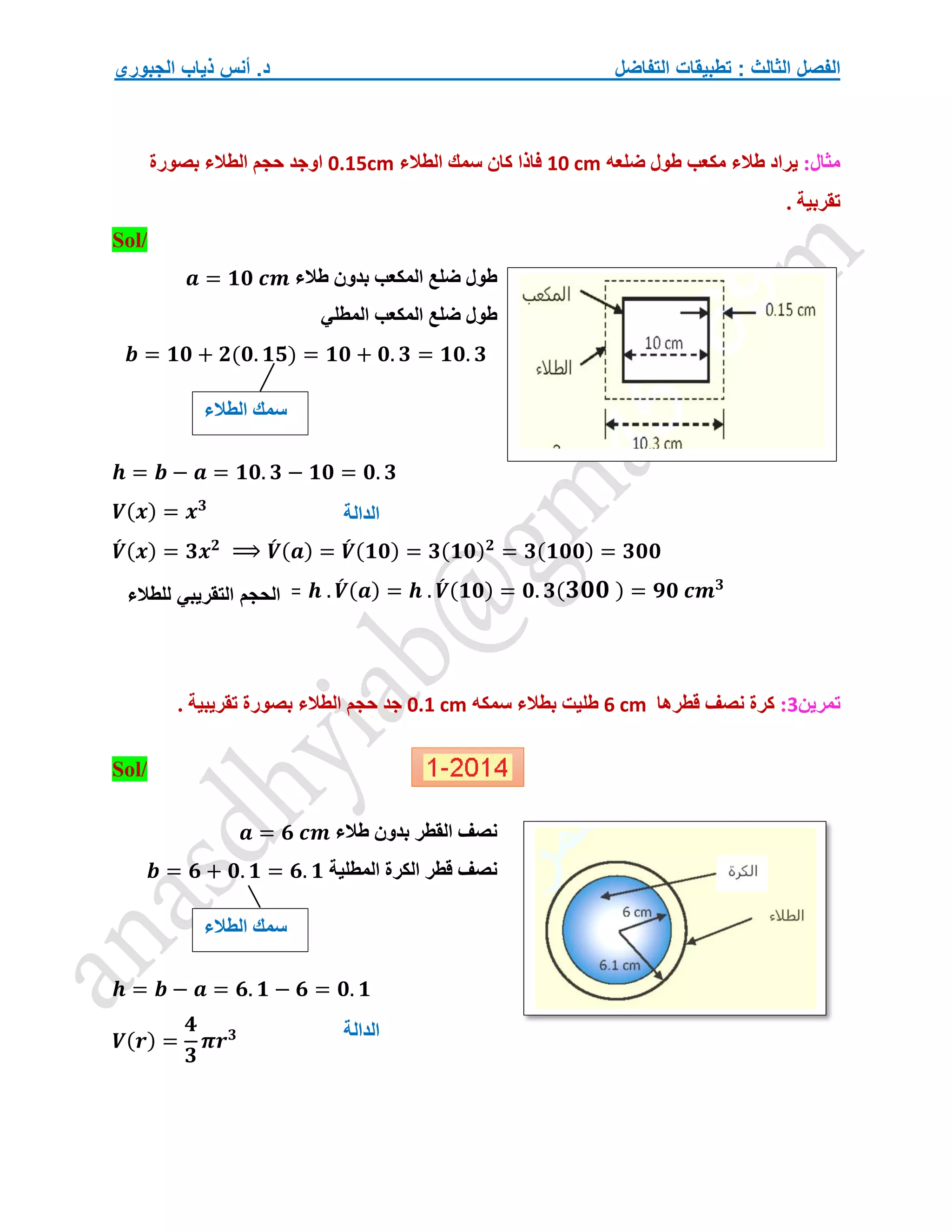‫التفاضل‬ ‫تطبيقات‬ : ‫الثالث‬ ‫الفصل‬
‫الجبوري‬ ‫ذياب‬ ‫أنس‬ .‫د‬
:‫مثال‬
‫ي‬
‫ضلعه‬ ‫طول‬ ‫مكعب‬ ‫طالء‬ ‫راد‬
10 cm
‫الطالء‬ ‫سمك‬ ‫كان‬ ‫فاذا‬
0.15cm
‫بصورة‬ ‫الطالء‬ ‫حجم‬ ‫اوجد‬
. ‫تقربية‬
/
Sol
‫طالء‬ ‫بدون‬ ‫المكعب‬ ‫ضلع‬ ‫طول‬
𝒂 = 𝟏𝟎 𝒄𝒎
‫المطلي‬ ‫المكعب‬ ‫ضلع‬ ‫طول‬
𝒃 = 𝟏𝟎 + 𝟐(𝟎. 𝟏𝟓) = 𝟏𝟎 + 𝟎. 𝟑 = 𝟏𝟎. 𝟑
𝒉 = 𝒃 − 𝒂 = 𝟏𝟎. 𝟑 − 𝟏𝟎 = 𝟎. 𝟑
𝑽(𝒙) = 𝒙𝟑
𝑽
́ (𝒙) = 𝟑𝒙𝟐
⟹ 𝑽
́ (𝒂) = 𝑽
́ (𝟏𝟎) = 𝟑(𝟏𝟎)𝟐
= 𝟑(𝟏𝟎𝟎) = 𝟑𝟎𝟎
= 𝒉 . 𝑽
́ (𝒂) = 𝒉 . 𝑽
́ (𝟏𝟎) = 𝟎. 𝟑(𝟑𝟎𝟎 ) = 𝟗𝟎 𝒄𝒎𝟑
‫تمرين‬
3
:
‫قطرها‬ ‫نصف‬ ‫كرة‬
6 cm
‫سمكه‬ ‫بطالء‬ ‫طليت‬
0.1 cm
. ‫تقريبية‬ ‫بصورة‬ ‫الطالء‬ ‫حجم‬ ‫جد‬
Sol/
‫القطر‬ ‫نصف‬
‫طالء‬ ‫بدون‬
𝒂 = 𝟔 𝒄𝒎
‫الكر‬ ‫قطر‬ ‫نصف‬
‫ة‬
‫المطلي‬
‫ة‬
𝒃 = 𝟔 + 𝟎. 𝟏 = 𝟔. 𝟏
𝒉 = 𝒃 − 𝒂 = 𝟔. 𝟏 − 𝟔 = 𝟎. 𝟏
𝑽(𝒓) =
𝟒
𝟑
𝝅𝒓𝟑
‫الطالء‬ ‫سمك‬
‫الحجم‬
‫التقريبي‬
‫للطالء‬
‫الدالة‬
‫الطالء‬ ‫سمك‬
‫الدالة‬
 
