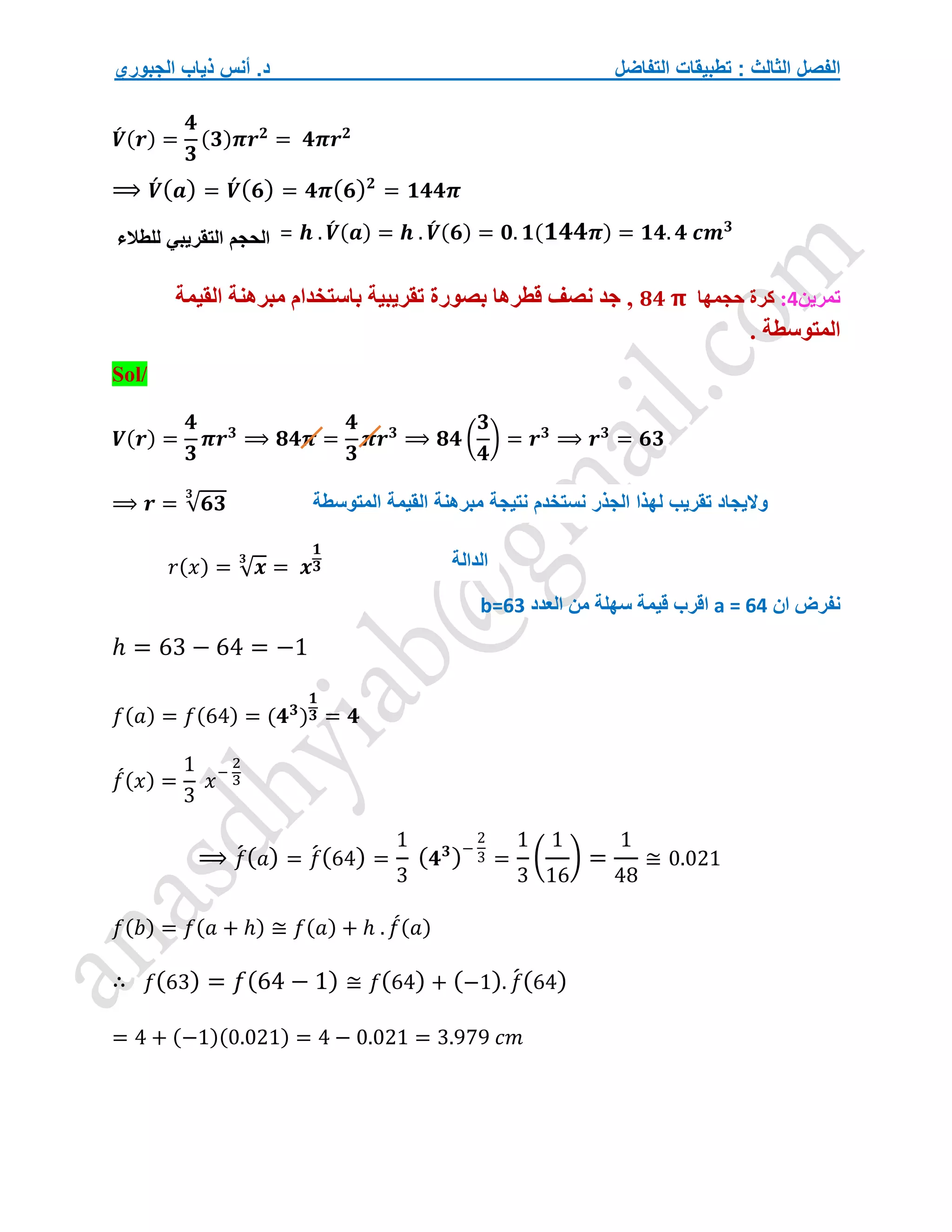 ‫التفاضل‬ ‫تطبيقات‬ : ‫الثالث‬ ‫الفصل‬
‫الجبوري‬ ‫ذياب‬ ‫أنس‬ .‫د‬
𝑽
́ (𝒓) =
𝟒
𝟑
(𝟑)𝝅𝒓𝟐
= 𝟒𝝅𝒓𝟐
⟹ 𝑽́ (𝒂) = 𝑽́ (𝟔) = 𝟒𝝅(𝟔)𝟐
= 𝟏𝟒𝟒𝝅
= 𝒉 . 𝑽
́ (𝒂) = 𝒉 . 𝑽
́ (𝟔) = 𝟎. 𝟏(𝟏𝟒𝟒𝝅) = 𝟏𝟒. 𝟒 𝒄𝒎𝟑
‫تمرين‬
4
:
‫حجمها‬ ‫كرة‬
𝟖𝟒 𝛑
‫القيمة‬ ‫مبرهنة‬ ‫باستخدام‬ ‫تقريبية‬ ‫بصورة‬ ‫قطرها‬ ‫نصف‬ ‫جد‬ ,
. ‫المتوسطة‬
Sol/
𝑽(𝒓) =
𝟒
𝟑
𝝅𝒓𝟑
⟹ 𝟖𝟒𝝅 =
𝟒
𝟑
𝝅𝒓𝟑
⟹ 𝟖𝟒 (
𝟑
𝟒
) = 𝒓𝟑
⟹ 𝒓𝟑
= 𝟔𝟑
⟹ 𝒓 = √𝟔𝟑
𝟑
𝑟(𝑥) = √𝒙
𝟑
= 𝒙
𝟏
𝟑
‫ان‬ ‫نفرض‬
a = 64
‫اقرب‬
‫العدد‬ ‫من‬ ‫سهلة‬ ‫قيمة‬
b=63
ℎ = 63 − 64 = −1
𝑓(𝑎) = 𝑓(64) = (𝟒𝟑
)
𝟏
𝟑 = 𝟒
𝑓
́(𝑥) =
1
3
𝑥−
2
3
⟹ 𝑓
́(𝑎) = 𝑓
́(64) =
1
3
(𝟒𝟑
)−
2
3 =
1
3
(
1
16
) =
1
48
≅ 0.021
𝑓(𝑏) = 𝑓(𝑎 + ℎ) ≅ 𝑓(𝑎) + ℎ . 𝑓
́(𝑎)
∴ 𝑓(63) = 𝑓(64 − 1) ≅ 𝑓(64) + (−1). 𝑓
́(64)
= 4 + (−1)(0.021) = 4 − 0.021 = 3.979 𝑐𝑚
‫الحجم‬
‫التقريبي‬
‫للطالء‬
‫الدالة‬
‫المتوسط‬ ‫القيمة‬ ‫مبرهنة‬ ‫نتيجة‬ ‫نستخدم‬ ‫الجذر‬ ‫لهذا‬ ‫تقريب‬ ‫واليجاد‬
‫ة‬
 