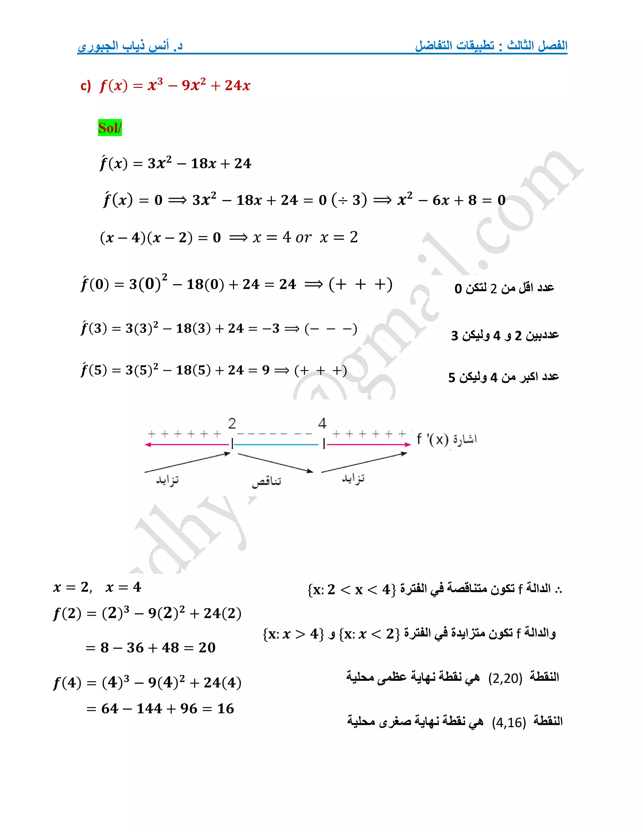 ‫التفاضل‬ ‫تطبيقات‬ : ‫الثالث‬ ‫الفصل‬
‫الجبوري‬ ‫ذياب‬ ‫أنس‬ .‫د‬
c) 𝒇(𝒙) = 𝒙𝟑
− 𝟗𝒙𝟐
+ 𝟐𝟒𝒙
Sol/
𝒇
́ (𝒙) = 𝟑𝒙𝟐
− 𝟏𝟖𝒙 + 𝟐𝟒
𝒇
́(𝒙) = 𝟎 ⟹ 𝟑𝒙𝟐
− 𝟏𝟖𝒙 + 𝟐𝟒 = 𝟎 (÷ 𝟑) ⟹ 𝒙𝟐
− 𝟔𝒙 + 𝟖 = 𝟎
(𝒙 − 𝟒)(𝒙 − 𝟐) = 𝟎 ⟹ 𝑥 = 4 𝑜𝑟 𝑥 = 2
𝒇
́ (𝟎) = 𝟑(𝟎)
𝟐
− 𝟏𝟖(𝟎) + 𝟐𝟒 = 𝟐𝟒 ⟹ (+ + +)
𝒇
́ (𝟑) = 𝟑(𝟑)𝟐
− 𝟏𝟖(𝟑) + 𝟐𝟒 = −𝟑 ⟹ (− − −)
𝒇
́ (𝟓) = 𝟑(𝟓)𝟐
− 𝟏𝟖(𝟓) + 𝟐𝟒 = 𝟗 ⟹ (+ + +)
∴
‫الدالة‬
f
‫مت‬ ‫تكون‬
‫الفترة‬ ‫في‬ ‫ناقصة‬
{𝐱: 𝟐 < 𝐱 < 𝟒}
‫والدالة‬
f
‫الفترة‬ ‫في‬ ‫متزايدة‬ ‫تكون‬
{𝐱: 𝒙 < 𝟐}
‫و‬
{𝐱: 𝒙 > 𝟒}
‫النقطة‬
(2,20)
‫محلية‬ ‫عظمى‬ ‫نهاية‬ ‫نقطة‬ ‫هي‬
‫النقطة‬
(4,16)
‫صغرى‬ ‫نهاية‬ ‫نقطة‬ ‫هي‬
‫محلية‬
‫من‬ ‫اقل‬ ‫عدد‬
2
‫لتكن‬
0
‫عددبين‬
2
‫و‬
4
‫ول‬
‫يكن‬
3
‫من‬ ‫اكبر‬ ‫عدد‬
4
‫وليكن‬
5
𝒙 = 𝟐, 𝒙 = 𝟒
𝒇(𝟐) = (𝟐)𝟑
− 𝟗(𝟐)𝟐
+ 𝟐𝟒(𝟐)
= 𝟖 − 𝟑𝟔 + 𝟒𝟖 = 𝟐𝟎
𝒇(𝟒) = (𝟒)𝟑
− 𝟗(𝟒)𝟐
+ 𝟐𝟒(𝟒)
= 𝟔𝟒 − 𝟏𝟒𝟒 + 𝟗𝟔 = 𝟏𝟔
 