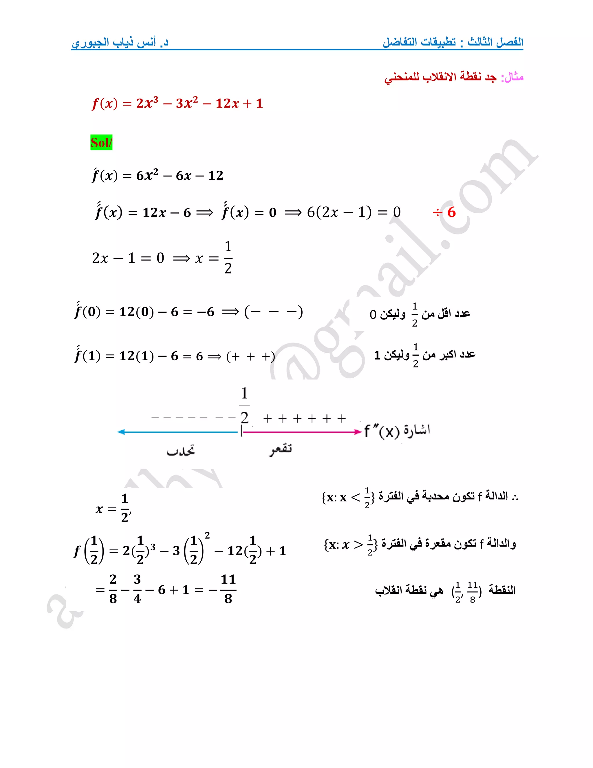 ‫التفاضل‬ ‫تطبيقات‬ : ‫الثالث‬ ‫الفصل‬
‫الجبوري‬ ‫ذياب‬ ‫أنس‬ .‫د‬
:‫مثال‬
‫للمنحني‬ ‫االنقالب‬ ‫نقطة‬ ‫جد‬
𝒇(𝒙) = 𝟐𝒙𝟑
− 𝟑𝒙𝟐
− 𝟏𝟐𝒙 + 𝟏
Sol/
𝒇
́ (𝒙) = 𝟔𝒙𝟐
− 𝟔𝒙 − 𝟏𝟐
𝒇
́
́(𝒙) = 𝟏𝟐𝒙 − 𝟔 ⟹ 𝒇
́
́(𝒙) = 𝟎 ⟹ 6(2𝑥 − 1) = 0 ÷ 𝟔
2𝑥 − 1 = 0 ⟹ 𝑥 =
1
2
𝒇
́
́ (𝟎) = 𝟏𝟐(𝟎) − 𝟔 = −𝟔 ⟹ (− − −)
𝒇
́
́ (𝟏) = 𝟏𝟐(𝟏) − 𝟔 = 𝟔 ⟹ (+ + +)
∴
‫الدالة‬
f
‫الفترة‬ ‫في‬ ‫محدبة‬ ‫تكون‬
{𝐱: 𝐱 <
1
2
}
‫والدالة‬
f
‫الفترة‬ ‫في‬ ‫مقعرة‬ ‫تكون‬
{𝐱: 𝒙 >
1
2
}
‫النقطة‬
(
1
2
,
11
8
)
‫انقالب‬ ‫نقطة‬ ‫هي‬
‫من‬ ‫اقل‬ ‫عدد‬
1
2
‫وليكن‬
0
‫من‬ ‫اكبر‬ ‫عدد‬
1
2
‫وليكن‬
1
𝒙 =
𝟏
𝟐
,
𝒇 (
𝟏
𝟐
) = 𝟐(
𝟏
𝟐
)𝟑
− 𝟑 (
𝟏
𝟐
)
𝟐
− 𝟏𝟐(
𝟏
𝟐
) + 𝟏
=
𝟐
𝟖
−
𝟑
𝟒
− 𝟔 + 𝟏 = −
𝟏𝟏
𝟖
 