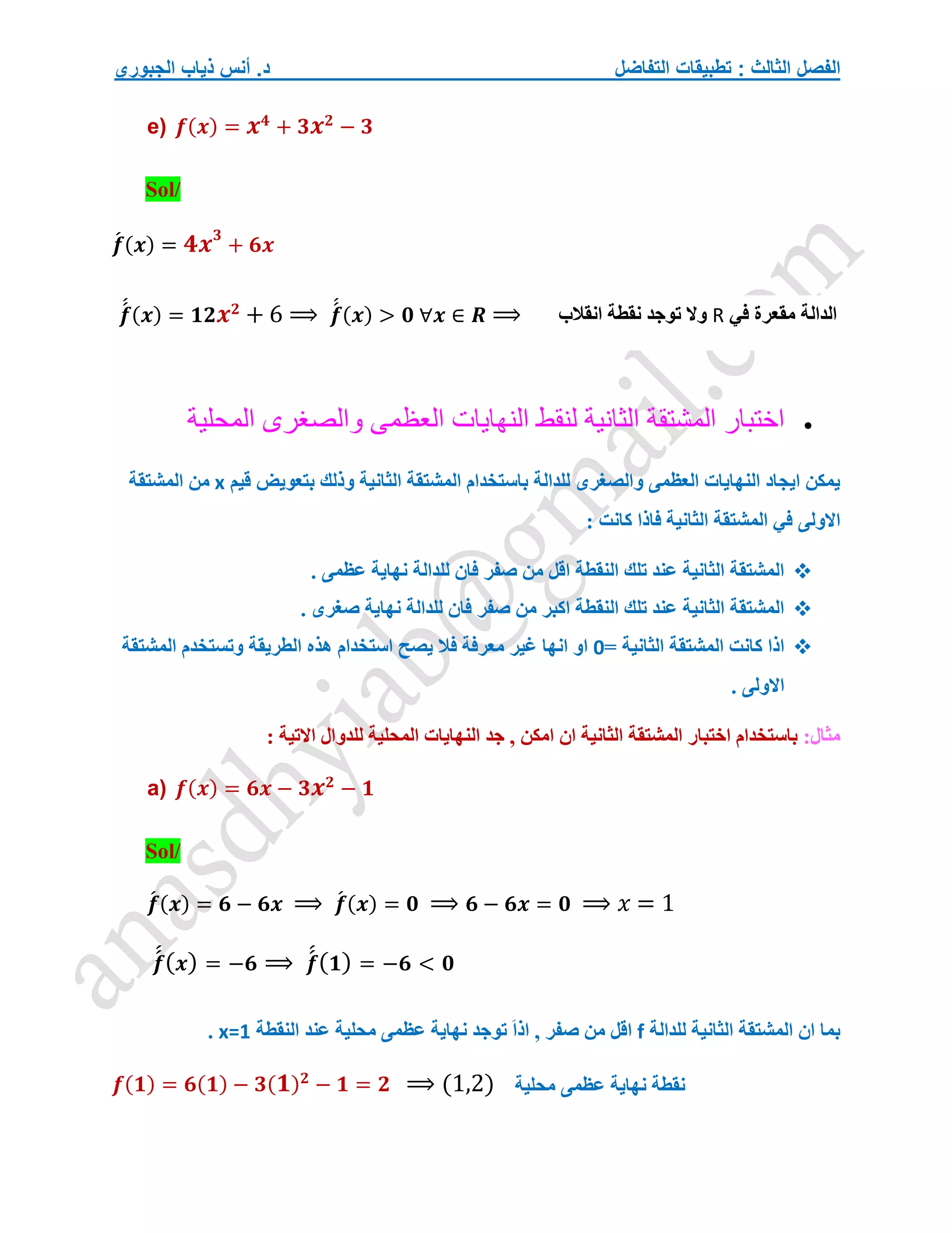 ‫التفاضل‬ ‫تطبيقات‬ : ‫الثالث‬ ‫الفصل‬
‫الجبوري‬ ‫ذياب‬ ‫أنس‬ .‫د‬
e) 𝒇(𝒙) = 𝒙𝟒
+ 𝟑𝒙𝟐
− 𝟑
Sol/
𝒇
́ (𝒙) = 𝟒𝒙𝟑
+ 𝟔𝒙
𝒇
́
́ (𝒙) = 𝟏𝟐𝒙𝟐
+ 6 ⟹ 𝒇
́
́ (𝒙) > 𝟎 ∀𝒙 ∈ 𝑹 ⟹

‫اختبار‬
‫المشتقة‬
‫الثانية‬
‫لنقط‬
‫النهايات‬
‫العظمى‬
‫والصغرى‬
‫المحلية‬
‫قيم‬ ‫بتعويض‬ ‫وذلك‬ ‫الثانية‬ ‫المشتقة‬ ‫باستخدام‬ ‫للدالة‬ ‫والصغرى‬ ‫العظمى‬ ‫النهايات‬ ‫ايجاد‬ ‫يمكن‬
x
‫المشتقة‬ ‫من‬
‫االولى‬
‫كان‬ ‫فاذا‬ ‫الثانية‬ ‫المشتقة‬ ‫في‬
: ‫ت‬

. ‫عظمى‬ ‫نهاية‬ ‫للدالة‬ ‫فان‬ ‫صفر‬ ‫من‬ ‫اقل‬ ‫النقطة‬ ‫تلك‬ ‫عند‬ ‫الثانية‬ ‫المشتقة‬

. ‫صغرى‬ ‫نهاية‬ ‫للدالة‬ ‫فان‬ ‫صفر‬ ‫من‬ ‫اكبر‬ ‫النقطة‬ ‫تلك‬ ‫عند‬ ‫الثانية‬ ‫المشتقة‬

= ‫الثانية‬ ‫المشتقة‬ ‫كانت‬ ‫اذا‬
0
‫المشتقة‬ ‫وتستخدم‬ ‫الطريقة‬ ‫هذه‬ ‫استخدام‬ ‫يصح‬ ‫فال‬ ‫معرفة‬ ‫غير‬ ‫انها‬ ‫او‬
. ‫االولى‬
:‫مثال‬
‫اختبا‬ ‫باستخدام‬
: ‫االتية‬ ‫للدوال‬ ‫المحلية‬ ‫النهايات‬ ‫جد‬ , ‫امكن‬ ‫ان‬ ‫الثانية‬ ‫المشتقة‬ ‫ر‬
a) 𝒇(𝒙) = 𝟔𝒙 − 𝟑𝒙𝟐
− 𝟏
Sol/
𝒇
́ (𝒙) = 𝟔 − 𝟔𝒙 ⟹ 𝒇
́ (𝒙) = 𝟎 ⟹ 𝟔 − 𝟔𝒙 = 𝟎 ⟹ 𝑥 = 1
𝒇
́
́(𝒙) = −𝟔 ⟹ 𝒇
́
́(𝟏) = −𝟔 < 𝟎
‫للدالة‬ ‫الثانية‬ ‫المشتقة‬ ‫ان‬ ‫بما‬
f
‫عند‬ ‫محلية‬ ‫عظمى‬ ‫نهاية‬ ‫توجد‬ َ‫ا‬‫اذ‬ , ‫صفر‬ ‫من‬ ‫اقل‬
‫النقطة‬
x=1
.
𝒇(𝟏) = 𝟔(𝟏) − 𝟑(𝟏)𝟐
− 𝟏 = 𝟐 ⟹ (1,2)
‫الدالة‬
‫في‬ ‫مقعرة‬
R
‫انقالب‬ ‫نقطة‬ ‫توجد‬ ‫وال‬
‫نقطة‬
‫محلية‬ ‫عظمى‬ ‫نهاية‬
 
