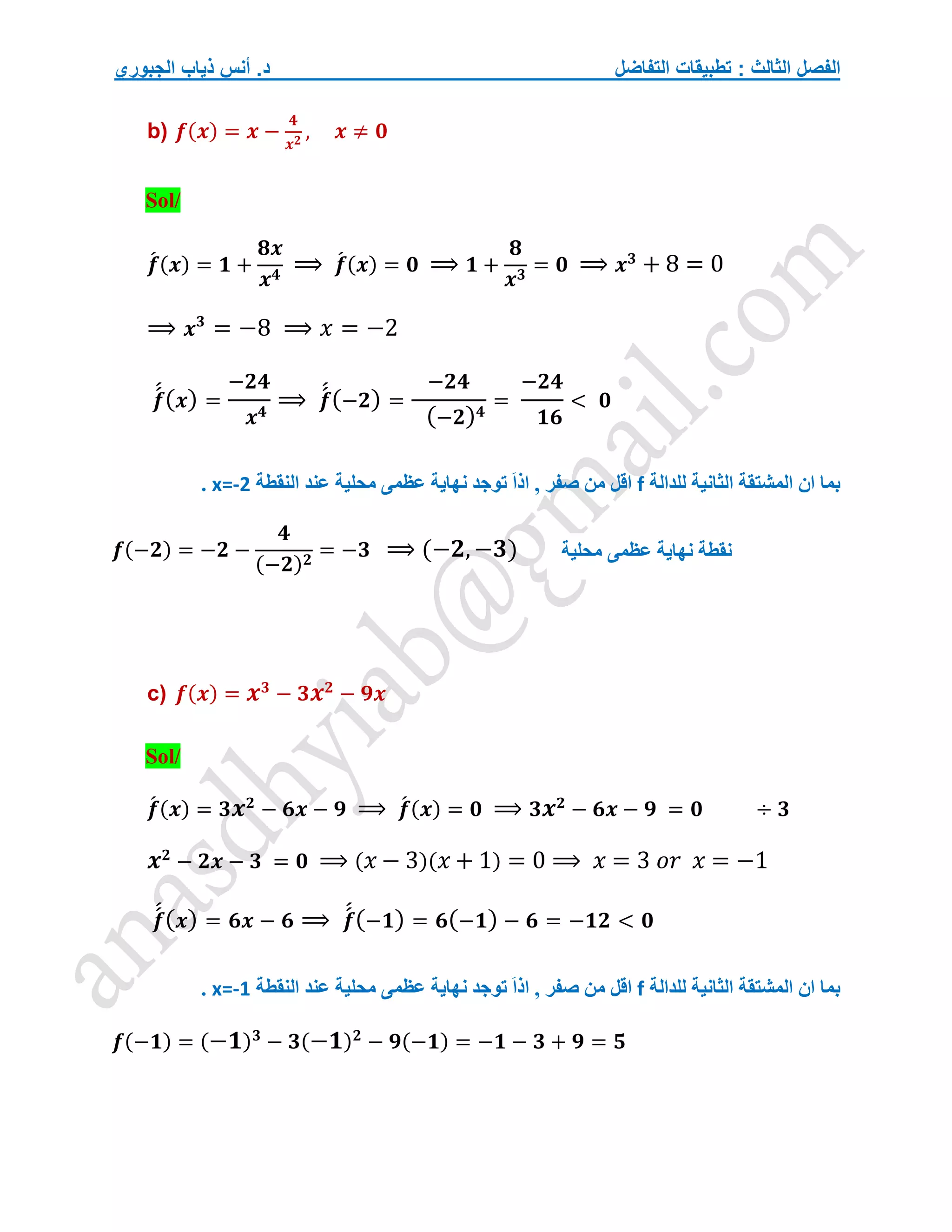 ‫التفاضل‬ ‫تطبيقات‬ : ‫الثالث‬ ‫الفصل‬
‫الجبوري‬ ‫ذياب‬ ‫أنس‬ .‫د‬
b) 𝒇(𝒙) = 𝒙 −
𝟒
𝒙𝟐
, 𝒙 ≠ 𝟎
Sol/
𝒇
́ (𝒙) = 𝟏 +
𝟖𝒙
𝒙𝟒
⟹ 𝒇
́ (𝒙) = 𝟎 ⟹ 𝟏 +
𝟖
𝒙𝟑
= 𝟎 ⟹ 𝒙𝟑
+ 8 = 0
⟹ 𝒙𝟑
= −8 ⟹ 𝑥 = −2
𝒇
́
́(𝒙) =
−𝟐𝟒
𝒙𝟒
⟹ 𝒇
́
́(−𝟐) =
−𝟐𝟒
(−𝟐)𝟒
=
−𝟐𝟒
𝟏𝟔
< 𝟎
‫للدالة‬ ‫الثانية‬ ‫المشتقة‬ ‫ان‬ ‫بما‬
f
‫النقطة‬ ‫عند‬ ‫محلية‬ ‫عظمى‬ ‫نهاية‬ ‫توجد‬ َ‫ا‬‫اذ‬ , ‫صفر‬ ‫من‬ ‫اقل‬
x=-2
.
𝒇(−𝟐) = −𝟐 −
𝟒
(−𝟐)𝟐
= −𝟑 ⟹ (−𝟐,−𝟑)
c) 𝒇(𝒙) = 𝒙𝟑
− 𝟑𝒙𝟐
− 𝟗𝒙
Sol/
𝒇
́ (𝒙) = 𝟑𝒙𝟐
− 𝟔𝒙 − 𝟗 ⟹ 𝒇
́ (𝒙) = 𝟎 ⟹ 𝟑𝒙𝟐
− 𝟔𝒙 − 𝟗 = 𝟎 ÷ 𝟑
𝒙𝟐
− 𝟐𝒙 − 𝟑 = 𝟎 ⟹ (𝑥 − 3)(𝑥 + 1) = 0 ⟹ 𝑥 = 3 𝑜𝑟 𝑥 = −1
𝒇
́
́(𝒙) = 𝟔𝒙 − 𝟔 ⟹ 𝒇
́
́(−𝟏) = 𝟔(−𝟏) − 𝟔 = −𝟏𝟐 < 𝟎
‫للدالة‬ ‫الثانية‬ ‫المشتقة‬ ‫ان‬ ‫بما‬
f
‫النقطة‬ ‫عند‬ ‫محلية‬ ‫عظمى‬ ‫نهاية‬ ‫توجد‬ َ‫ا‬‫اذ‬ , ‫صفر‬ ‫من‬ ‫اقل‬
x=-1
.
𝒇(−𝟏) = (−𝟏)𝟑
− 𝟑(−𝟏)𝟐
− 𝟗(−𝟏) = −𝟏 − 𝟑 + 𝟗 = 𝟓
‫نقطة‬
‫محلية‬ ‫عظمى‬ ‫نهاية‬
 