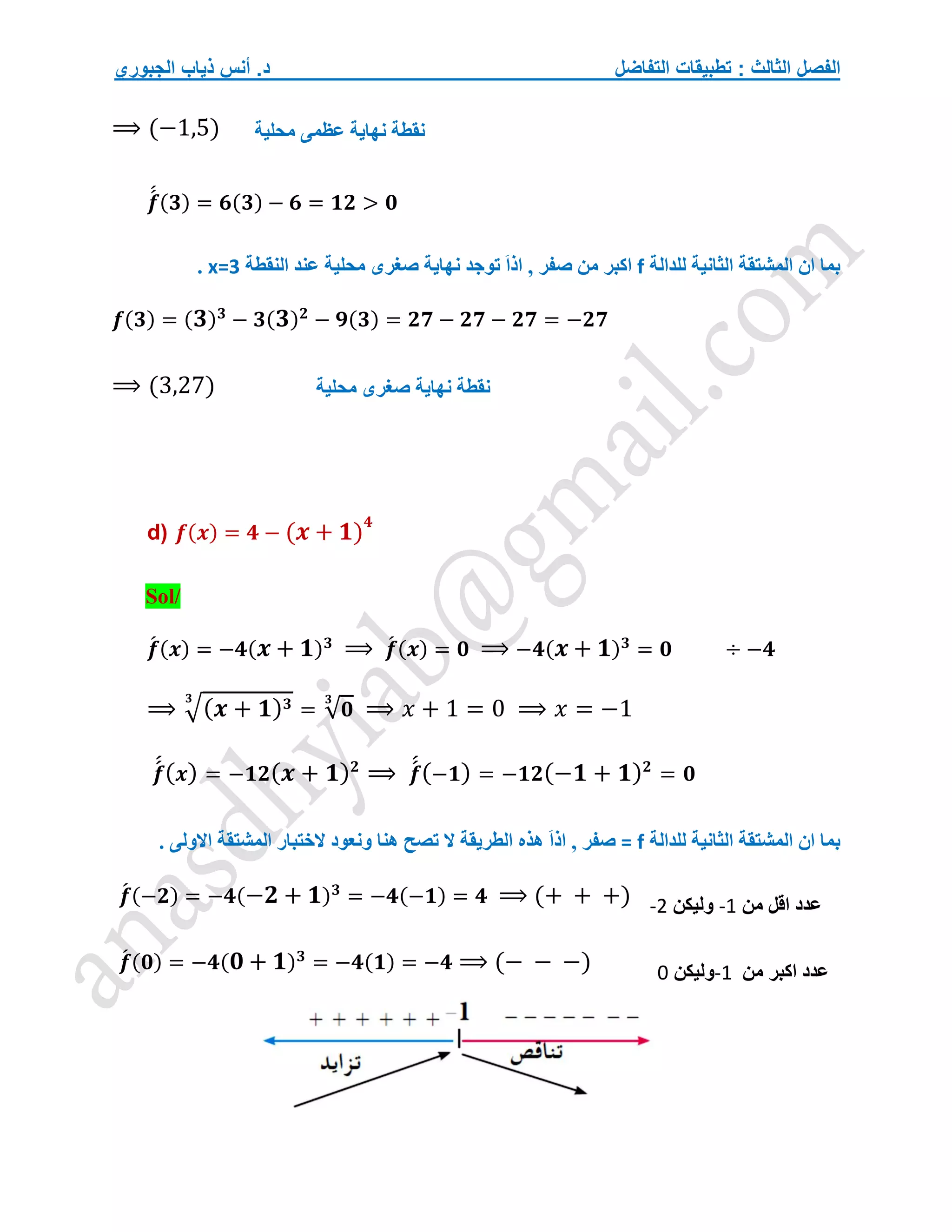 ‫التفاضل‬ ‫تطبيقات‬ : ‫الثالث‬ ‫الفصل‬
‫الجبوري‬ ‫ذياب‬ ‫أنس‬ .‫د‬
⟹ (−1,5)
𝒇
́
́ (𝟑) = 𝟔(𝟑) − 𝟔 = 𝟏𝟐 > 𝟎
‫للدالة‬ ‫الثانية‬ ‫المشتقة‬ ‫ان‬ ‫بما‬
f
‫النقطة‬ ‫عند‬ ‫محلية‬ ‫صغرى‬ ‫نهاية‬ ‫توجد‬ َ‫ا‬‫اذ‬ , ‫صفر‬ ‫من‬ ‫اكبر‬
x=3
.
𝒇(𝟑) = (𝟑)𝟑
− 𝟑(𝟑)𝟐
− 𝟗(𝟑) = 𝟐𝟕 − 𝟐𝟕 − 𝟐𝟕 = −𝟐𝟕
⟹ (3,27)
d) 𝒇(𝒙) = 𝟒 − (𝒙 + 𝟏)
𝟒
Sol/
𝒇
́ (𝒙) = −𝟒(𝒙 + 𝟏)𝟑
⟹ 𝒇
́ (𝒙) = 𝟎 ⟹ −𝟒(𝒙 + 𝟏)𝟑
= 𝟎 ÷ −𝟒
⟹ √(𝒙 + 𝟏)𝟑
𝟑
= √𝟎
𝟑
⟹ 𝑥 + 1 = 0 ⟹ 𝑥 = −1
𝒇
́
́(𝒙) = −𝟏𝟐(𝒙 + 𝟏)𝟐
⟹ 𝒇
́
́(−𝟏) = −𝟏𝟐(−𝟏 + 𝟏)𝟐
= 𝟎
‫للدالة‬ ‫الثانية‬ ‫المشتقة‬ ‫ان‬ ‫بما‬
f
=
َ‫ا‬‫اذ‬ , ‫صفر‬
‫االول‬ ‫المشتقة‬ ‫الختبار‬ ‫ونعود‬ ‫هنا‬ ‫تصح‬ ‫ال‬ ‫الطريقة‬ ‫هذه‬
. ‫ى‬
𝒇
́ (−𝟐) = −𝟒(−𝟐 + 𝟏)𝟑
= −𝟒(−𝟏) = 𝟒 ⟹ (+ + +)
𝒇
́ (𝟎) = −𝟒(𝟎 + 𝟏)𝟑
= −𝟒(𝟏) = −𝟒 ⟹ (− − −)
‫نقطة‬
‫محلية‬ ‫عظمى‬ ‫نهاية‬
‫نقطة‬
‫محلية‬ ‫صغرى‬ ‫نهاية‬
‫من‬ ‫اقل‬ ‫عدد‬
-1
‫وليكن‬
-2
‫من‬ ‫اكبر‬ ‫عدد‬
-1
‫وليكن‬
0
 