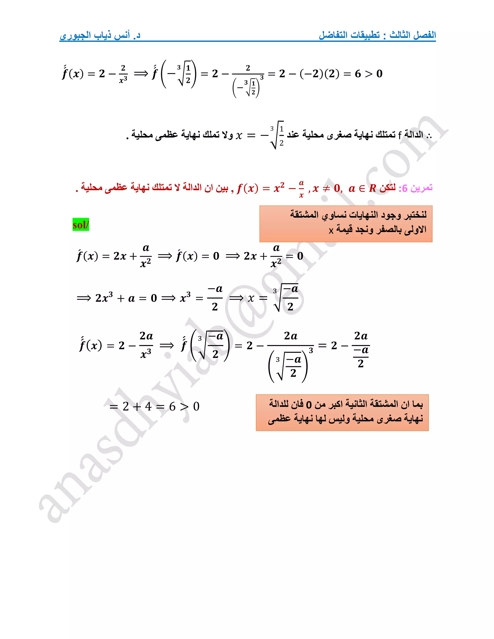 ‫التفاضل‬ ‫تطبيقات‬ : ‫الثالث‬ ‫الفصل‬
‫الجبوري‬ ‫ذياب‬ ‫أنس‬ .‫د‬
𝒇
́
́ (𝒙) = 𝟐 −
𝟐
𝒙𝟑
⟹ 𝒇
́
́ (−√
𝟏
𝟐
𝟑
) = 𝟐 −
𝟐
(− √
𝟏
𝟐
𝟑
)
𝟑 = 𝟐 − (−𝟐)(𝟐) = 𝟔 > 𝟎
∴
‫الدالة‬
f
‫ت‬
‫عند‬ ‫محلية‬ ‫صغرى‬ ‫نهاية‬ ‫متلك‬
𝑥 = −√
1
2
3
. ‫محلية‬ ‫عظمى‬ ‫نهاية‬ ‫تملك‬ ‫وال‬
‫تمرين‬
6
:
‫لتكن‬
𝒇(𝒙) = 𝒙𝟐
−
𝒂
𝒙
, 𝒙 ≠ 𝟎, 𝒂 ∈ 𝑹
,
. ‫محلية‬ ‫عظمى‬ ‫نهاية‬ ‫تمتلك‬ ‫ال‬ ‫الدالة‬ ‫ان‬ ‫بين‬
sol/
𝒇
́ (𝒙) = 𝟐𝒙 +
𝒂
𝒙𝟐
⟹ 𝒇
́ (𝒙) = 𝟎 ⟹ 𝟐𝒙 +
𝒂
𝒙𝟐
= 𝟎
⟹ 𝟐𝒙𝟑
+ 𝒂 = 𝟎 ⟹ 𝒙𝟑
=
−𝒂
𝟐
⟹ 𝑥 = √
−𝒂
𝟐
3
𝒇
́
́(𝒙) = 𝟐 −
𝟐𝒂
𝒙𝟑
⟹ 𝒇
́
́ (√
−𝒂
𝟐
3
) = 𝟐 −
𝟐𝒂
(√
−𝒂
𝟐
3
)
𝟑 = 𝟐 −
𝟐𝒂
−𝒂
𝟐
= 2 + 4 = 6 > 0 ‫من‬ ‫اكبر‬ ‫الثانية‬ ‫المشتقة‬ ‫ان‬ ‫بما‬
0
‫للدالة‬ ‫فان‬
‫عظمى‬ ‫نهاية‬ ‫لها‬ ‫وليس‬ ‫محلية‬ ‫صغرى‬ ‫نهاية‬
‫نساوي‬ ‫النهايات‬ ‫وجود‬ ‫لنختبر‬
‫المشتقة‬
‫قيمة‬ ‫ونجد‬ ‫بالصفر‬ ‫االولى‬
x
 